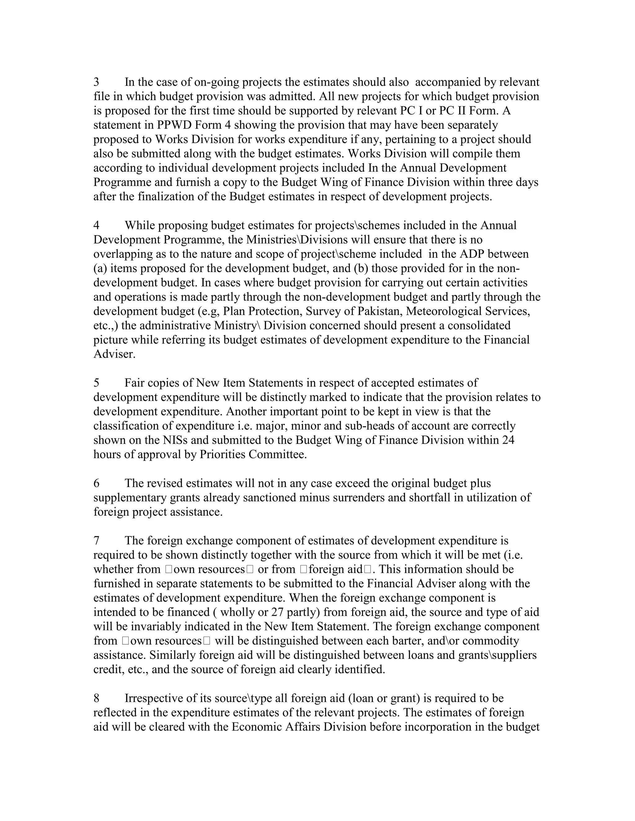 3 In the case of on-going projects the estimates should also accompanied by relevant
file in which budget provision was admitted. All new projects for which budget provision
is proposed for the first time should be supported by relevant PC I or PC II Form. A
statement in PPWD Form 4 showing the provision that may have been separately
proposed to Works Division for works expenditure if any, pertaining to a project should
also be submitted along with the budget estimates. Works Division will compile them
according to individual development projects included In the Annual Development
Programme and furnish a copy to the Budget Wing of Finance Division within three days
after the finalization of the Budget estimates in respect of development projects.
4 While proposing budget estimates for projectsschemes included in the Annual
Development Programme, the MinistriesDivisions will ensure that there is no
overlapping as to the nature and scope of projectscheme included in the ADP between
(a) items proposed for the development budget, and (b) those provided for in the non-
development budget. In cases where budget provision for carrying out certain activities
and operations is made partly through the non-development budget and partly through the
development budget (e.g, Plan Protection, Survey of Pakistan, Meteorological Services,
etc.,) the administrative Ministry Division concerned should present a consolidated
picture while referring its budget estimates of development expenditure to the Financial
Adviser.
5 Fair copies of New Item Statements in respect of accepted estimates of
development expenditure will be distinctly marked to indicate that the provision relates to
development expenditure. Another important point to be kept in view is that the
classification of expenditure i.e. major, minor and sub-heads of account are correctly
shown on the NISs and submitted to the Budget Wing of Finance Division within 24
hours of approval by Priorities Committee.
6 The revised estimates will not in any case exceed the original budget plus
supplementary grants already sanctioned minus surrenders and shortfall in utilization of
foreign project assistance.
7 The foreign exchange component of estimates of development expenditure is
required to be shown distinctly together with the source from which it will be met (i.e.
whether from own resources or from foreign aid . This information should be
furnished in separate statements to be submitted to the Financial Adviser along with the
estimates of development expenditure. When the foreign exchange component is
intended to be financed ( wholly or 27 partly) from foreign aid, the source and type of aid
will be invariably indicated in the New Item Statement. The foreign exchange component
from own resources will be distinguished between each barter, andor commodity
assistance. Similarly foreign aid will be distinguished between loans and grantssuppliers
credit, etc., and the source of foreign aid clearly identified.
8 Irrespective of its sourcetype all foreign aid (loan or grant) is required to be
reflected in the expenditure estimates of the relevant projects. The estimates of foreign
aid will be cleared with the Economic Affairs Division before incorporation in the budget
 