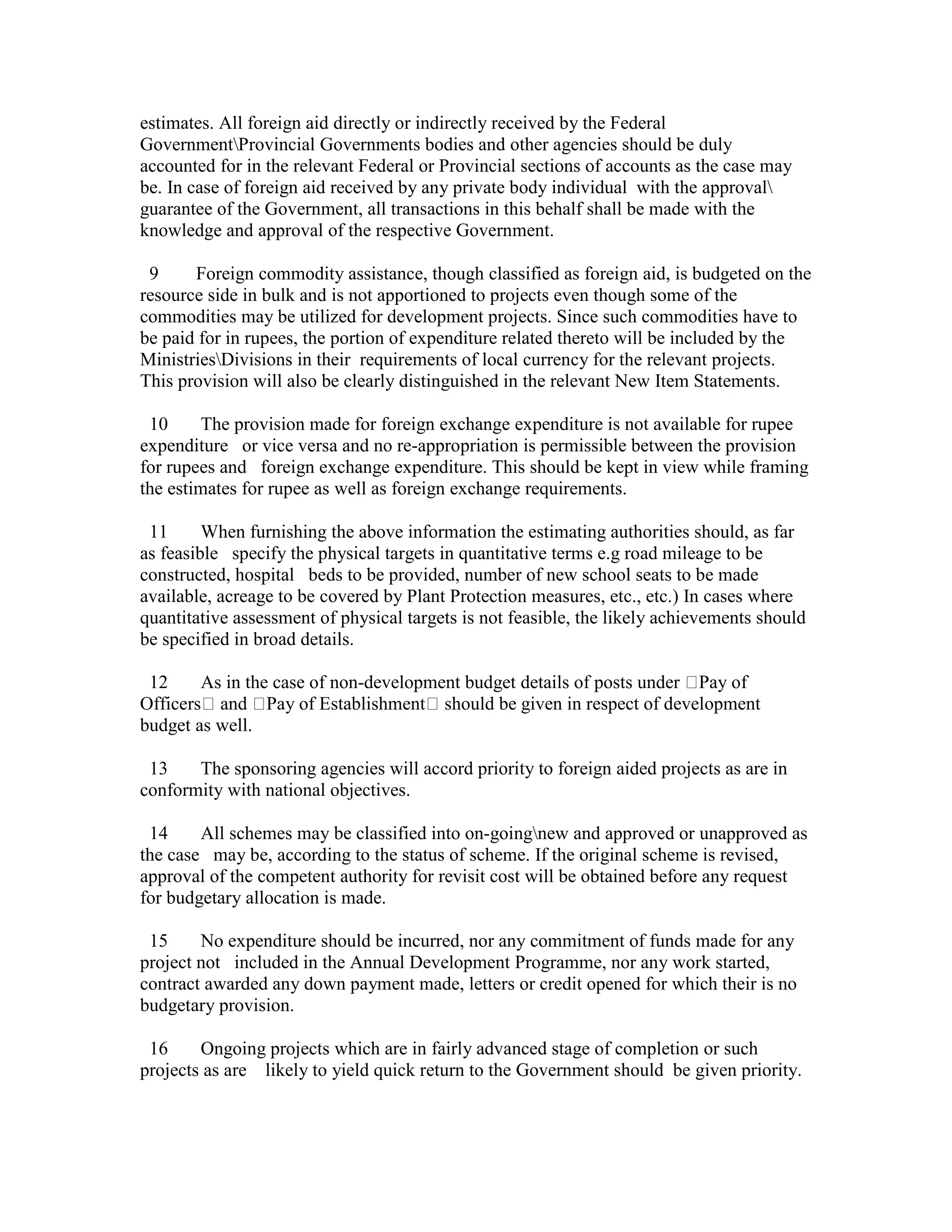 estimates. All foreign aid directly or indirectly received by the Federal
GovernmentProvincial Governments bodies and other agencies should be duly
accounted for in the relevant Federal or Provincial sections of accounts as the case may
be. In case of foreign aid received by any private body individual with the approval
guarantee of the Government, all transactions in this behalf shall be made with the
knowledge and approval of the respective Government.
9 Foreign commodity assistance, though classified as foreign aid, is budgeted on the
resource side in bulk and is not apportioned to projects even though some of the
commodities may be utilized for development projects. Since such commodities have to
be paid for in rupees, the portion of expenditure related thereto will be included by the
MinistriesDivisions in their requirements of local currency for the relevant projects.
This provision will also be clearly distinguished in the relevant New Item Statements.
10 The provision made for foreign exchange expenditure is not available for rupee
expenditure or vice versa and no re-appropriation is permissible between the provision
for rupees and foreign exchange expenditure. This should be kept in view while framing
the estimates for rupee as well as foreign exchange requirements.
11 When furnishing the above information the estimating authorities should, as far
as feasible specify the physical targets in quantitative terms e.g road mileage to be
constructed, hospital beds to be provided, number of new school seats to be made
available, acreage to be covered by Plant Protection measures, etc., etc.) In cases where
quantitative assessment of physical targets is not feasible, the likely achievements should
be specified in broad details.
12 As in the case of non-development budget details of posts under Pay of
Officers and Pay of Establishment should be given in respect of development
budget as well.
13 The sponsoring agencies will accord priority to foreign aided projects as are in
conformity with national objectives.
14 All schemes may be classified into on-goingnew and approved or unapproved as
the case may be, according to the status of scheme. If the original scheme is revised,
approval of the competent authority for revisit cost will be obtained before any request
for budgetary allocation is made.
15 No expenditure should be incurred, nor any commitment of funds made for any
project not included in the Annual Development Programme, nor any work started,
contract awarded any down payment made, letters or credit opened for which their is no
budgetary provision.
16 Ongoing projects which are in fairly advanced stage of completion or such
projects as are likely to yield quick return to the Government should be given priority.
 