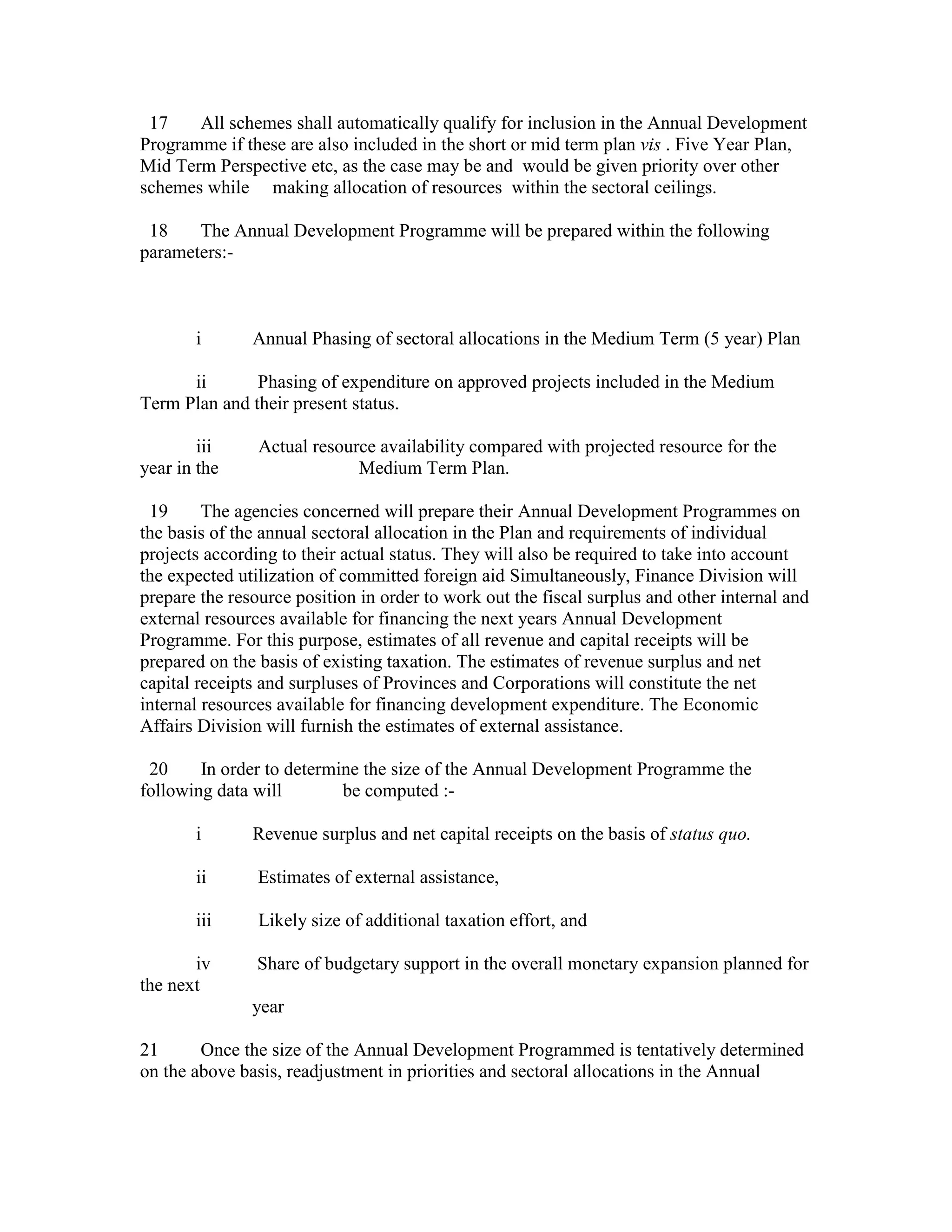 17 All schemes shall automatically qualify for inclusion in the Annual Development
Programme if these are also included in the short or mid term plan vis . Five Year Plan,
Mid Term Perspective etc, as the case may be and would be given priority over other
schemes while making allocation of resources within the sectoral ceilings.
18 The Annual Development Programme will be prepared within the following
parameters:-
i Annual Phasing of sectoral allocations in the Medium Term (5 year) Plan
ii Phasing of expenditure on approved projects included in the Medium
Term Plan and their present status.
iii Actual resource availability compared with projected resource for the
year in the Medium Term Plan.
19 The agencies concerned will prepare their Annual Development Programmes on
the basis of the annual sectoral allocation in the Plan and requirements of individual
projects according to their actual status. They will also be required to take into account
the expected utilization of committed foreign aid Simultaneously, Finance Division will
prepare the resource position in order to work out the fiscal surplus and other internal and
external resources available for financing the next years Annual Development
Programme. For this purpose, estimates of all revenue and capital receipts will be
prepared on the basis of existing taxation. The estimates of revenue surplus and net
capital receipts and surpluses of Provinces and Corporations will constitute the net
internal resources available for financing development expenditure. The Economic
Affairs Division will furnish the estimates of external assistance.
20 In order to determine the size of the Annual Development Programme the
following data will be computed :-
i Revenue surplus and net capital receipts on the basis of status quo.
ii Estimates of external assistance,
iii Likely size of additional taxation effort, and
iv Share of budgetary support in the overall monetary expansion planned for
the next
year
21 Once the size of the Annual Development Programmed is tentatively determined
on the above basis, readjustment in priorities and sectoral allocations in the Annual
 