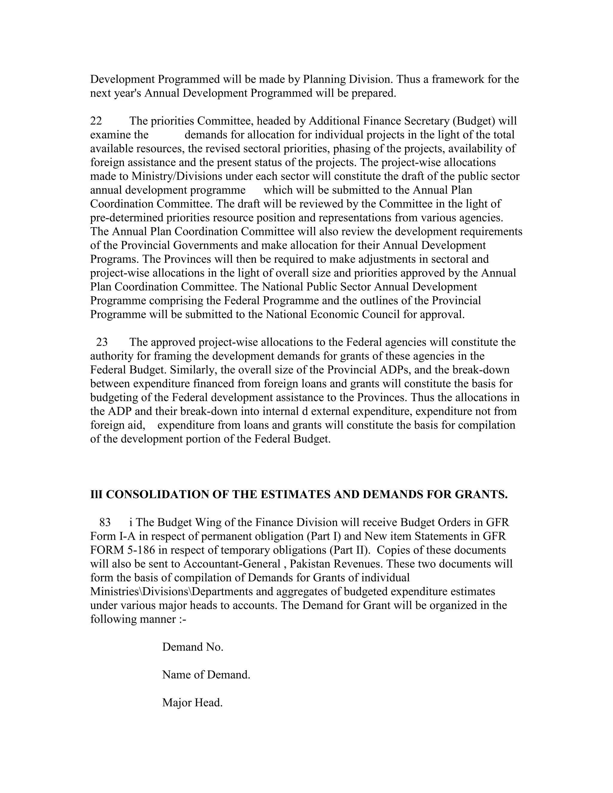 Development Programmed will be made by Planning Division. Thus a framework for the
next year's Annual Development Programmed will be prepared.
22 The priorities Committee, headed by Additional Finance Secretary (Budget) will
examine the demands for allocation for individual projects in the light of the total
available resources, the revised sectoral priorities, phasing of the projects, availability of
foreign assistance and the present status of the projects. The project-wise allocations
made to Ministry/Divisions under each sector will constitute the draft of the public sector
annual development programme which will be submitted to the Annual Plan
Coordination Committee. The draft will be reviewed by the Committee in the light of
pre-determined priorities resource position and representations from various agencies.
The Annual Plan Coordination Committee will also review the development requirements
of the Provincial Governments and make allocation for their Annual Development
Programs. The Provinces will then be required to make adjustments in sectoral and
project-wise allocations in the light of overall size and priorities approved by the Annual
Plan Coordination Committee. The National Public Sector Annual Development
Programme comprising the Federal Programme and the outlines of the Provincial
Programme will be submitted to the National Economic Council for approval.
23 The approved project-wise allocations to the Federal agencies will constitute the
authority for framing the development demands for grants of these agencies in the
Federal Budget. Similarly, the overall size of the Provincial ADPs, and the break-down
between expenditure financed from foreign loans and grants will constitute the basis for
budgeting of the Federal development assistance to the Provinces. Thus the allocations in
the ADP and their break-down into internal d external expenditure, expenditure not from
foreign aid, expenditure from loans and grants will constitute the basis for compilation
of the development portion of the Federal Budget.
IlI CONSOLIDATION OF THE ESTIMATES AND DEMANDS FOR GRANTS.
83 i The Budget Wing of the Finance Division will receive Budget Orders in GFR
Form I-A in respect of permanent obligation (Part I) and New item Statements in GFR
FORM 5-186 in respect of temporary obligations (Part II). Copies of these documents
will also be sent to Accountant-General , Pakistan Revenues. These two documents will
form the basis of compilation of Demands for Grants of individual
MinistriesDivisionsDepartments and aggregates of budgeted expenditure estimates
under various major heads to accounts. The Demand for Grant will be organized in the
following manner :-
Demand No.
Name of Demand.
Major Head.
 