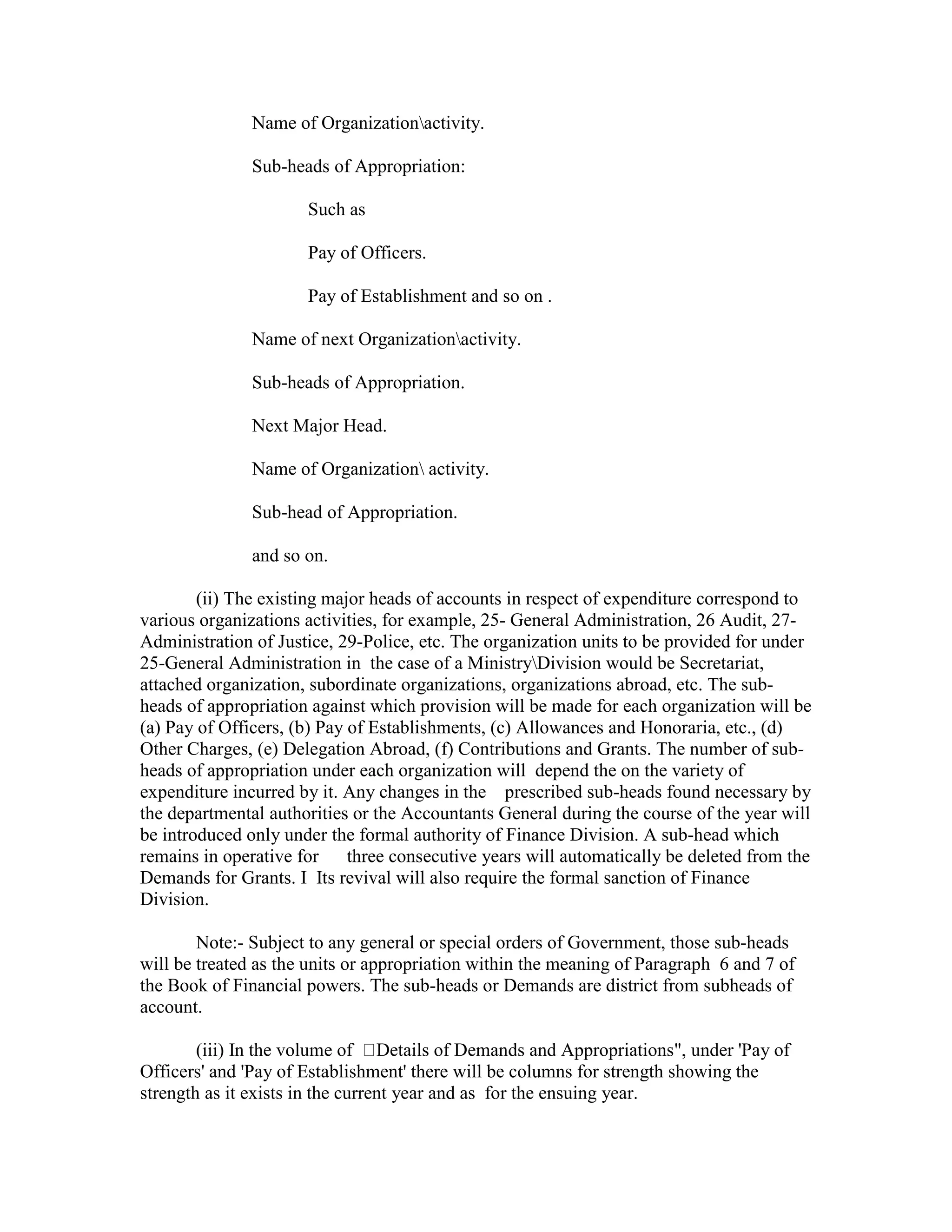 Name of Organizationactivity.
Sub-heads of Appropriation:
Such as
Pay of Officers.
Pay of Establishment and so on .
Name of next Organizationactivity.
Sub-heads of Appropriation.
Next Major Head.
Name of Organization activity.
Sub-head of Appropriation.
and so on.
(ii) The existing major heads of accounts in respect of expenditure correspond to
various organizations activities, for example, 25- General Administration, 26 Audit, 27-
Administration of Justice, 29-Police, etc. The organization units to be provided for under
25-General Administration in the case of a MinistryDivision would be Secretariat,
attached organization, subordinate organizations, organizations abroad, etc. The sub-
heads of appropriation against which provision will be made for each organization will be
(a) Pay of Officers, (b) Pay of Establishments, (c) Allowances and Honoraria, etc., (d)
Other Charges, (e) Delegation Abroad, (f) Contributions and Grants. The number of sub-
heads of appropriation under each organization will depend the on the variety of
expenditure incurred by it. Any changes in the prescribed sub-heads found necessary by
the departmental authorities or the Accountants General during the course of the year will
be introduced only under the formal authority of Finance Division. A sub-head which
remains in operative for three consecutive years will automatically be deleted from the
Demands for Grants. I Its revival will also require the formal sanction of Finance
Division.
Note:- Subject to any general or special orders of Government, those sub-heads
will be treated as the units or appropriation within the meaning of Paragraph 6 and 7 of
the Book of Financial powers. The sub-heads or Demands are district from subheads of
account.
(iii) In the volume of Details of Demands and Appropriations", under 'Pay of
Officers' and 'Pay of Establishment' there will be columns for strength showing the
strength as it exists in the current year and as for the ensuing year.
 