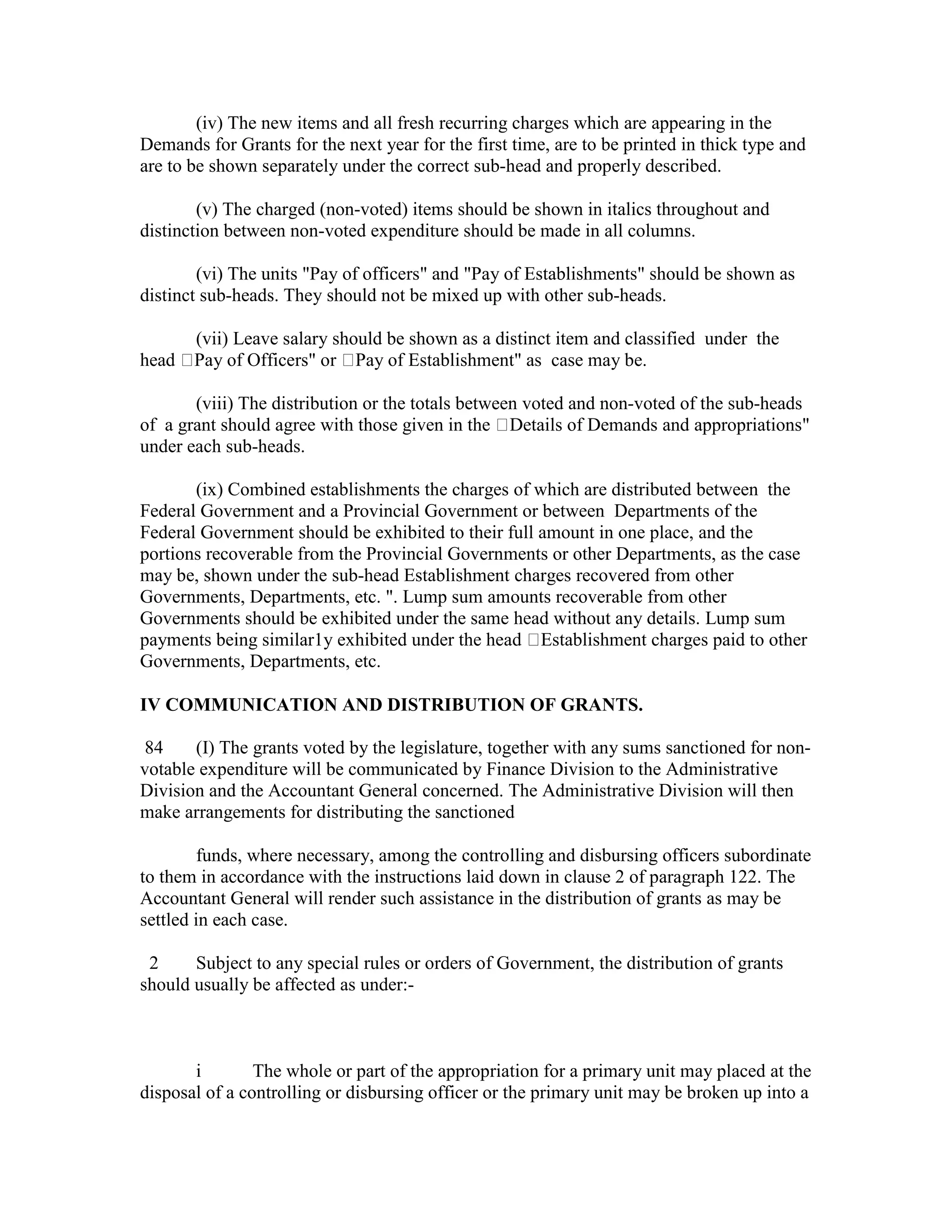 (iv) The new items and all fresh recurring charges which are appearing in the
Demands for Grants for the next year for the first time, are to be printed in thick type and
are to be shown separately under the correct sub-head and properly described.
(v) The charged (non-voted) items should be shown in italics throughout and
distinction between non-voted expenditure should be made in all columns.
(vi) The units "Pay of officers" and "Pay of Establishments" should be shown as
distinct sub-heads. They should not be mixed up with other sub-heads.
(vii) Leave salary should be shown as a distinct item and classified under the
head Pay of Officers" or Pay of Establishment" as case may be.
(viii) The distribution or the totals between voted and non-voted of the sub-heads
of a grant should agree with those given in the Details of Demands and appropriations"
under each sub-heads.
(ix) Combined establishments the charges of which are distributed between the
Federal Government and a Provincial Government or between Departments of the
Federal Government should be exhibited to their full amount in one place, and the
portions recoverable from the Provincial Governments or other Departments, as the case
may be, shown under the sub-head Establishment charges recovered from other
Governments, Departments, etc. ". Lump sum amounts recoverable from other
Governments should be exhibited under the same head without any details. Lump sum
payments being similar1y exhibited under the head Establishment charges paid to other
Governments, Departments, etc.
IV COMMUNICATION AND DISTRIBUTION OF GRANTS.
84 (I) The grants voted by the legislature, together with any sums sanctioned for non-
votable expenditure will be communicated by Finance Division to the Administrative
Division and the Accountant General concerned. The Administrative Division will then
make arrangements for distributing the sanctioned
funds, where necessary, among the controlling and disbursing officers subordinate
to them in accordance with the instructions laid down in clause 2 of paragraph 122. The
Accountant General will render such assistance in the distribution of grants as may be
settled in each case.
2 Subject to any special rules or orders of Government, the distribution of grants
should usually be affected as under:-
i The whole or part of the appropriation for a primary unit may placed at the
disposal of a controlling or disbursing officer or the primary unit may be broken up into a
 