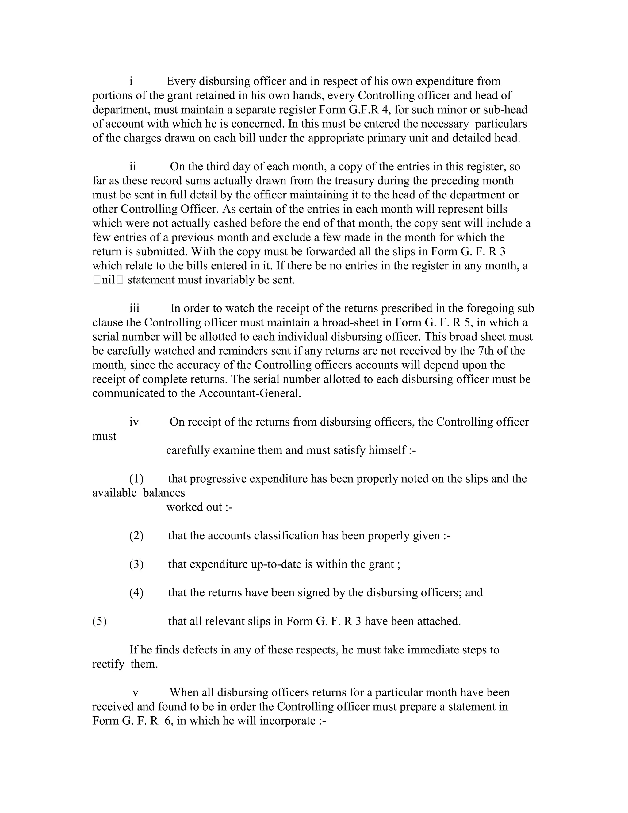 i Every disbursing officer and in respect of his own expenditure from
portions of the grant retained in his own hands, every Controlling officer and head of
department, must maintain a separate register Form G.F.R 4, for such minor or sub-head
of account with which he is concerned. In this must be entered the necessary particulars
of the charges drawn on each bill under the appropriate primary unit and detailed head.
ii On the third day of each month, a copy of the entries in this register, so
far as these record sums actually drawn from the treasury during the preceding month
must be sent in full detail by the officer maintaining it to the head of the department or
other Controlling Officer. As certain of the entries in each month will represent bills
which were not actually cashed before the end of that month, the copy sent will include a
few entries of a previous month and exclude a few made in the month for which the
return is submitted. With the copy must be forwarded all the slips in Form G. F. R 3
which relate to the bills entered in it. If there be no entries in the register in any month, a
nil statement must invariably be sent.
iii In order to watch the receipt of the returns prescribed in the foregoing sub
clause the Controlling officer must maintain a broad-sheet in Form G. F. R 5, in which a
serial number will be allotted to each individual disbursing officer. This broad sheet must
be carefully watched and reminders sent if any returns are not received by the 7th of the
month, since the accuracy of the Controlling officers accounts will depend upon the
receipt of complete returns. The serial number allotted to each disbursing officer must be
communicated to the Accountant-General.
iv On receipt of the returns from disbursing officers, the Controlling officer
must
carefully examine them and must satisfy himself :-
(1) that progressive expenditure has been properly noted on the slips and the
available balances
worked out :-
(2) that the accounts classification has been properly given :-
(3) that expenditure up-to-date is within the grant ;
(4) that the returns have been signed by the disbursing officers; and
(5) that all relevant slips in Form G. F. R 3 have been attached.
If he finds defects in any of these respects, he must take immediate steps to
rectify them.
v When all disbursing officers returns for a particular month have been
received and found to be in order the Controlling officer must prepare a statement in
Form G. F. R 6, in which he will incorporate :-
 