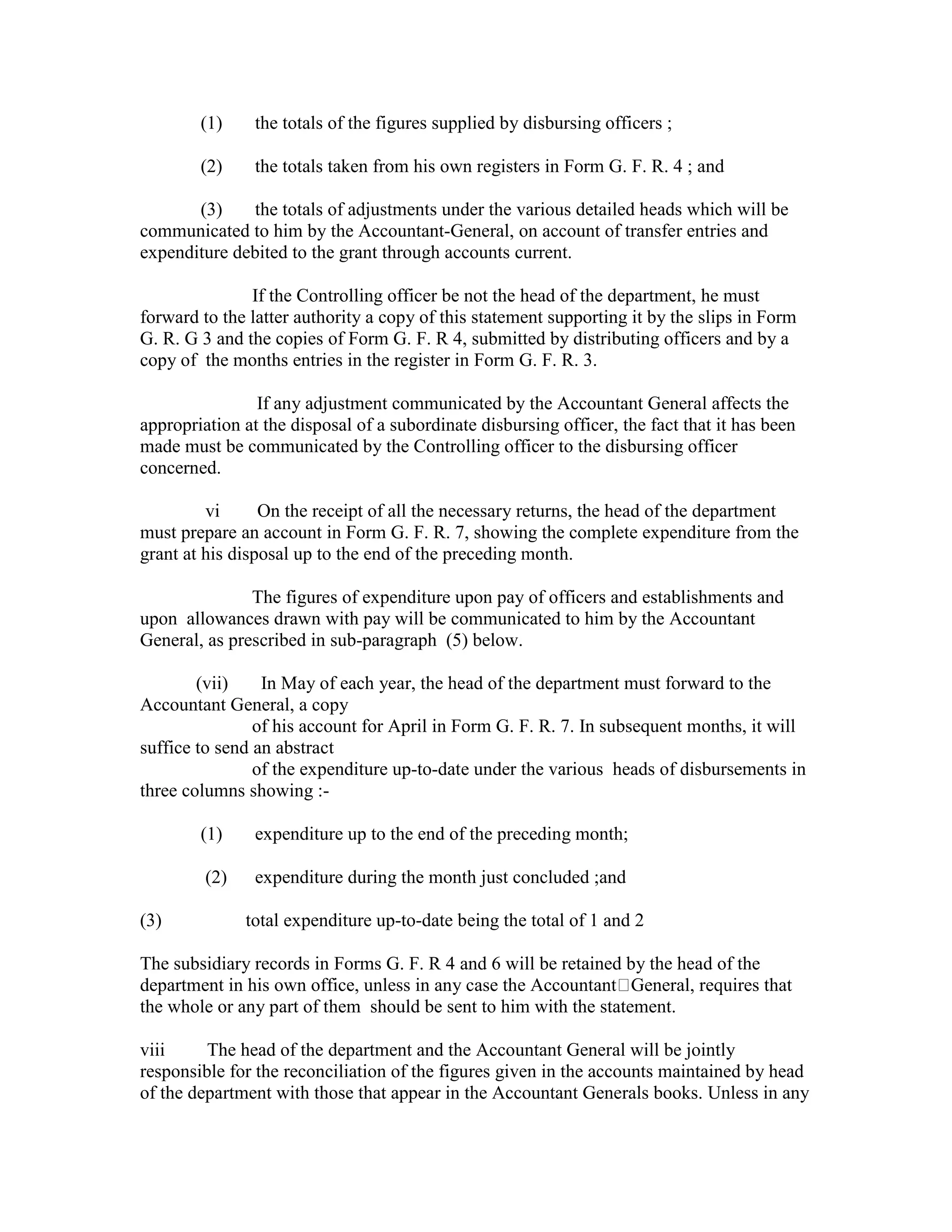 (1) the totals of the figures supplied by disbursing officers ;
(2) the totals taken from his own registers in Form G. F. R. 4 ; and
(3) the totals of adjustments under the various detailed heads which will be
communicated to him by the Accountant-General, on account of transfer entries and
expenditure debited to the grant through accounts current.
If the Controlling officer be not the head of the department, he must
forward to the latter authority a copy of this statement supporting it by the slips in Form
G. R. G 3 and the copies of Form G. F. R 4, submitted by distributing officers and by a
copy of the months entries in the register in Form G. F. R. 3.
If any adjustment communicated by the Accountant General affects the
appropriation at the disposal of a subordinate disbursing officer, the fact that it has been
made must be communicated by the Controlling officer to the disbursing officer
concerned.
vi On the receipt of all the necessary returns, the head of the department
must prepare an account in Form G. F. R. 7, showing the complete expenditure from the
grant at his disposal up to the end of the preceding month.
The figures of expenditure upon pay of officers and establishments and
upon allowances drawn with pay will be communicated to him by the Accountant
General, as prescribed in sub-paragraph (5) below.
(vii) In May of each year, the head of the department must forward to the
Accountant General, a copy
of his account for April in Form G. F. R. 7. In subsequent months, it will
suffice to send an abstract
of the expenditure up-to-date under the various heads of disbursements in
three columns showing :-
(1) expenditure up to the end of the preceding month;
(2) expenditure during the month just concluded ;and
(3) total expenditure up-to-date being the total of 1 and 2
The subsidiary records in Forms G. F. R 4 and 6 will be retained by the head of the
department in his own office, unless in any case the Accountant General, requires that
the whole or any part of them should be sent to him with the statement.
viii The head of the department and the Accountant General will be jointly
responsible for the reconciliation of the figures given in the accounts maintained by head
of the department with those that appear in the Accountant Generals books. Unless in any
 