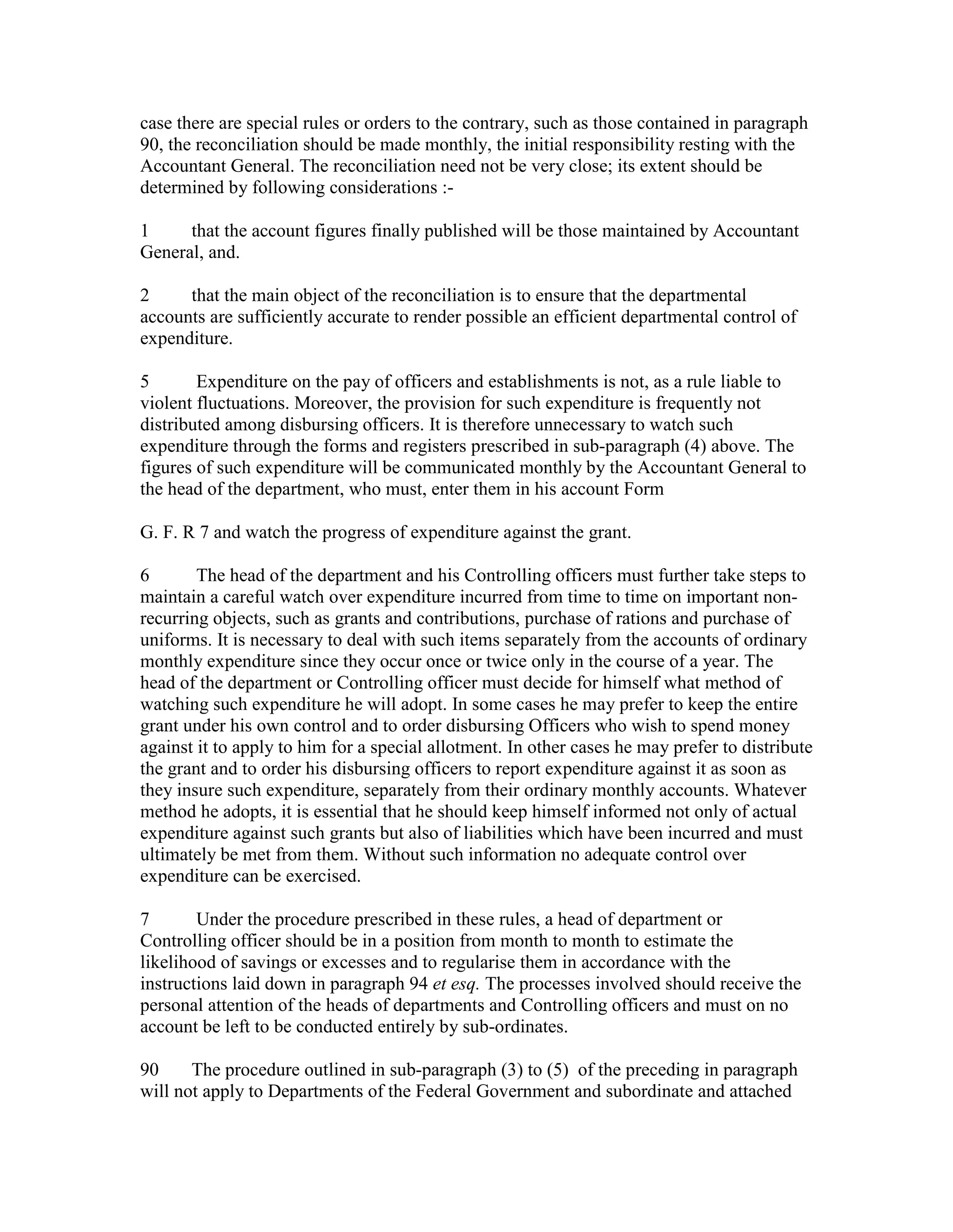 case there are special rules or orders to the contrary, such as those contained in paragraph
90, the reconciliation should be made monthly, the initial responsibility resting with the
Accountant General. The reconciliation need not be very close; its extent should be
determined by following considerations :-
1 that the account figures finally published will be those maintained by Accountant
General, and.
2 that the main object of the reconciliation is to ensure that the departmental
accounts are sufficiently accurate to render possible an efficient departmental control of
expenditure.
5 Expenditure on the pay of officers and establishments is not, as a rule liable to
violent fluctuations. Moreover, the provision for such expenditure is frequently not
distributed among disbursing officers. It is therefore unnecessary to watch such
expenditure through the forms and registers prescribed in sub-paragraph (4) above. The
figures of such expenditure will be communicated monthly by the Accountant General to
the head of the department, who must, enter them in his account Form
G. F. R 7 and watch the progress of expenditure against the grant.
6 The head of the department and his Controlling officers must further take steps to
maintain a careful watch over expenditure incurred from time to time on important non-
recurring objects, such as grants and contributions, purchase of rations and purchase of
uniforms. It is necessary to deal with such items separately from the accounts of ordinary
monthly expenditure since they occur once or twice only in the course of a year. The
head of the department or Controlling officer must decide for himself what method of
watching such expenditure he will adopt. In some cases he may prefer to keep the entire
grant under his own control and to order disbursing Officers who wish to spend money
against it to apply to him for a special allotment. In other cases he may prefer to distribute
the grant and to order his disbursing officers to report expenditure against it as soon as
they insure such expenditure, separately from their ordinary monthly accounts. Whatever
method he adopts, it is essential that he should keep himself informed not only of actual
expenditure against such grants but also of liabilities which have been incurred and must
ultimately be met from them. Without such information no adequate control over
expenditure can be exercised.
7 Under the procedure prescribed in these rules, a head of department or
Controlling officer should be in a position from month to month to estimate the
likelihood of savings or excesses and to regularise them in accordance with the
instructions laid down in paragraph 94 et esq. The processes involved should receive the
personal attention of the heads of departments and Controlling officers and must on no
account be left to be conducted entirely by sub-ordinates.
90 The procedure outlined in sub-paragraph (3) to (5) of the preceding in paragraph
will not apply to Departments of the Federal Government and subordinate and attached
 