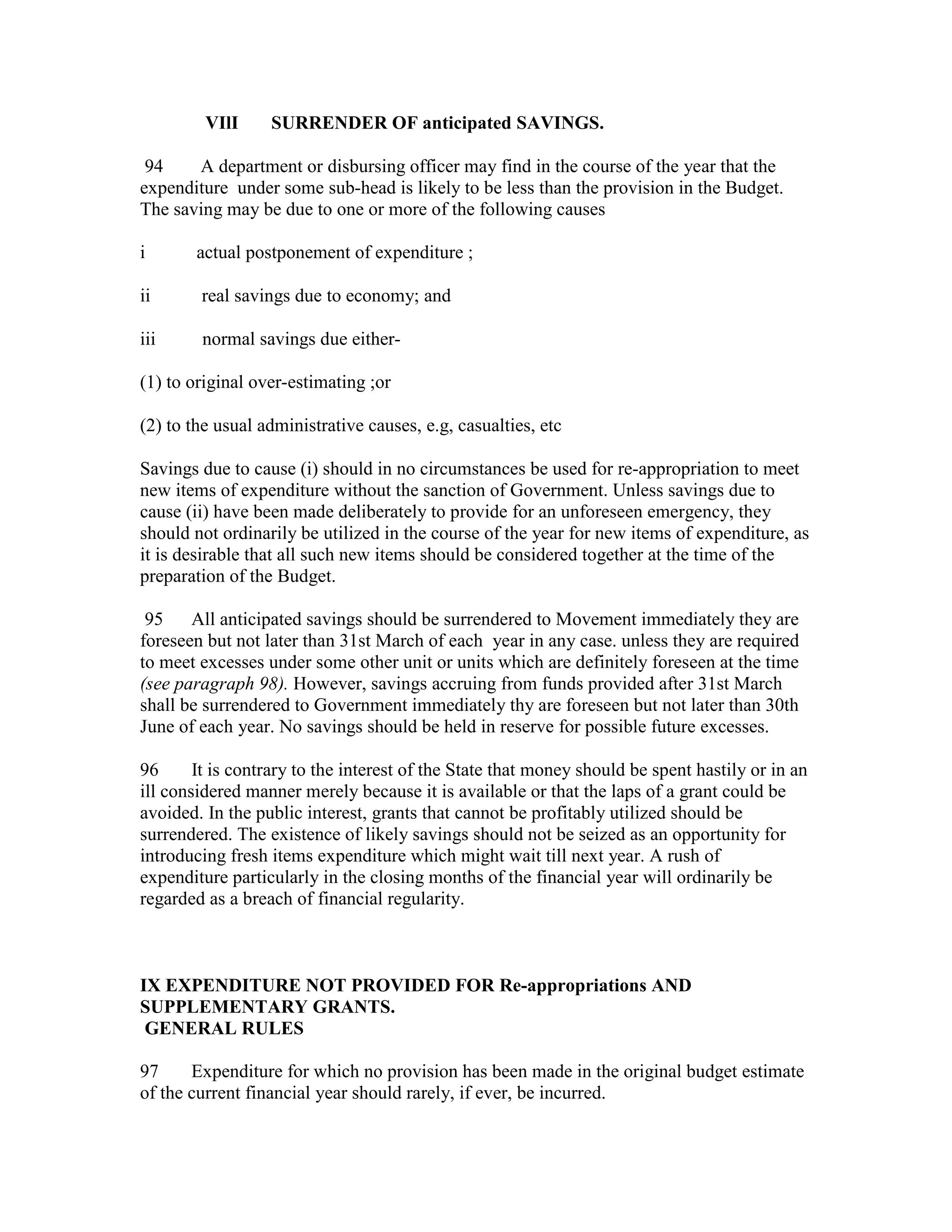 VIlI SURRENDER OF anticipated SAVINGS.
94 A department or disbursing officer may find in the course of the year that the
expenditure under some sub-head is likely to be less than the provision in the Budget.
The saving may be due to one or more of the following causes
i actual postponement of expenditure ;
ii real savings due to economy; and
iii normal savings due either-
(1) to original over-estimating ;or
(2) to the usual administrative causes, e.g, casualties, etc
Savings due to cause (i) should in no circumstances be used for re-appropriation to meet
new items of expenditure without the sanction of Government. Unless savings due to
cause (ii) have been made deliberately to provide for an unforeseen emergency, they
should not ordinarily be utilized in the course of the year for new items of expenditure, as
it is desirable that all such new items should be considered together at the time of the
preparation of the Budget.
95 All anticipated savings should be surrendered to Movement immediately they are
foreseen but not later than 31st March of each year in any case. unless they are required
to meet excesses under some other unit or units which are definitely foreseen at the time
(see paragraph 98). However, savings accruing from funds provided after 31st March
shall be surrendered to Government immediately thy are foreseen but not later than 30th
June of each year. No savings should be held in reserve for possible future excesses.
96 It is contrary to the interest of the State that money should be spent hastily or in an
ill considered manner merely because it is available or that the laps of a grant could be
avoided. In the public interest, grants that cannot be profitably utilized should be
surrendered. The existence of likely savings should not be seized as an opportunity for
introducing fresh items expenditure which might wait till next year. A rush of
expenditure particularly in the closing months of the financial year will ordinarily be
regarded as a breach of financial regularity.
IX EXPENDITURE NOT PROVIDED FOR Re-appropriations AND
SUPPLEMENTARY GRANTS.
GENERAL RULES
97 Expenditure for which no provision has been made in the original budget estimate
of the current financial year should rarely, if ever, be incurred.
 