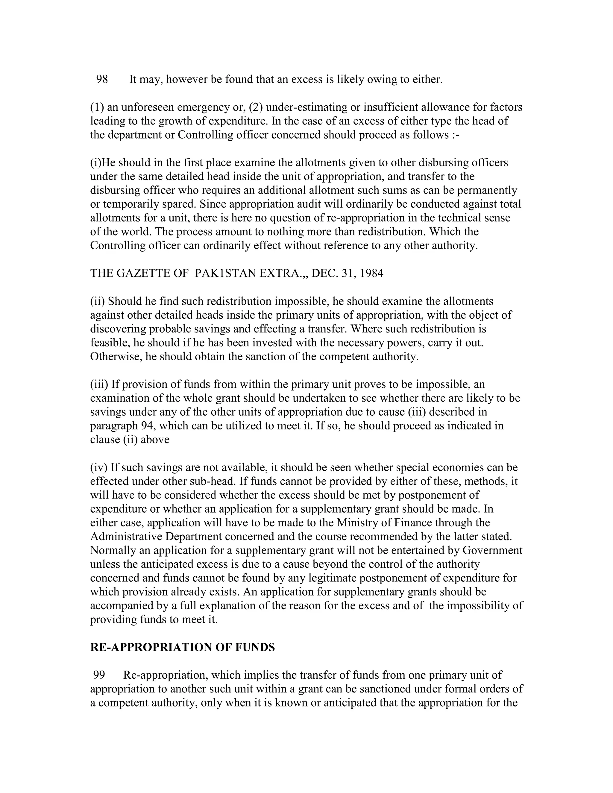 98 It may, however be found that an excess is likely owing to either.
(1) an unforeseen emergency or, (2) under-estimating or insufficient allowance for factors
leading to the growth of expenditure. In the case of an excess of either type the head of
the department or Controlling officer concerned should proceed as follows :-
(i)He should in the first place examine the allotments given to other disbursing officers
under the same detailed head inside the unit of appropriation, and transfer to the
disbursing officer who requires an additional allotment such sums as can be permanently
or temporarily spared. Since appropriation audit will ordinarily be conducted against total
allotments for a unit, there is here no question of re-appropriation in the technical sense
of the world. The process amount to nothing more than redistribution. Which the
Controlling officer can ordinarily effect without reference to any other authority.
THE GAZETTE OF PAK1STAN EXTRA.,, DEC. 31, 1984
(ii) Should he find such redistribution impossible, he should examine the allotments
against other detailed heads inside the primary units of appropriation, with the object of
discovering probable savings and effecting a transfer. Where such redistribution is
feasible, he should if he has been invested with the necessary powers, carry it out.
Otherwise, he should obtain the sanction of the competent authority.
(iii) If provision of funds from within the primary unit proves to be impossible, an
examination of the whole grant should be undertaken to see whether there are likely to be
savings under any of the other units of appropriation due to cause (iii) described in
paragraph 94, which can be utilized to meet it. If so, he should proceed as indicated in
clause (ii) above
(iv) If such savings are not available, it should be seen whether special economies can be
effected under other sub-head. If funds cannot be provided by either of these, methods, it
will have to be considered whether the excess should be met by postponement of
expenditure or whether an application for a supplementary grant should be made. In
either case, application will have to be made to the Ministry of Finance through the
Administrative Department concerned and the course recommended by the latter stated.
Normally an application for a supplementary grant will not be entertained by Government
unless the anticipated excess is due to a cause beyond the control of the authority
concerned and funds cannot be found by any legitimate postponement of expenditure for
which provision already exists. An application for supplementary grants should be
accompanied by a full explanation of the reason for the excess and of the impossibility of
providing funds to meet it.
RE-APPROPRIATION OF FUNDS
99 Re-appropriation, which implies the transfer of funds from one primary unit of
appropriation to another such unit within a grant can be sanctioned under formal orders of
a competent authority, only when it is known or anticipated that the appropriation for the
 