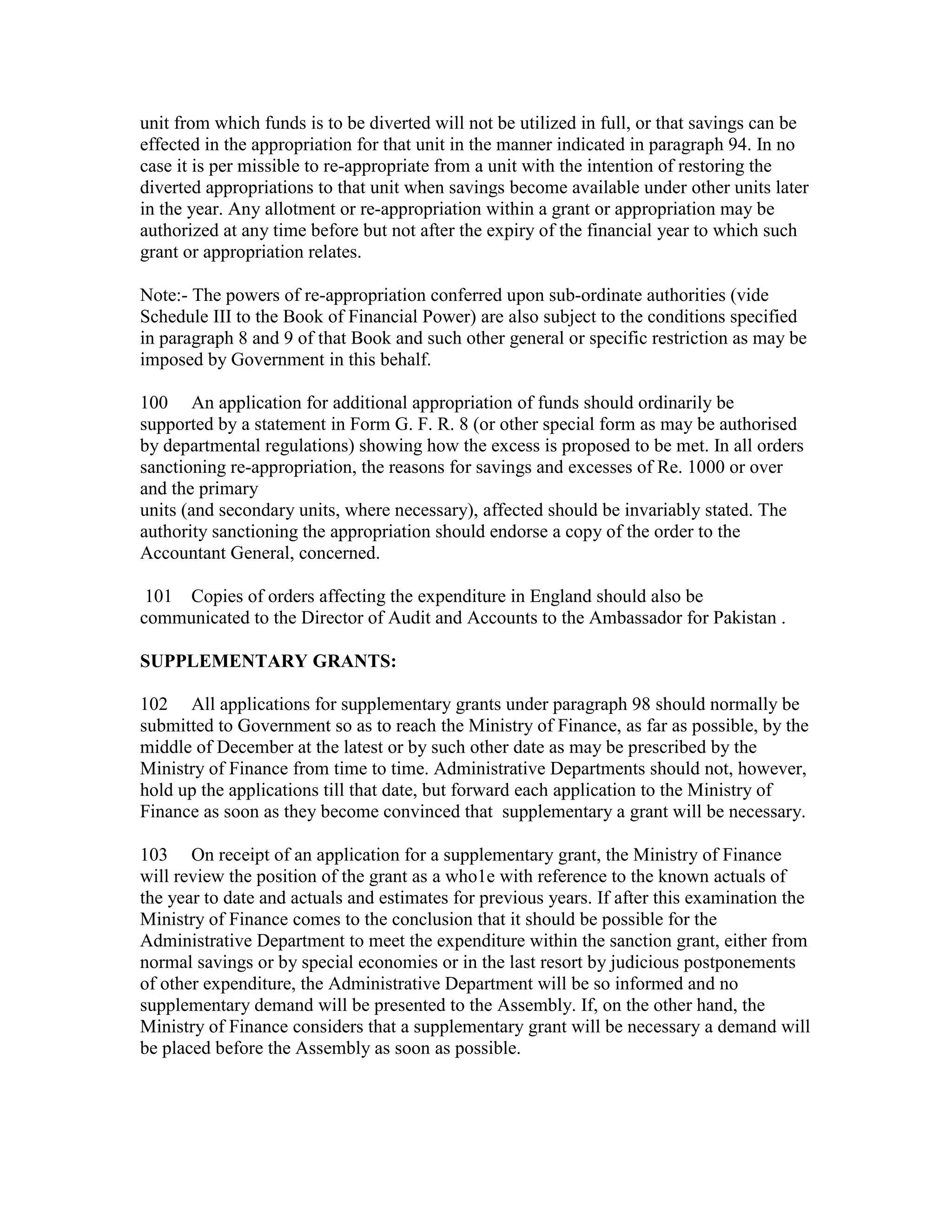 unit from which funds is to be diverted will not be utilized in full, or that savings can be
effected in the appropriation for that unit in the manner indicated in paragraph 94. In no
case it is per missible to re-appropriate from a unit with the intention of restoring the
diverted appropriations to that unit when savings become available under other units later
in the year. Any allotment or re-appropriation within a grant or appropriation may be
authorized at any time before but not after the expiry of the financial year to which such
grant or appropriation relates.
Note:- The powers of re-appropriation conferred upon sub-ordinate authorities (vide
Schedule III to the Book of Financial Power) are also subject to the conditions specified
in paragraph 8 and 9 of that Book and such other general or specific restriction as may be
imposed by Government in this behalf.
100 An application for additional appropriation of funds should ordinarily be
supported by a statement in Form G. F. R. 8 (or other special form as may be authorised
by departmental regulations) showing how the excess is proposed to be met. In all orders
sanctioning re-appropriation, the reasons for savings and excesses of Re. 1000 or over
and the primary
units (and secondary units, where necessary), affected should be invariably stated. The
authority sanctioning the appropriation should endorse a copy of the order to the
Accountant General, concerned.
101 Copies of orders affecting the expenditure in England should also be
communicated to the Director of Audit and Accounts to the Ambassador for Pakistan .
SUPPLEMENTARY GRANTS:
102 All applications for supplementary grants under paragraph 98 should normally be
submitted to Government so as to reach the Ministry of Finance, as far as possible, by the
middle of December at the latest or by such other date as may be prescribed by the
Ministry of Finance from time to time. Administrative Departments should not, however,
hold up the applications till that date, but forward each application to the Ministry of
Finance as soon as they become convinced that supplementary a grant will be necessary.
103 On receipt of an application for a supplementary grant, the Ministry of Finance
will review the position of the grant as a who1e with reference to the known actuals of
the year to date and actuals and estimates for previous years. If after this examination the
Ministry of Finance comes to the conclusion that it should be possible for the
Administrative Department to meet the expenditure within the sanction grant, either from
normal savings or by special economies or in the last resort by judicious postponements
of other expenditure, the Administrative Department will be so informed and no
supplementary demand will be presented to the Assembly. If, on the other hand, the
Ministry of Finance considers that a supplementary grant will be necessary a demand will
be placed before the Assembly as soon as possible.
 