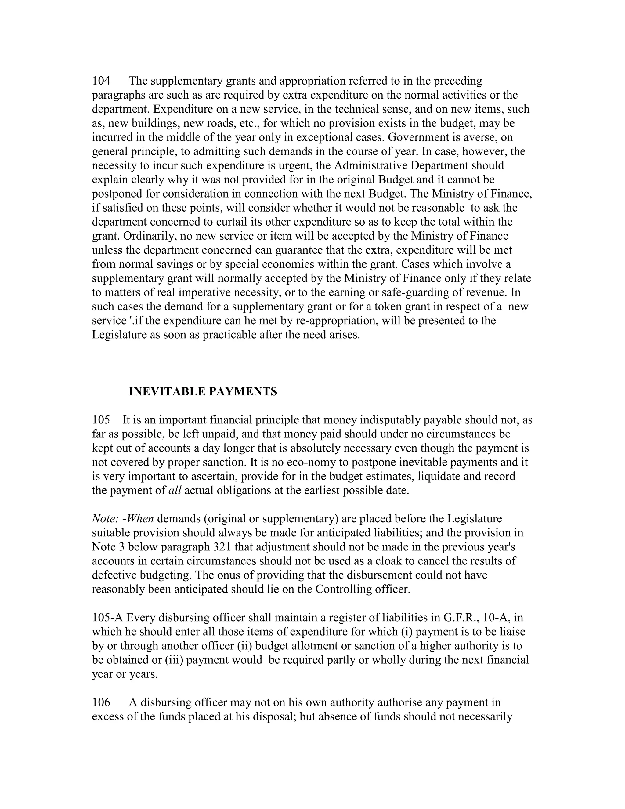 104 The supplementary grants and appropriation referred to in the preceding
paragraphs are such as are required by extra expenditure on the normal activities or the
department. Expenditure on a new service, in the technical sense, and on new items, such
as, new buildings, new roads, etc., for which no provision exists in the budget, may be
incurred in the middle of the year only in exceptional cases. Government is averse, on
general principle, to admitting such demands in the course of year. In case, however, the
necessity to incur such expenditure is urgent, the Administrative Department should
explain clearly why it was not provided for in the original Budget and it cannot be
postponed for consideration in connection with the next Budget. The Ministry of Finance,
if satisfied on these points, will consider whether it would not be reasonable to ask the
department concerned to curtail its other expenditure so as to keep the total within the
grant. Ordinarily, no new service or item will be accepted by the Ministry of Finance
unless the department concerned can guarantee that the extra, expenditure will be met
from normal savings or by special economies within the grant. Cases which involve a
supplementary grant will normally accepted by the Ministry of Finance only if they relate
to matters of real imperative necessity, or to the earning or safe-guarding of revenue. In
such cases the demand for a supplementary grant or for a token grant in respect of a new
service '.if the expenditure can he met by re-appropriation, will be presented to the
Legislature as soon as practicable after the need arises.
INEVITABLE PAYMENTS
105 It is an important financial principle that money indisputably payable should not, as
far as possible, be left unpaid, and that money paid should under no circumstances be
kept out of accounts a day longer that is absolutely necessary even though the payment is
not covered by proper sanction. It is no eco-nomy to postpone inevitable payments and it
is very important to ascertain, provide for in the budget estimates, liquidate and record
the payment of all actual obligations at the earliest possible date.
Note: -When demands (original or supplementary) are placed before the Legislature
suitable provision should always be made for anticipated liabilities; and the provision in
Note 3 below paragraph 321 that adjustment should not be made in the previous year's
accounts in certain circumstances should not be used as a cloak to cancel the results of
defective budgeting. The onus of providing that the disbursement could not have
reasonably been anticipated should lie on the Controlling officer.
105-A Every disbursing officer shall maintain a register of liabilities in G.F.R., 10-A, in
which he should enter all those items of expenditure for which (i) payment is to be liaise
by or through another officer (ii) budget allotment or sanction of a higher authority is to
be obtained or (iii) payment would be required partly or wholly during the next financial
year or years.
106 A disbursing officer may not on his own authority authorise any payment in
excess of the funds placed at his disposal; but absence of funds should not necessarily
 