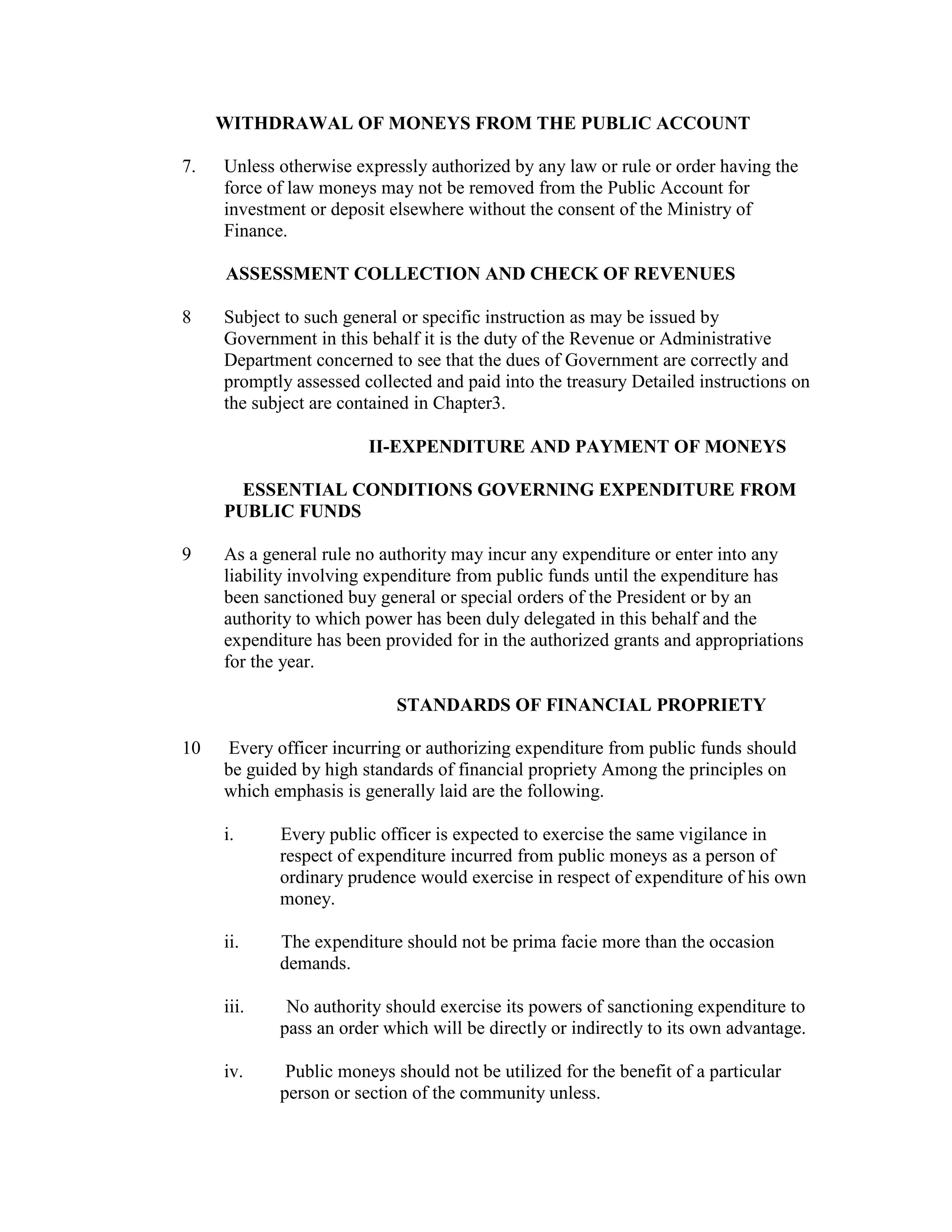 WITHDRAWAL OF MONEYS FROM THE PUBLIC ACCOUNT
7. Unless otherwise expressly authorized by any law or rule or order having the
force of law moneys may not be removed from the Public Account for
investment or deposit elsewhere without the consent of the Ministry of
Finance.
ASSESSMENT COLLECTION AND CHECK OF REVENUES
8 Subject to such general or specific instruction as may be issued by
Government in this behalf it is the duty of the Revenue or Administrative
Department concerned to see that the dues of Government are correctly and
promptly assessed collected and paid into the treasury Detailed instructions on
the subject are contained in Chapter3.
II-EXPENDITURE AND PAYMENT OF MONEYS
ESSENTIAL CONDITIONS GOVERNING EXPENDITURE FROM
PUBLIC FUNDS
9 As a general rule no authority may incur any expenditure or enter into any
liability involving expenditure from public funds until the expenditure has
been sanctioned buy general or special orders of the President or by an
authority to which power has been duly delegated in this behalf and the
expenditure has been provided for in the authorized grants and appropriations
for the year.
STANDARDS OF FINANCIAL PROPRIETY
10 Every officer incurring or authorizing expenditure from public funds should
be guided by high standards of financial propriety Among the principles on
which emphasis is generally laid are the following.
i. Every public officer is expected to exercise the same vigilance in
respect of expenditure incurred from public moneys as a person of
ordinary prudence would exercise in respect of expenditure of his own
money.
ii. The expenditure should not be prima facie more than the occasion
demands.
iii. No authority should exercise its powers of sanctioning expenditure to
pass an order which will be directly or indirectly to its own advantage.
iv. Public moneys should not be utilized for the benefit of a particular
person or section of the community unless.
 