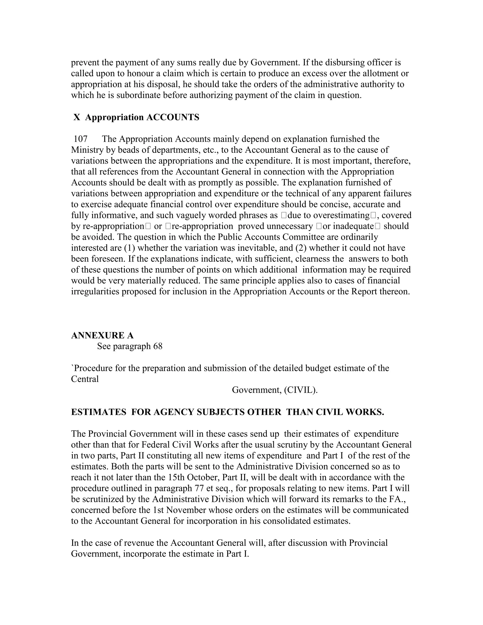 prevent the payment of any sums really due by Government. If the disbursing officer is
called upon to honour a claim which is certain to produce an excess over the allotment or
appropriation at his disposal, he should take the orders of the administrative authority to
which he is subordinate before authorizing payment of the claim in question.
X Appropriation ACCOUNTS
107 The Appropriation Accounts mainly depend on explanation furnished the
Ministry by beads of departments, etc., to the Accountant General as to the cause of
variations between the appropriations and the expenditure. It is most important, therefore,
that all references from the Accountant General in connection with the Appropriation
Accounts should be dealt with as promptly as possible. The explanation furnished of
variations between appropriation and expenditure or the technical of any apparent failures
to exercise adequate financial control over expenditure should be concise, accurate and
fully informative, and such vaguely worded phrases as due to overestimating , covered
by re-appropriation or re-appropriation proved unnecessary or inadequate should
be avoided. The question in which the Public Accounts Committee are ordinarily
interested are (1) whether the variation was inevitable, and (2) whether it could not have
been foreseen. If the explanations indicate, with sufficient, clearness the answers to both
of these questions the number of points on which additional information may be required
would be very materially reduced. The same principle applies also to cases of financial
irregularities proposed for inclusion in the Appropriation Accounts or the Report thereon.
ANNEXURE A
See paragraph 68
`Procedure for the preparation and submission of the detailed budget estimate of the
Central
Government, (CIVIL).
ESTIMATES FOR AGENCY SUBJECTS OTHER THAN CIVIL WORKS.
The Provincial Government will in these cases send up their estimates of expenditure
other than that for Federal Civil Works after the usual scrutiny by the Accountant General
in two parts, Part II constituting all new items of expenditure and Part I of the rest of the
estimates. Both the parts will be sent to the Administrative Division concerned so as to
reach it not later than the 15th October, Part II, will be dealt with in accordance with the
procedure outlined in paragraph 77 et seq., for proposals relating to new items. Part I will
be scrutinized by the Administrative Division which will forward its remarks to the FA.,
concerned before the 1st November whose orders on the estimates will be communicated
to the Accountant General for incorporation in his consolidated estimates.
In the case of revenue the Accountant General will, after discussion with Provincial
Government, incorporate the estimate in Part I.
 