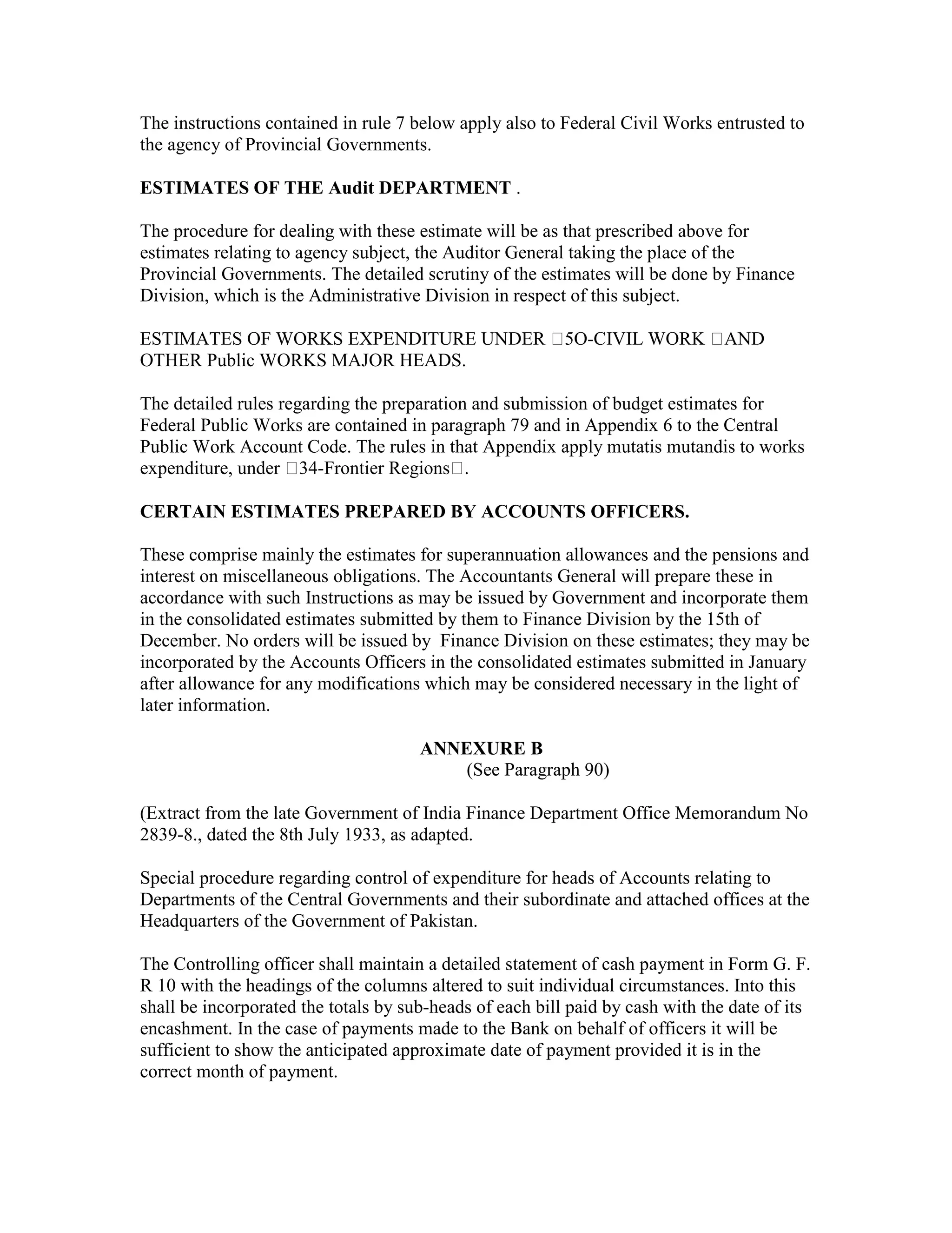 The instructions contained in rule 7 below apply also to Federal Civil Works entrusted to
the agency of Provincial Governments.
ESTIMATES OF THE Audit DEPARTMENT .
The procedure for dealing with these estimate will be as that prescribed above for
estimates relating to agency subject, the Auditor General taking the place of the
Provincial Governments. The detailed scrutiny of the estimates will be done by Finance
Division, which is the Administrative Division in respect of this subject.
ESTIMATES OF WORKS EXPENDITURE UNDER 5O-CIVIL WORK AND
OTHER Public WORKS MAJOR HEADS.
The detailed rules regarding the preparation and submission of budget estimates for
Federal Public Works are contained in paragraph 79 and in Appendix 6 to the Central
Public Work Account Code. The rules in that Appendix apply mutatis mutandis to works
expenditure, under 34-Frontier Regions .
CERTAIN ESTIMATES PREPARED BY ACCOUNTS OFFICERS.
These comprise mainly the estimates for superannuation allowances and the pensions and
interest on miscellaneous obligations. The Accountants General will prepare these in
accordance with such Instructions as may be issued by Government and incorporate them
in the consolidated estimates submitted by them to Finance Division by the 15th of
December. No orders will be issued by Finance Division on these estimates; they may be
incorporated by the Accounts Officers in the consolidated estimates submitted in January
after allowance for any modifications which may be considered necessary in the light of
later information.
ANNEXURE B
(See Paragraph 90)
(Extract from the late Government of India Finance Department Office Memorandum No
2839-8., dated the 8th July 1933, as adapted.
Special procedure regarding control of expenditure for heads of Accounts relating to
Departments of the Central Governments and their subordinate and attached offices at the
Headquarters of the Government of Pakistan.
The Controlling officer shall maintain a detailed statement of cash payment in Form G. F.
R 10 with the headings of the columns altered to suit individual circumstances. Into this
shall be incorporated the totals by sub-heads of each bill paid by cash with the date of its
encashment. In the case of payments made to the Bank on behalf of officers it will be
sufficient to show the anticipated approximate date of payment provided it is in the
correct month of payment.
 