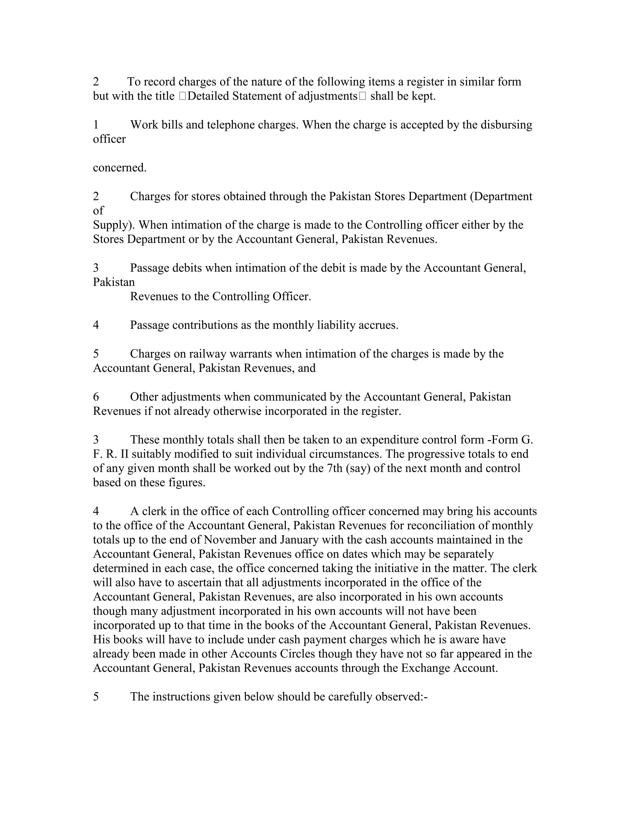 2 To record charges of the nature of the following items a register in similar form
but with the title Detailed Statement of adjustments shall be kept.
1 Work bills and telephone charges. When the charge is accepted by the disbursing
officer
concerned.
2 Charges for stores obtained through the Pakistan Stores Department (Department
of
Supply). When intimation of the charge is made to the Controlling officer either by the
Stores Department or by the Accountant General, Pakistan Revenues.
3 Passage debits when intimation of the debit is made by the Accountant General,
Pakistan
Revenues to the Controlling Officer.
4 Passage contributions as the monthly liability accrues.
5 Charges on railway warrants when intimation of the charges is made by the
Accountant General, Pakistan Revenues, and
6 Other adjustments when communicated by the Accountant General, Pakistan
Revenues if not already otherwise incorporated in the register.
3 These monthly totals shall then be taken to an expenditure control form -Form G.
F. R. II suitably modified to suit individual circumstances. The progressive totals to end
of any given month shall be worked out by the 7th (say) of the next month and control
based on these figures.
4 A clerk in the office of each Controlling officer concerned may bring his accounts
to the office of the Accountant General, Pakistan Revenues for reconciliation of monthly
totals up to the end of November and January with the cash accounts maintained in the
Accountant General, Pakistan Revenues office on dates which may be separately
determined in each case, the office concerned taking the initiative in the matter. The clerk
will also have to ascertain that all adjustments incorporated in the office of the
Accountant General, Pakistan Revenues, are also incorporated in his own accounts
though many adjustment incorporated in his own accounts will not have been
incorporated up to that time in the books of the Accountant General, Pakistan Revenues.
His books will have to include under cash payment charges which he is aware have
already been made in other Accounts Circles though they have not so far appeared in the
Accountant General, Pakistan Revenues accounts through the Exchange Account.
5 The instructions given below should be carefully observed:-
 