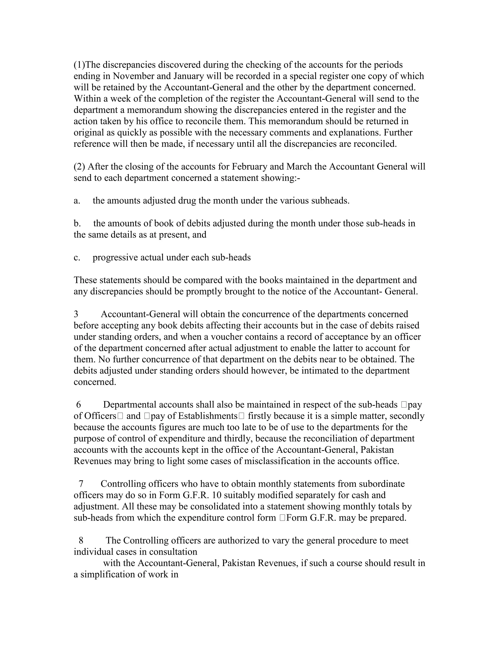 (1)The discrepancies discovered during the checking of the accounts for the periods
ending in November and January will be recorded in a special register one copy of which
will be retained by the Accountant-General and the other by the department concerned.
Within a week of the completion of the register the Accountant-General will send to the
department a memorandum showing the discrepancies entered in the register and the
action taken by his office to reconcile them. This memorandum should be returned in
original as quickly as possible with the necessary comments and explanations. Further
reference will then be made, if necessary until all the discrepancies are reconciled.
(2) After the closing of the accounts for February and March the Accountant General will
send to each department concerned a statement showing:-
a. the amounts adjusted drug the month under the various subheads.
b. the amounts of book of debits adjusted during the month under those sub-heads in
the same details as at present, and
c. progressive actual under each sub-heads
These statements should be compared with the books maintained in the department and
any discrepancies should be promptly brought to the notice of the Accountant- General.
3 Accountant-General will obtain the concurrence of the departments concerned
before accepting any book debits affecting their accounts but in the case of debits raised
under standing orders, and when a voucher contains a record of acceptance by an officer
of the department concerned after actual adjustment to enable the latter to account for
them. No further concurrence of that department on the debits near to be obtained. The
debits adjusted under standing orders should however, be intimated to the department
concerned.
6 Departmental accounts shall also be maintained in respect of the sub-heads pay
of Officers and pay of Establishments firstly because it is a simple matter, secondly
because the accounts figures are much too late to be of use to the departments for the
purpose of control of expenditure and thirdly, because the reconciliation of department
accounts with the accounts kept in the office of the Accountant-General, Pakistan
Revenues may bring to light some cases of misclassification in the accounts office.
7 Controlling officers who have to obtain monthly statements from subordinate
officers may do so in Form G.F.R. 10 suitably modified separately for cash and
adjustment. All these may be consolidated into a statement showing monthly totals by
sub-heads from which the expenditure control form Form G.F.R. may be prepared.
8 The Controlling officers are authorized to vary the general procedure to meet
individual cases in consultation
with the Accountant-General, Pakistan Revenues, if such a course should result in
a simplification of work in
 