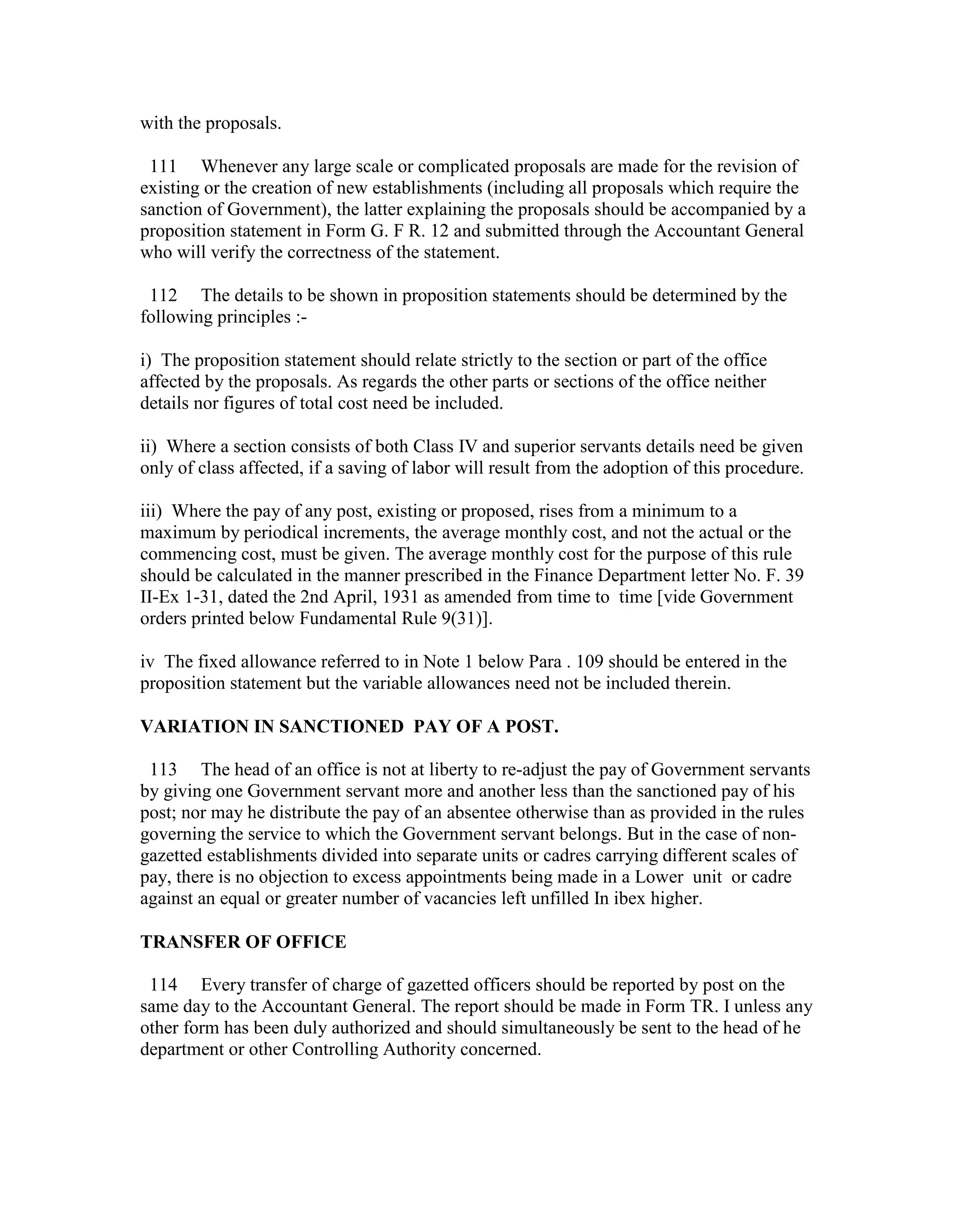 with the proposals.
111 Whenever any large scale or complicated proposals are made for the revision of
existing or the creation of new establishments (including all proposals which require the
sanction of Government), the latter explaining the proposals should be accompanied by a
proposition statement in Form G. F R. 12 and submitted through the Accountant General
who will verify the correctness of the statement.
112 The details to be shown in proposition statements should be determined by the
following principles :-
i) The proposition statement should relate strictly to the section or part of the office
affected by the proposals. As regards the other parts or sections of the office neither
details nor figures of total cost need be included.
ii) Where a section consists of both Class IV and superior servants details need be given
only of class affected, if a saving of labor will result from the adoption of this procedure.
iii) Where the pay of any post, existing or proposed, rises from a minimum to a
maximum by periodical increments, the average monthly cost, and not the actual or the
commencing cost, must be given. The average monthly cost for the purpose of this rule
should be calculated in the manner prescribed in the Finance Department letter No. F. 39
II-Ex 1-31, dated the 2nd April, 1931 as amended from time to time [vide Government
orders printed below Fundamental Rule 9(31)].
iv The fixed allowance referred to in Note 1 below Para . 109 should be entered in the
proposition statement but the variable allowances need not be included therein.
VARIATION IN SANCTIONED PAY OF A POST.
113 The head of an office is not at liberty to re-adjust the pay of Government servants
by giving one Government servant more and another less than the sanctioned pay of his
post; nor may he distribute the pay of an absentee otherwise than as provided in the rules
governing the service to which the Government servant belongs. But in the case of non-
gazetted establishments divided into separate units or cadres carrying different scales of
pay, there is no objection to excess appointments being made in a Lower unit or cadre
against an equal or greater number of vacancies left unfilled In ibex higher.
TRANSFER OF OFFICE
114 Every transfer of charge of gazetted officers should be reported by post on the
same day to the Accountant General. The report should be made in Form TR. I unless any
other form has been duly authorized and should simultaneously be sent to the head of he
department or other Controlling Authority concerned.
 