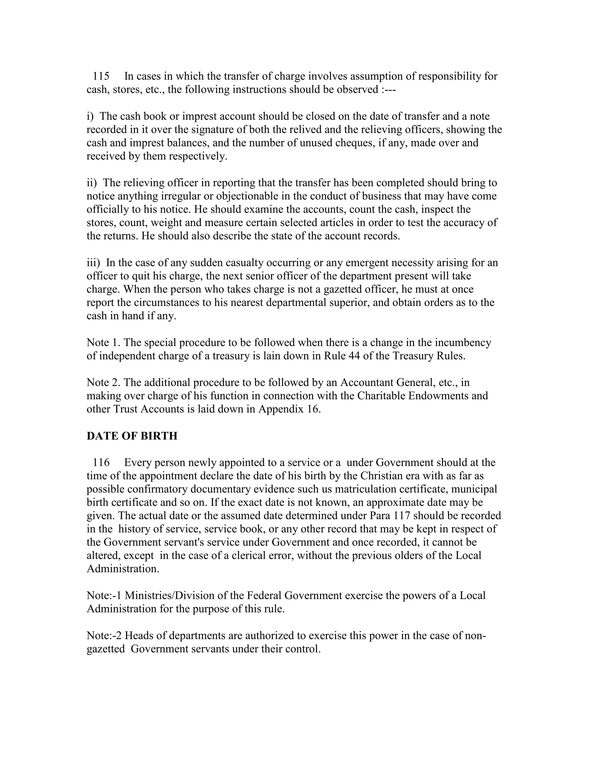 115 In cases in which the transfer of charge involves assumption of responsibility for
cash, stores, etc., the following instructions should be observed :---
i) The cash book or imprest account should be closed on the date of transfer and a note
recorded in it over the signature of both the relived and the relieving officers, showing the
cash and imprest balances, and the number of unused cheques, if any, made over and
received by them respectively.
ii) The relieving officer in reporting that the transfer has been completed should bring to
notice anything irregular or objectionable in the conduct of business that may have come
officially to his notice. He should examine the accounts, count the cash, inspect the
stores, count, weight and measure certain selected articles in order to test the accuracy of
the returns. He should also describe the state of the account records.
iii) In the case of any sudden casualty occurring or any emergent necessity arising for an
officer to quit his charge, the next senior officer of the department present will take
charge. When the person who takes charge is not a gazetted officer, he must at once
report the circumstances to his nearest departmental superior, and obtain orders as to the
cash in hand if any.
Note 1. The special procedure to be followed when there is a change in the incumbency
of independent charge of a treasury is lain down in Rule 44 of the Treasury Rules.
Note 2. The additional procedure to be followed by an Accountant General, etc., in
making over charge of his function in connection with the Charitable Endowments and
other Trust Accounts is laid down in Appendix 16.
DATE OF BIRTH
116 Every person newly appointed to a service or a under Government should at the
time of the appointment declare the date of his birth by the Christian era with as far as
possible confirmatory documentary evidence such us matriculation certificate, municipal
birth certificate and so on. If the exact date is not known, an approximate date may be
given. The actual date or the assumed date determined under Para 117 should be recorded
in the history of service, service book, or any other record that may be kept in respect of
the Government servant's service under Government and once recorded, it cannot be
altered, except in the case of a clerical error, without the previous olders of the Local
Administration.
Note:-1 Ministries/Division of the Federal Government exercise the powers of a Local
Administration for the purpose of this rule.
Note:-2 Heads of departments are authorized to exercise this power in the case of non-
gazetted Government servants under their control.
 