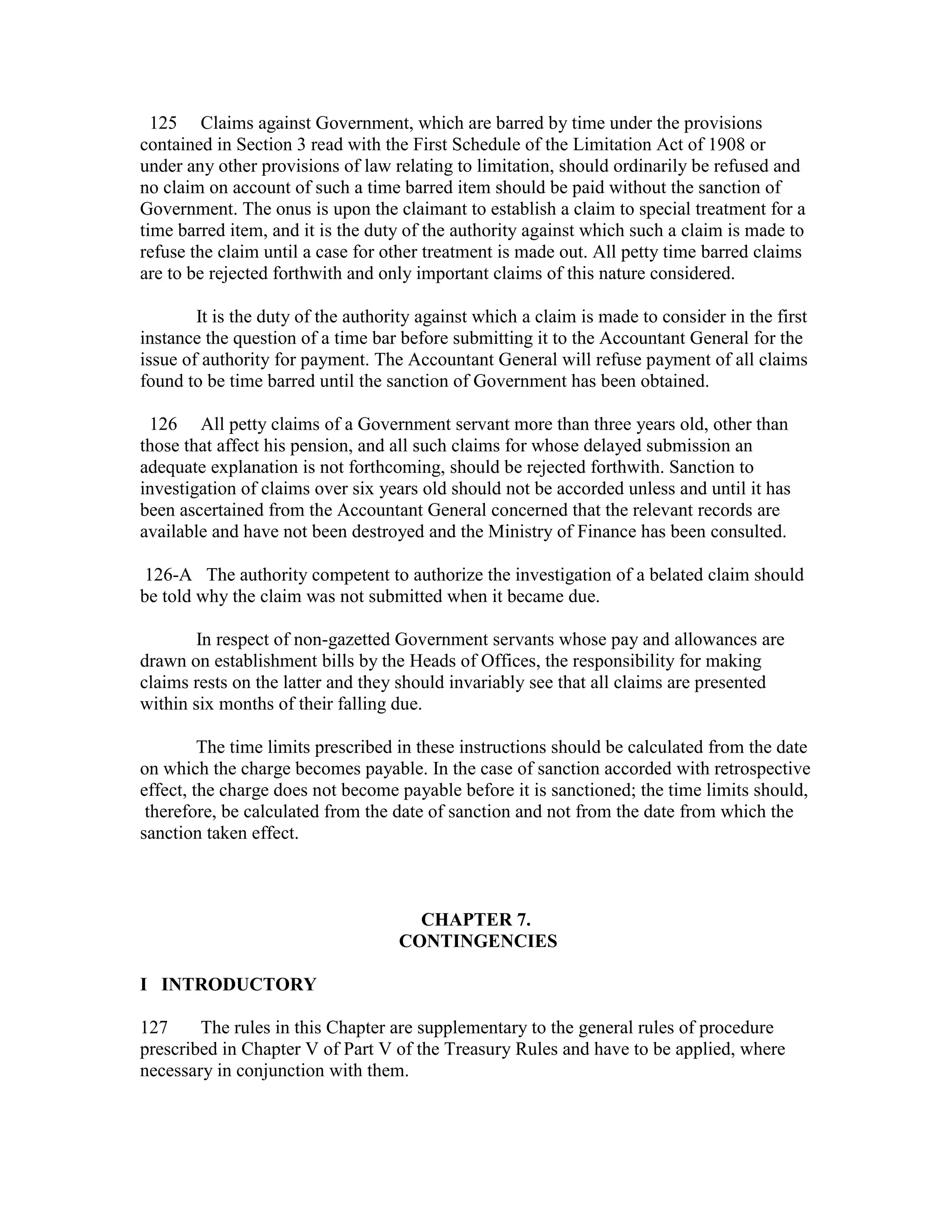 125 Claims against Government, which are barred by time under the provisions
contained in Section 3 read with the First Schedule of the Limitation Act of 1908 or
under any other provisions of law relating to limitation, should ordinarily be refused and
no claim on account of such a time barred item should be paid without the sanction of
Government. The onus is upon the claimant to establish a claim to special treatment for a
time barred item, and it is the duty of the authority against which such a claim is made to
refuse the claim until a case for other treatment is made out. All petty time barred claims
are to be rejected forthwith and only important claims of this nature considered.
It is the duty of the authority against which a claim is made to consider in the first
instance the question of a time bar before submitting it to the Accountant General for the
issue of authority for payment. The Accountant General will refuse payment of all claims
found to be time barred until the sanction of Government has been obtained.
126 All petty claims of a Government servant more than three years old, other than
those that affect his pension, and all such claims for whose delayed submission an
adequate explanation is not forthcoming, should be rejected forthwith. Sanction to
investigation of claims over six years old should not be accorded unless and until it has
been ascertained from the Accountant General concerned that the relevant records are
available and have not been destroyed and the Ministry of Finance has been consulted.
126-A The authority competent to authorize the investigation of a belated claim should
be told why the claim was not submitted when it became due.
In respect of non-gazetted Government servants whose pay and allowances are
drawn on establishment bills by the Heads of Offices, the responsibility for making
claims rests on the latter and they should invariably see that all claims are presented
within six months of their falling due.
The time limits prescribed in these instructions should be calculated from the date
on which the charge becomes payable. In the case of sanction accorded with retrospective
effect, the charge does not become payable before it is sanctioned; the time limits should,
therefore, be calculated from the date of sanction and not from the date from which the
sanction taken effect.
CHAPTER 7.
CONTINGENCIES
I INTRODUCTORY
127 The rules in this Chapter are supplementary to the general rules of procedure
prescribed in Chapter V of Part V of the Treasury Rules and have to be applied, where
necessary in conjunction with them.
 