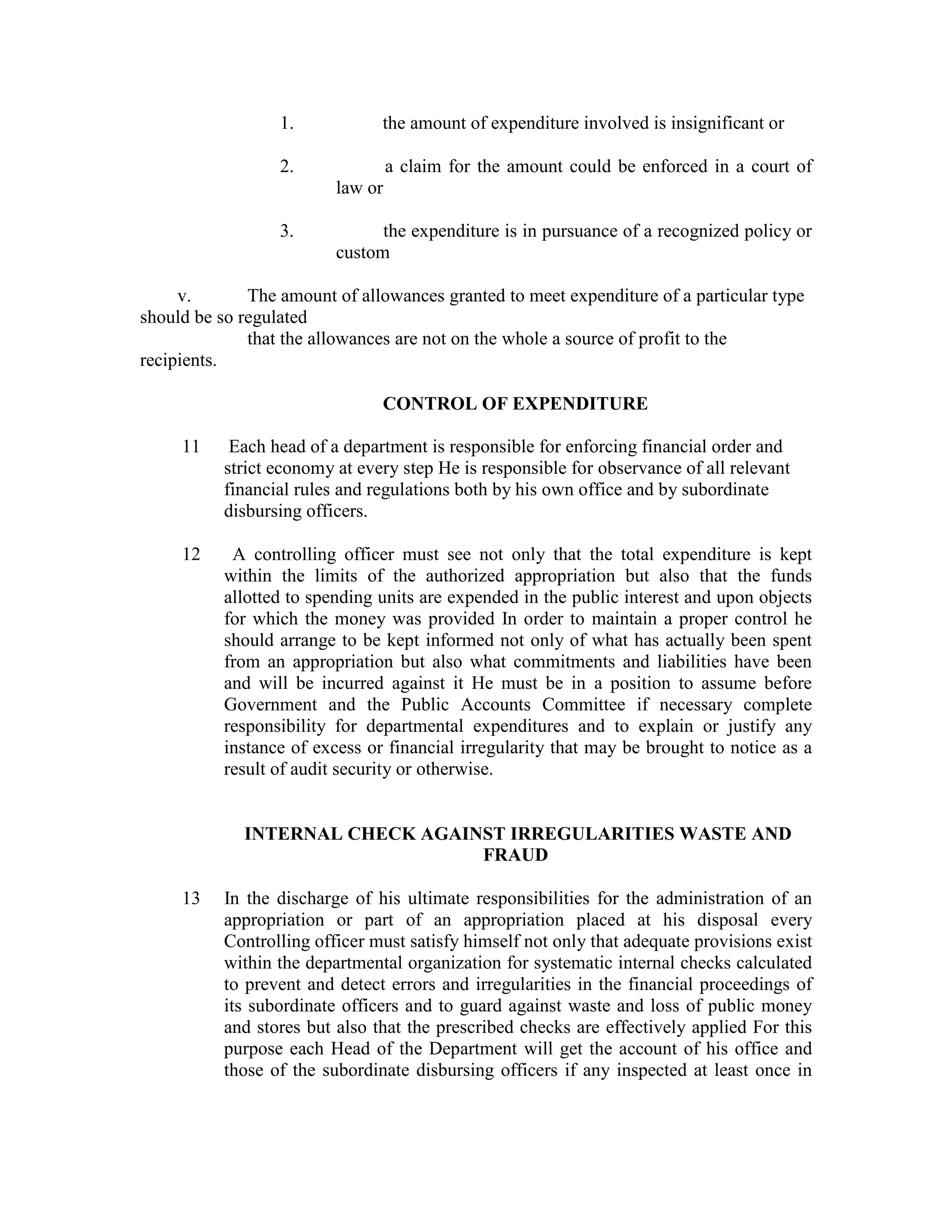 1. the amount of expenditure involved is insignificant or
2. a claim for the amount could be enforced in a court of
law or
3. the expenditure is in pursuance of a recognized policy or
custom
v. The amount of allowances granted to meet expenditure of a particular type
should be so regulated
that the allowances are not on the whole a source of profit to the
recipients.
CONTROL OF EXPENDITURE
11 Each head of a department is responsible for enforcing financial order and
strict economy at every step He is responsible for observance of all relevant
financial rules and regulations both by his own office and by subordinate
disbursing officers.
12 A controlling officer must see not only that the total expenditure is kept
within the limits of the authorized appropriation but also that the funds
allotted to spending units are expended in the public interest and upon objects
for which the money was provided In order to maintain a proper control he
should arrange to be kept informed not only of what has actually been spent
from an appropriation but also what commitments and liabilities have been
and will be incurred against it He must be in a position to assume before
Government and the Public Accounts Committee if necessary complete
responsibility for departmental expenditures and to explain or justify any
instance of excess or financial irregularity that may be brought to notice as a
result of audit security or otherwise.
INTERNAL CHECK AGAINST IRREGULARITIES WASTE AND
FRAUD
13 In the discharge of his ultimate responsibilities for the administration of an
appropriation or part of an appropriation placed at his disposal every
Controlling officer must satisfy himself not only that adequate provisions exist
within the departmental organization for systematic internal checks calculated
to prevent and detect errors and irregularities in the financial proceedings of
its subordinate officers and to guard against waste and loss of public money
and stores but also that the prescribed checks are effectively applied For this
purpose each Head of the Department will get the account of his office and
those of the subordinate disbursing officers if any inspected at least once in
 