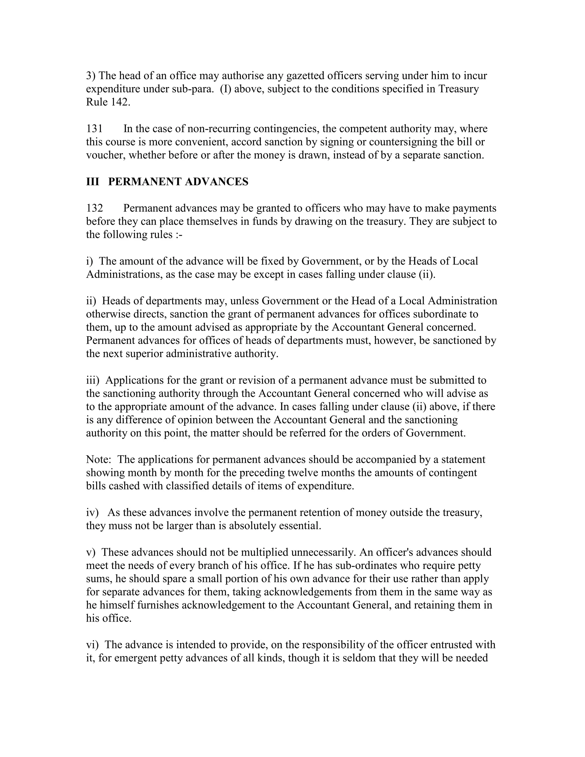 3) The head of an office may authorise any gazetted officers serving under him to incur
expenditure under sub-para. (I) above, subject to the conditions specified in Treasury
Rule 142.
131 In the case of non-recurring contingencies, the competent authority may, where
this course is more convenient, accord sanction by signing or countersigning the bill or
voucher, whether before or after the money is drawn, instead of by a separate sanction.
III PERMANENT ADVANCES
132 Permanent advances may be granted to officers who may have to make payments
before they can place themselves in funds by drawing on the treasury. They are subject to
the following rules :-
i) The amount of the advance will be fixed by Government, or by the Heads of Local
Administrations, as the case may be except in cases falling under clause (ii).
ii) Heads of departments may, unless Government or the Head of a Local Administration
otherwise directs, sanction the grant of permanent advances for offices subordinate to
them, up to the amount advised as appropriate by the Accountant General concerned.
Permanent advances for offices of heads of departments must, however, be sanctioned by
the next superior administrative authority.
iii) Applications for the grant or revision of a permanent advance must be submitted to
the sanctioning authority through the Accountant General concerned who will advise as
to the appropriate amount of the advance. In cases falling under clause (ii) above, if there
is any difference of opinion between the Accountant General and the sanctioning
authority on this point, the matter should be referred for the orders of Government.
Note: The applications for permanent advances should be accompanied by a statement
showing month by month for the preceding twelve months the amounts of contingent
bills cashed with classified details of items of expenditure.
iv) As these advances involve the permanent retention of money outside the treasury,
they muss not be larger than is absolutely essential.
v) These advances should not be multiplied unnecessarily. An officer's advances should
meet the needs of every branch of his office. If he has sub-ordinates who require petty
sums, he should spare a small portion of his own advance for their use rather than apply
for separate advances for them, taking acknowledgements from them in the same way as
he himself furnishes acknowledgement to the Accountant General, and retaining them in
his office.
vi) The advance is intended to provide, on the responsibility of the officer entrusted with
it, for emergent petty advances of all kinds, though it is seldom that they will be needed
 