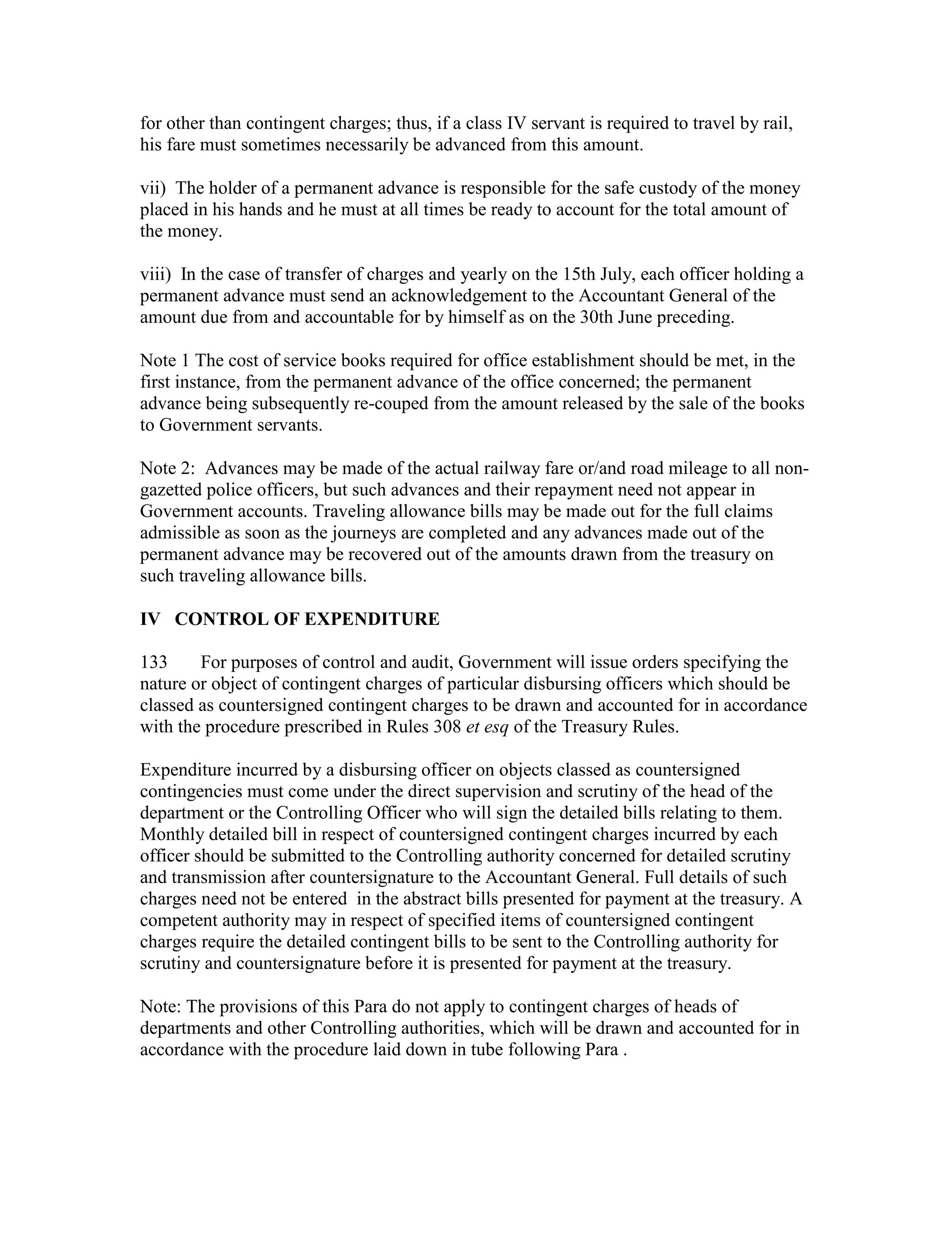 for other than contingent charges; thus, if a class IV servant is required to travel by rail,
his fare must sometimes necessarily be advanced from this amount.
vii) The holder of a permanent advance is responsible for the safe custody of the money
placed in his hands and he must at all times be ready to account for the total amount of
the money.
viii) In the case of transfer of charges and yearly on the 15th July, each officer holding a
permanent advance must send an acknowledgement to the Accountant General of the
amount due from and accountable for by himself as on the 30th June preceding.
Note 1 The cost of service books required for office establishment should be met, in the
first instance, from the permanent advance of the office concerned; the permanent
advance being subsequently re-couped from the amount released by the sale of the books
to Government servants.
Note 2: Advances may be made of the actual railway fare or/and road mileage to all non-
gazetted police officers, but such advances and their repayment need not appear in
Government accounts. Traveling allowance bills may be made out for the full claims
admissible as soon as the journeys are completed and any advances made out of the
permanent advance may be recovered out of the amounts drawn from the treasury on
such traveling allowance bills.
IV CONTROL OF EXPENDITURE
133 For purposes of control and audit, Government will issue orders specifying the
nature or object of contingent charges of particular disbursing officers which should be
classed as countersigned contingent charges to be drawn and accounted for in accordance
with the procedure prescribed in Rules 308 et esq of the Treasury Rules.
Expenditure incurred by a disbursing officer on objects classed as countersigned
contingencies must come under the direct supervision and scrutiny of the head of the
department or the Controlling Officer who will sign the detailed bills relating to them.
Monthly detailed bill in respect of countersigned contingent charges incurred by each
officer should be submitted to the Controlling authority concerned for detailed scrutiny
and transmission after countersignature to the Accountant General. Full details of such
charges need not be entered in the abstract bills presented for payment at the treasury. A
competent authority may in respect of specified items of countersigned contingent
charges require the detailed contingent bills to be sent to the Controlling authority for
scrutiny and countersignature before it is presented for payment at the treasury.
Note: The provisions of this Para do not apply to contingent charges of heads of
departments and other Controlling authorities, which will be drawn and accounted for in
accordance with the procedure laid down in tube following Para .
 