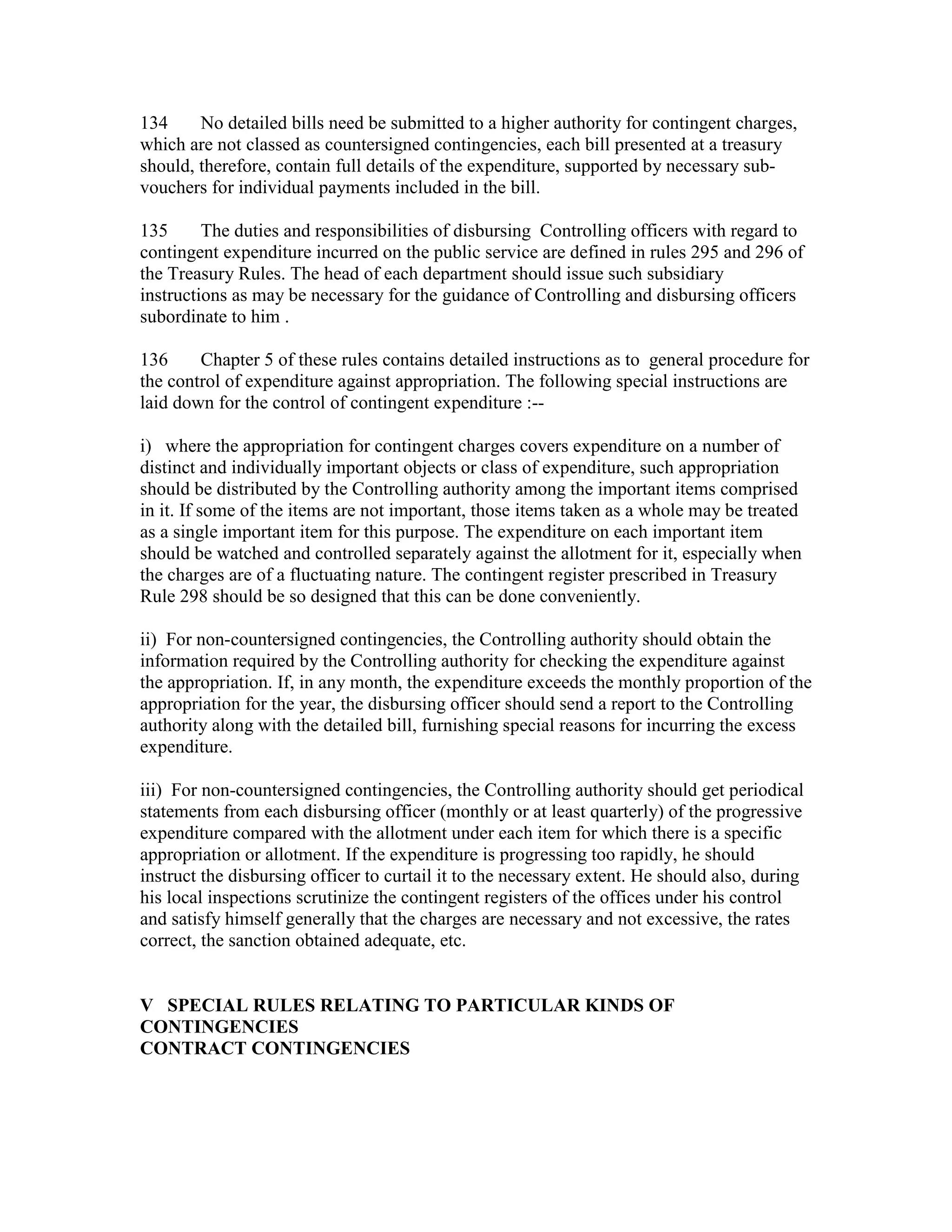 134 No detailed bills need be submitted to a higher authority for contingent charges,
which are not classed as countersigned contingencies, each bill presented at a treasury
should, therefore, contain full details of the expenditure, supported by necessary sub-
vouchers for individual payments included in the bill.
135 The duties and responsibilities of disbursing Controlling officers with regard to
contingent expenditure incurred on the public service are defined in rules 295 and 296 of
the Treasury Rules. The head of each department should issue such subsidiary
instructions as may be necessary for the guidance of Controlling and disbursing officers
subordinate to him .
136 Chapter 5 of these rules contains detailed instructions as to general procedure for
the control of expenditure against appropriation. The following special instructions are
laid down for the control of contingent expenditure :--
i) where the appropriation for contingent charges covers expenditure on a number of
distinct and individually important objects or class of expenditure, such appropriation
should be distributed by the Controlling authority among the important items comprised
in it. If some of the items are not important, those items taken as a whole may be treated
as a single important item for this purpose. The expenditure on each important item
should be watched and controlled separately against the allotment for it, especially when
the charges are of a fluctuating nature. The contingent register prescribed in Treasury
Rule 298 should be so designed that this can be done conveniently.
ii) For non-countersigned contingencies, the Controlling authority should obtain the
information required by the Controlling authority for checking the expenditure against
the appropriation. If, in any month, the expenditure exceeds the monthly proportion of the
appropriation for the year, the disbursing officer should send a report to the Controlling
authority along with the detailed bill, furnishing special reasons for incurring the excess
expenditure.
iii) For non-countersigned contingencies, the Controlling authority should get periodical
statements from each disbursing officer (monthly or at least quarterly) of the progressive
expenditure compared with the allotment under each item for which there is a specific
appropriation or allotment. If the expenditure is progressing too rapidly, he should
instruct the disbursing officer to curtail it to the necessary extent. He should also, during
his local inspections scrutinize the contingent registers of the offices under his control
and satisfy himself generally that the charges are necessary and not excessive, the rates
correct, the sanction obtained adequate, etc.
V SPECIAL RULES RELATING TO PARTICULAR KINDS OF
CONTINGENCIES
CONTRACT CONTINGENCIES
 