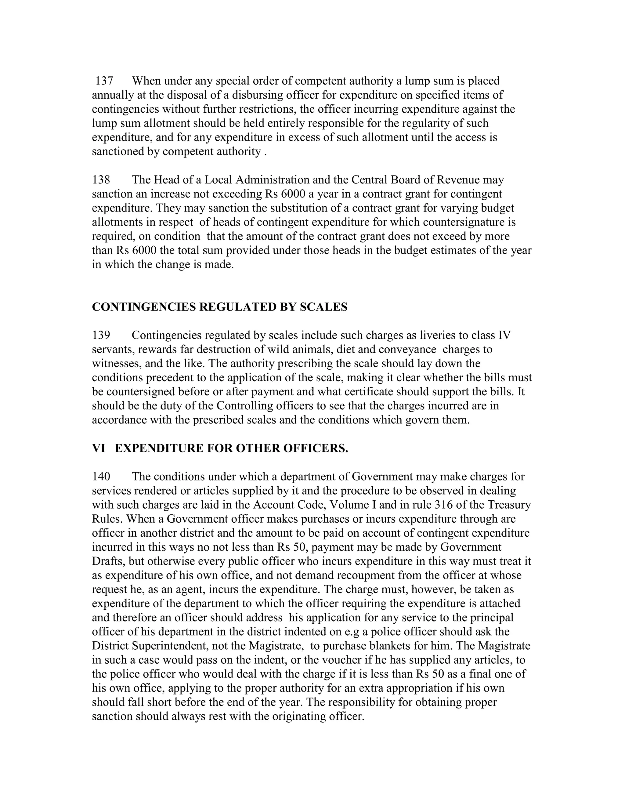 137 When under any special order of competent authority a lump sum is placed
annually at the disposal of a disbursing officer for expenditure on specified items of
contingencies without further restrictions, the officer incurring expenditure against the
lump sum allotment should be held entirely responsible for the regularity of such
expenditure, and for any expenditure in excess of such allotment until the access is
sanctioned by competent authority .
138 The Head of a Local Administration and the Central Board of Revenue may
sanction an increase not exceeding Rs 6000 a year in a contract grant for contingent
expenditure. They may sanction the substitution of a contract grant for varying budget
allotments in respect of heads of contingent expenditure for which countersignature is
required, on condition that the amount of the contract grant does not exceed by more
than Rs 6000 the total sum provided under those heads in the budget estimates of the year
in which the change is made.
CONTINGENCIES REGULATED BY SCALES
139 Contingencies regulated by scales include such charges as liveries to class IV
servants, rewards far destruction of wild animals, diet and conveyance charges to
witnesses, and the like. The authority prescribing the scale should lay down the
conditions precedent to the application of the scale, making it clear whether the bills must
be countersigned before or after payment and what certificate should support the bills. It
should be the duty of the Controlling officers to see that the charges incurred are in
accordance with the prescribed scales and the conditions which govern them.
VI EXPENDITURE FOR OTHER OFFICERS.
140 The conditions under which a department of Government may make charges for
services rendered or articles supplied by it and the procedure to be observed in dealing
with such charges are laid in the Account Code, Volume I and in rule 316 of the Treasury
Rules. When a Government officer makes purchases or incurs expenditure through are
officer in another district and the amount to be paid on account of contingent expenditure
incurred in this ways no not less than Rs 50, payment may be made by Government
Drafts, but otherwise every public officer who incurs expenditure in this way must treat it
as expenditure of his own office, and not demand recoupment from the officer at whose
request he, as an agent, incurs the expenditure. The charge must, however, be taken as
expenditure of the department to which the officer requiring the expenditure is attached
and therefore an officer should address his application for any service to the principal
officer of his department in the district indented on e.g a police officer should ask the
District Superintendent, not the Magistrate, to purchase blankets for him. The Magistrate
in such a case would pass on the indent, or the voucher if he has supplied any articles, to
the police officer who would deal with the charge if it is less than Rs 50 as a final one of
his own office, applying to the proper authority for an extra appropriation if his own
should fall short before the end of the year. The responsibility for obtaining proper
sanction should always rest with the originating officer.
 