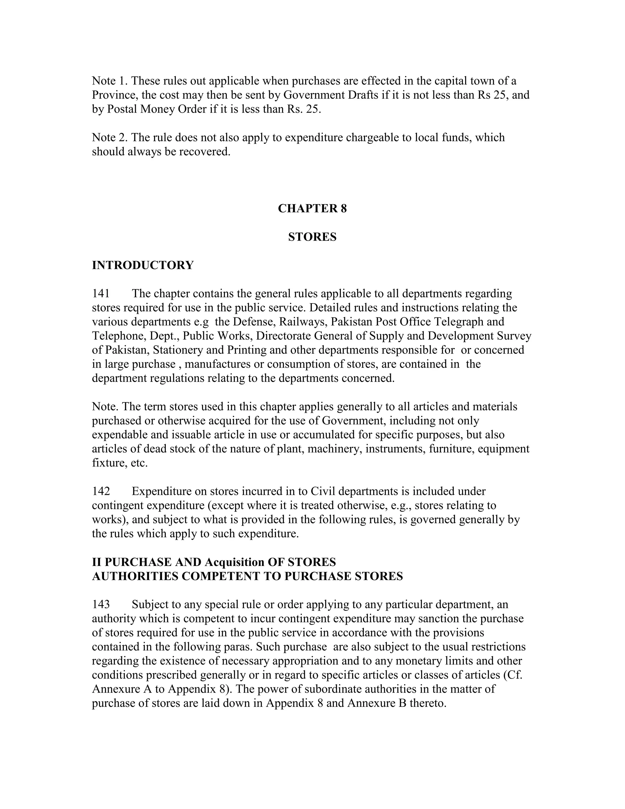 Note 1. These rules out applicable when purchases are effected in the capital town of a
Province, the cost may then be sent by Government Drafts if it is not less than Rs 25, and
by Postal Money Order if it is less than Rs. 25.
Note 2. The rule does not also apply to expenditure chargeable to local funds, which
should always be recovered.
CHAPTER 8
STORES
INTRODUCTORY
141 The chapter contains the general rules applicable to all departments regarding
stores required for use in the public service. Detailed rules and instructions relating the
various departments e.g the Defense, Railways, Pakistan Post Office Telegraph and
Telephone, Dept., Public Works, Directorate General of Supply and Development Survey
of Pakistan, Stationery and Printing and other departments responsible for or concerned
in large purchase , manufactures or consumption of stores, are contained in the
department regulations relating to the departments concerned.
Note. The term stores used in this chapter applies generally to all articles and materials
purchased or otherwise acquired for the use of Government, including not only
expendable and issuable article in use or accumulated for specific purposes, but also
articles of dead stock of the nature of plant, machinery, instruments, furniture, equipment
fixture, etc.
142 Expenditure on stores incurred in to Civil departments is included under
contingent expenditure (except where it is treated otherwise, e.g., stores relating to
works), and subject to what is provided in the following rules, is governed generally by
the rules which apply to such expenditure.
II PURCHASE AND Acquisition OF STORES
AUTHORITIES COMPETENT TO PURCHASE STORES
143 Subject to any special rule or order applying to any particular department, an
authority which is competent to incur contingent expenditure may sanction the purchase
of stores required for use in the public service in accordance with the provisions
contained in the following paras. Such purchase are also subject to the usual restrictions
regarding the existence of necessary appropriation and to any monetary limits and other
conditions prescribed generally or in regard to specific articles or classes of articles (Cf.
Annexure A to Appendix 8). The power of subordinate authorities in the matter of
purchase of stores are laid down in Appendix 8 and Annexure B thereto.
 