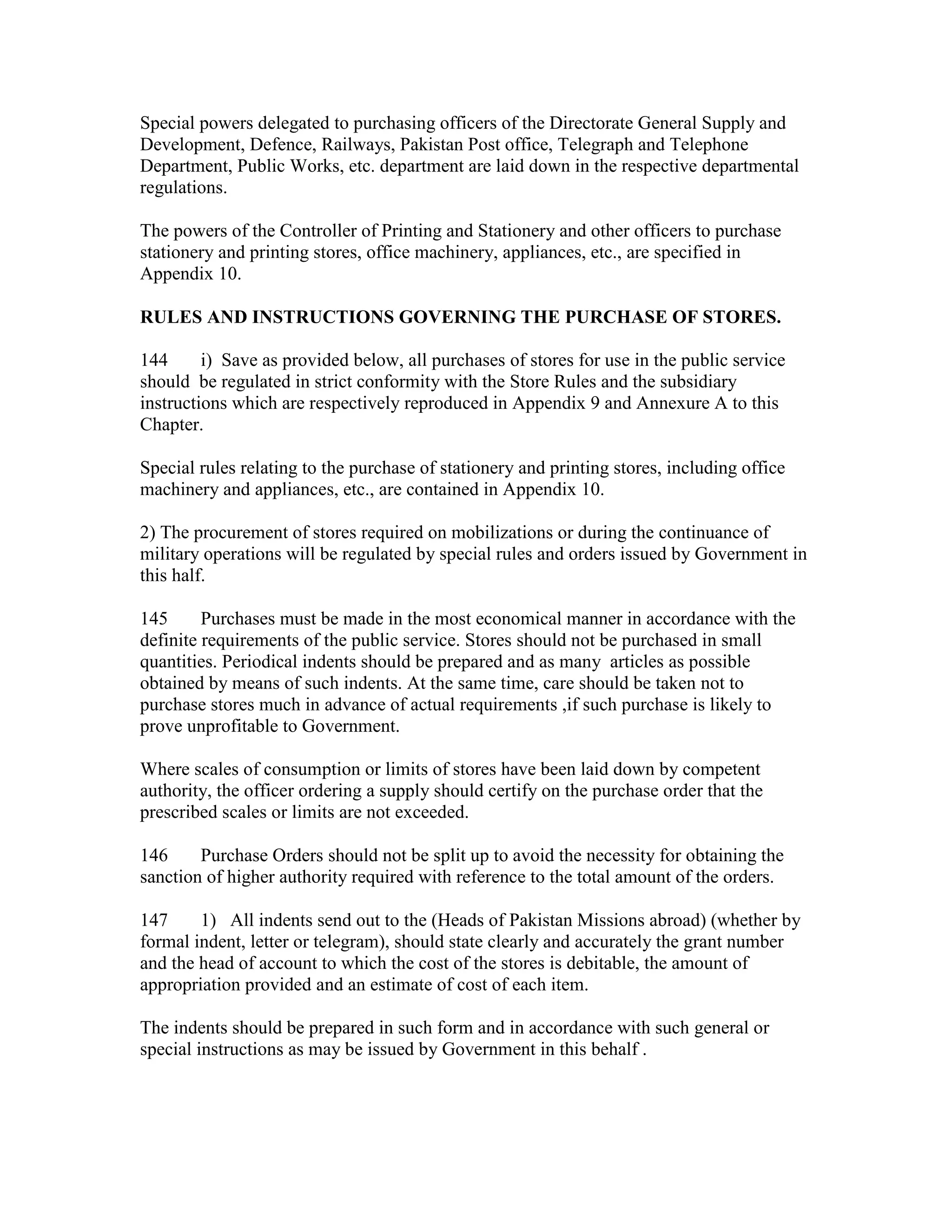 Special powers delegated to purchasing officers of the Directorate General Supply and
Development, Defence, Railways, Pakistan Post office, Telegraph and Telephone
Department, Public Works, etc. department are laid down in the respective departmental
regulations.
The powers of the Controller of Printing and Stationery and other officers to purchase
stationery and printing stores, office machinery, appliances, etc., are specified in
Appendix 10.
RULES AND INSTRUCTIONS GOVERNING THE PURCHASE OF STORES.
144 i) Save as provided below, all purchases of stores for use in the public service
should be regulated in strict conformity with the Store Rules and the subsidiary
instructions which are respectively reproduced in Appendix 9 and Annexure A to this
Chapter.
Special rules relating to the purchase of stationery and printing stores, including office
machinery and appliances, etc., are contained in Appendix 10.
2) The procurement of stores required on mobilizations or during the continuance of
military operations will be regulated by special rules and orders issued by Government in
this half.
145 Purchases must be made in the most economical manner in accordance with the
definite requirements of the public service. Stores should not be purchased in small
quantities. Periodical indents should be prepared and as many articles as possible
obtained by means of such indents. At the same time, care should be taken not to
purchase stores much in advance of actual requirements ,if such purchase is likely to
prove unprofitable to Government.
Where scales of consumption or limits of stores have been laid down by competent
authority, the officer ordering a supply should certify on the purchase order that the
prescribed scales or limits are not exceeded.
146 Purchase Orders should not be split up to avoid the necessity for obtaining the
sanction of higher authority required with reference to the total amount of the orders.
147 1) All indents send out to the (Heads of Pakistan Missions abroad) (whether by
formal indent, letter or telegram), should state clearly and accurately the grant number
and the head of account to which the cost of the stores is debitable, the amount of
appropriation provided and an estimate of cost of each item.
The indents should be prepared in such form and in accordance with such general or
special instructions as may be issued by Government in this behalf .
 