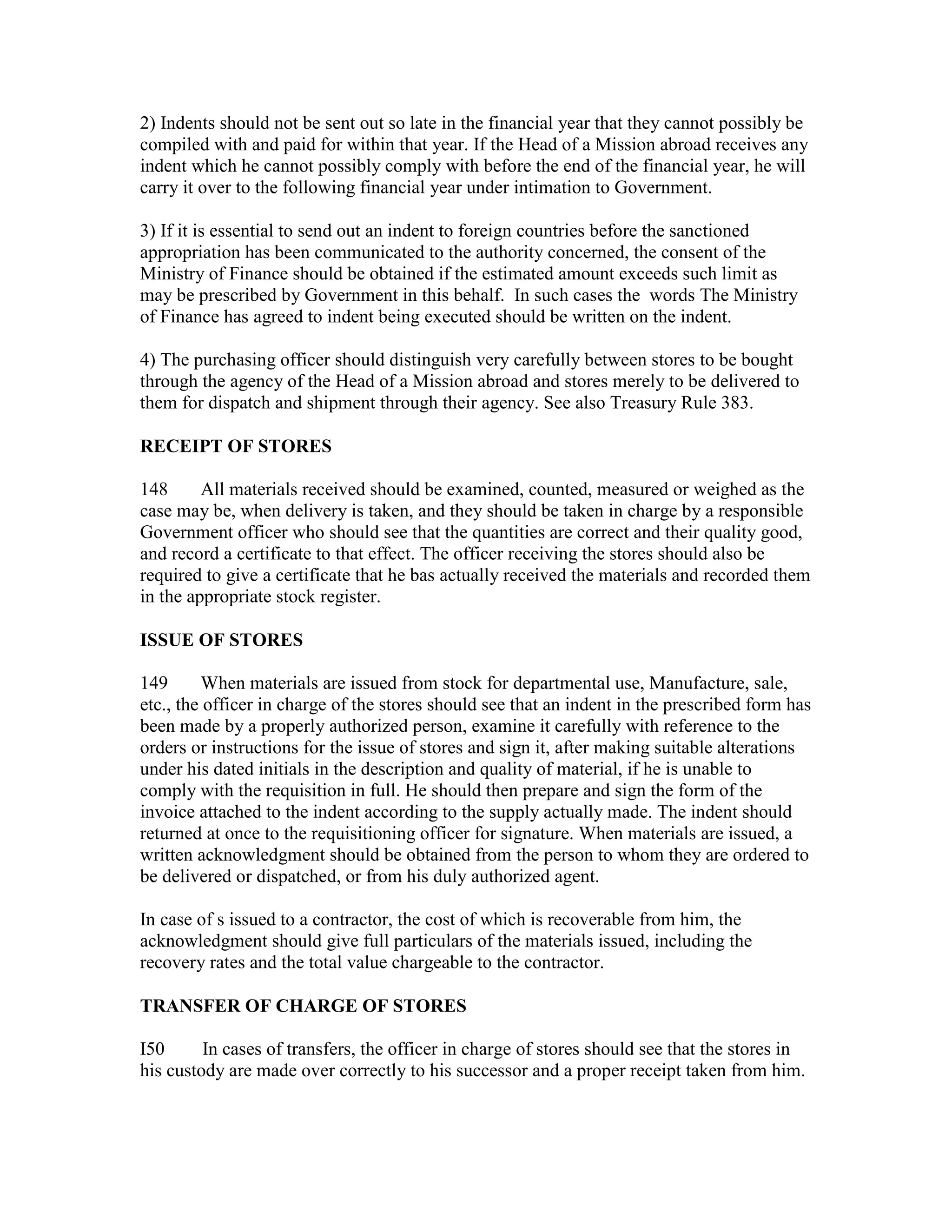 2) Indents should not be sent out so late in the financial year that they cannot possibly be
compiled with and paid for within that year. If the Head of a Mission abroad receives any
indent which he cannot possibly comply with before the end of the financial year, he will
carry it over to the following financial year under intimation to Government.
3) If it is essential to send out an indent to foreign countries before the sanctioned
appropriation has been communicated to the authority concerned, the consent of the
Ministry of Finance should be obtained if the estimated amount exceeds such limit as
may be prescribed by Government in this behalf. In such cases the words The Ministry
of Finance has agreed to indent being executed should be written on the indent.
4) The purchasing officer should distinguish very carefully between stores to be bought
through the agency of the Head of a Mission abroad and stores merely to be delivered to
them for dispatch and shipment through their agency. See also Treasury Rule 383.
RECEIPT OF STORES
148 All materials received should be examined, counted, measured or weighed as the
case may be, when delivery is taken, and they should be taken in charge by a responsible
Government officer who should see that the quantities are correct and their quality good,
and record a certificate to that effect. The officer receiving the stores should also be
required to give a certificate that he bas actually received the materials and recorded them
in the appropriate stock register.
ISSUE OF STORES
149 When materials are issued from stock for departmental use, Manufacture, sale,
etc., the officer in charge of the stores should see that an indent in the prescribed form has
been made by a properly authorized person, examine it carefully with reference to the
orders or instructions for the issue of stores and sign it, after making suitable alterations
under his dated initials in the description and quality of material, if he is unable to
comply with the requisition in full. He should then prepare and sign the form of the
invoice attached to the indent according to the supply actually made. The indent should
returned at once to the requisitioning officer for signature. When materials are issued, a
written acknowledgment should be obtained from the person to whom they are ordered to
be delivered or dispatched, or from his duly authorized agent.
In case of s issued to a contractor, the cost of which is recoverable from him, the
acknowledgment should give full particulars of the materials issued, including the
recovery rates and the total value chargeable to the contractor.
TRANSFER OF CHARGE OF STORES
I50 In cases of transfers, the officer in charge of stores should see that the stores in
his custody are made over correctly to his successor and a proper receipt taken from him.
 