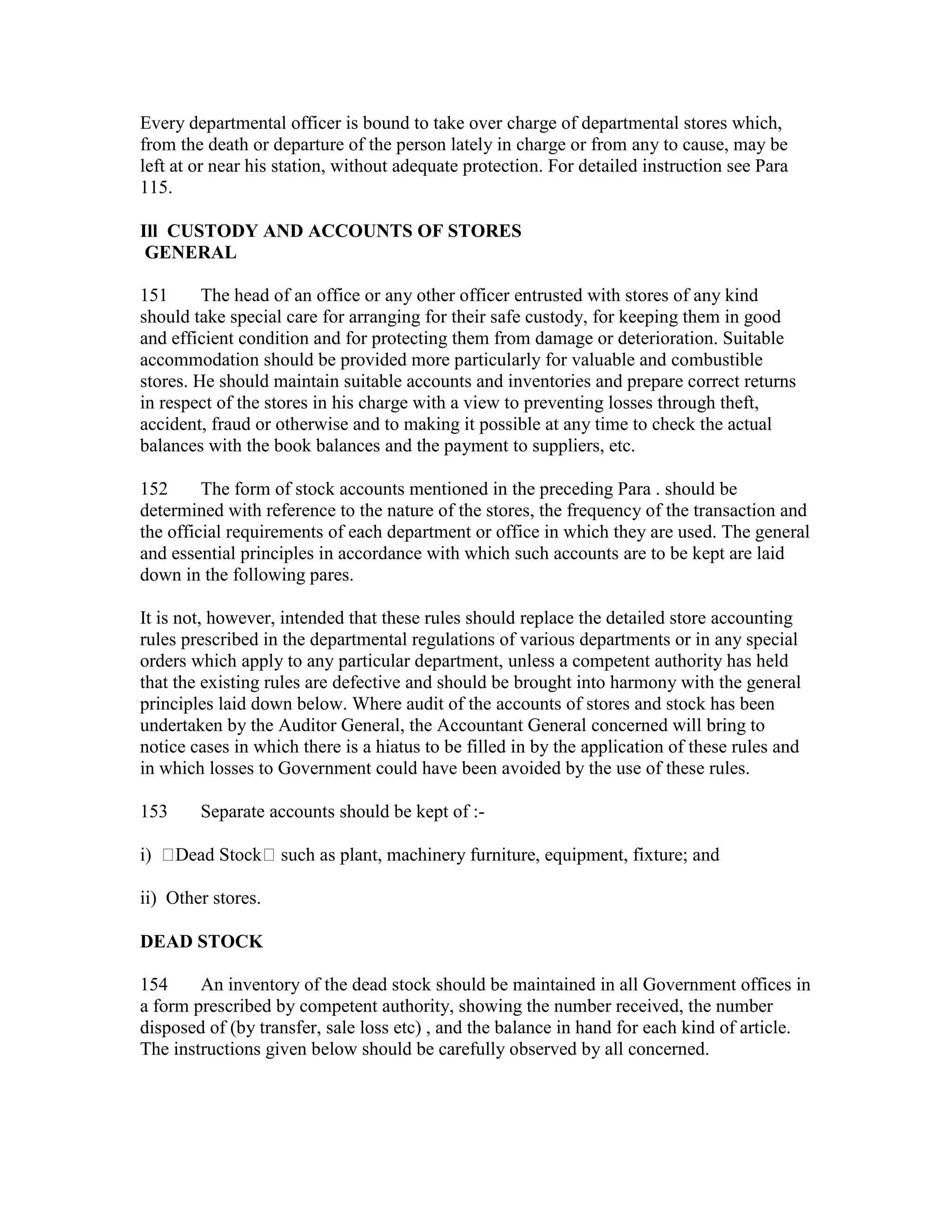 Every departmental officer is bound to take over charge of departmental stores which,
from the death or departure of the person lately in charge or from any to cause, may be
left at or near his station, without adequate protection. For detailed instruction see Para
115.
Ill CUSTODY AND ACCOUNTS OF STORES
GENERAL
151 The head of an office or any other officer entrusted with stores of any kind
should take special care for arranging for their safe custody, for keeping them in good
and efficient condition and for protecting them from damage or deterioration. Suitable
accommodation should be provided more particularly for valuable and combustible
stores. He should maintain suitable accounts and inventories and prepare correct returns
in respect of the stores in his charge with a view to preventing losses through theft,
accident, fraud or otherwise and to making it possible at any time to check the actual
balances with the book balances and the payment to suppliers, etc.
152 The form of stock accounts mentioned in the preceding Para . should be
determined with reference to the nature of the stores, the frequency of the transaction and
the official requirements of each department or office in which they are used. The general
and essential principles in accordance with which such accounts are to be kept are laid
down in the following pares.
It is not, however, intended that these rules should replace the detailed store accounting
rules prescribed in the departmental regulations of various departments or in any special
orders which apply to any particular department, unless a competent authority has held
that the existing rules are defective and should be brought into harmony with the general
principles laid down below. Where audit of the accounts of stores and stock has been
undertaken by the Auditor General, the Accountant General concerned will bring to
notice cases in which there is a hiatus to be filled in by the application of these rules and
in which losses to Government could have been avoided by the use of these rules.
153 Separate accounts should be kept of :-
i) Dead Stock such as plant, machinery furniture, equipment, fixture; and
ii) Other stores.
DEAD STOCK
154 An inventory of the dead stock should be maintained in all Government offices in
a form prescribed by competent authority, showing the number received, the number
disposed of (by transfer, sale loss etc) , and the balance in hand for each kind of article.
The instructions given below should be carefully observed by all concerned.
 