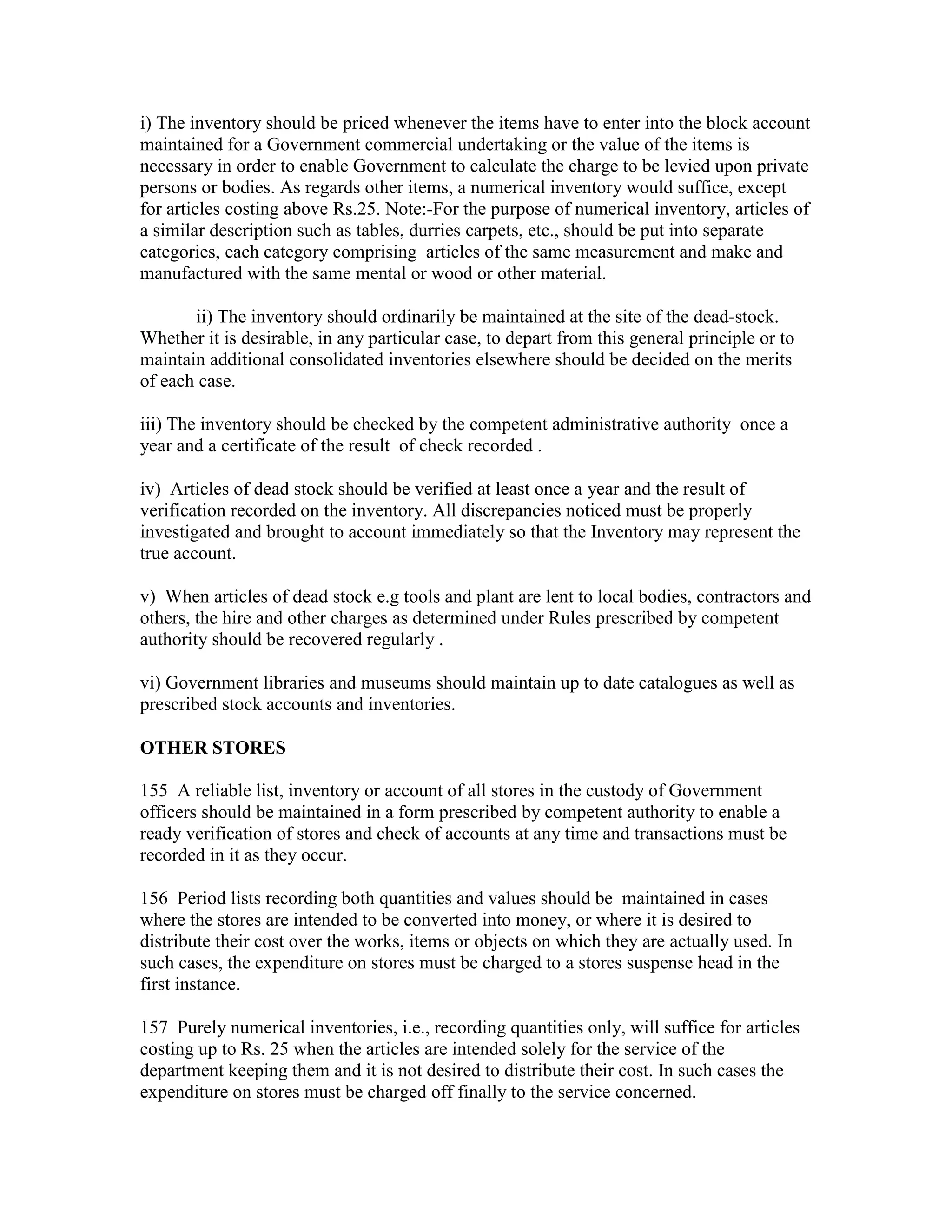 i) The inventory should be priced whenever the items have to enter into the block account
maintained for a Government commercial undertaking or the value of the items is
necessary in order to enable Government to calculate the charge to be levied upon private
persons or bodies. As regards other items, a numerical inventory would suffice, except
for articles costing above Rs.25. Note:-For the purpose of numerical inventory, articles of
a similar description such as tables, durries carpets, etc., should be put into separate
categories, each category comprising articles of the same measurement and make and
manufactured with the same mental or wood or other material.
ii) The inventory should ordinarily be maintained at the site of the dead-stock.
Whether it is desirable, in any particular case, to depart from this general principle or to
maintain additional consolidated inventories elsewhere should be decided on the merits
of each case.
iii) The inventory should be checked by the competent administrative authority once a
year and a certificate of the result of check recorded .
iv) Articles of dead stock should be verified at least once a year and the result of
verification recorded on the inventory. All discrepancies noticed must be properly
investigated and brought to account immediately so that the Inventory may represent the
true account.
v) When articles of dead stock e.g tools and plant are lent to local bodies, contractors and
others, the hire and other charges as determined under Rules prescribed by competent
authority should be recovered regularly .
vi) Government libraries and museums should maintain up to date catalogues as well as
prescribed stock accounts and inventories.
OTHER STORES
155 A reliable list, inventory or account of all stores in the custody of Government
officers should be maintained in a form prescribed by competent authority to enable a
ready verification of stores and check of accounts at any time and transactions must be
recorded in it as they occur.
156 Period lists recording both quantities and values should be maintained in cases
where the stores are intended to be converted into money, or where it is desired to
distribute their cost over the works, items or objects on which they are actually used. In
such cases, the expenditure on stores must be charged to a stores suspense head in the
first instance.
157 Purely numerical inventories, i.e., recording quantities only, will suffice for articles
costing up to Rs. 25 when the articles are intended solely for the service of the
department keeping them and it is not desired to distribute their cost. In such cases the
expenditure on stores must be charged off finally to the service concerned.
 