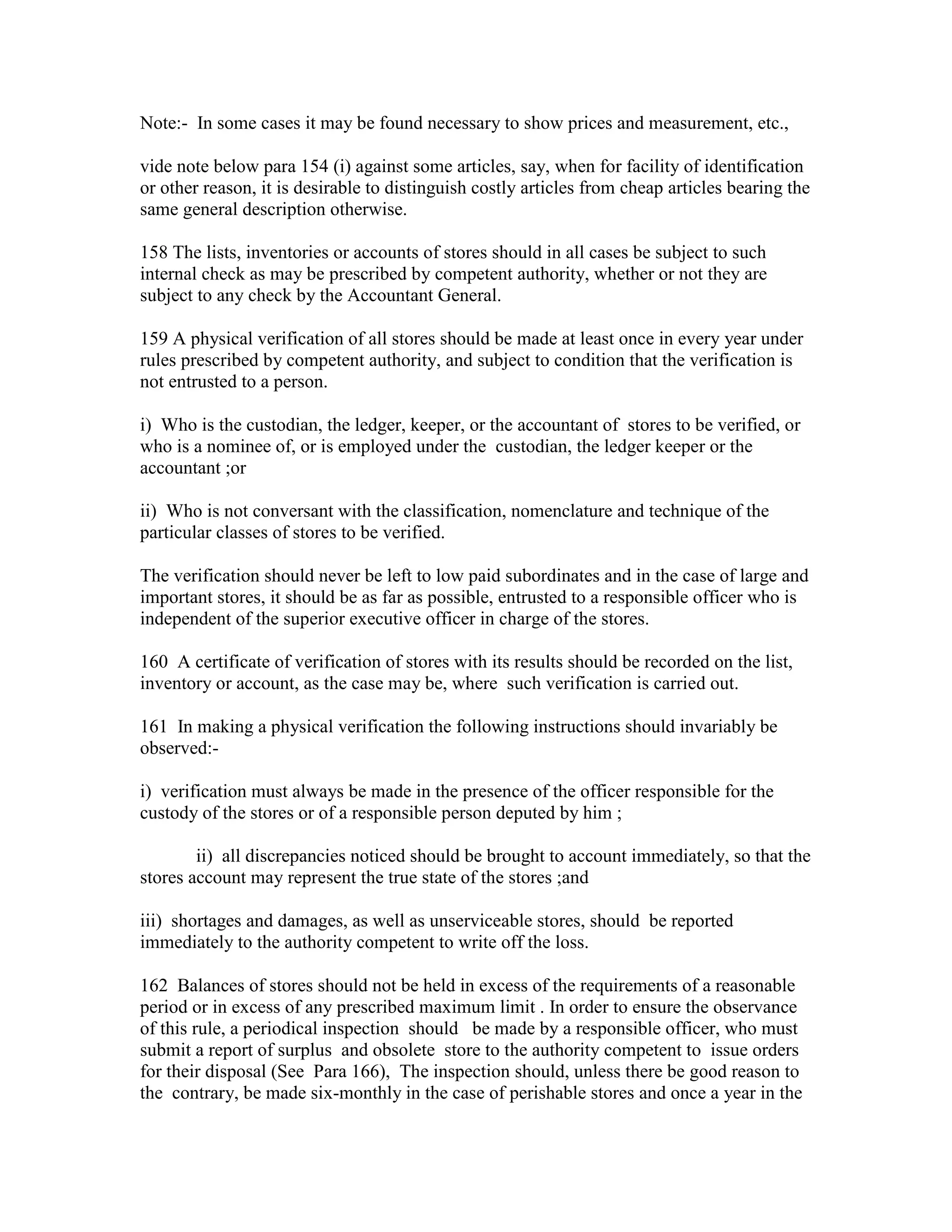 Note:- In some cases it may be found necessary to show prices and measurement, etc.,
vide note below para 154 (i) against some articles, say, when for facility of identification
or other reason, it is desirable to distinguish costly articles from cheap articles bearing the
same general description otherwise.
158 The lists, inventories or accounts of stores should in all cases be subject to such
internal check as may be prescribed by competent authority, whether or not they are
subject to any check by the Accountant General.
159 A physical verification of all stores should be made at least once in every year under
rules prescribed by competent authority, and subject to condition that the verification is
not entrusted to a person.
i) Who is the custodian, the ledger, keeper, or the accountant of stores to be verified, or
who is a nominee of, or is employed under the custodian, the ledger keeper or the
accountant ;or
ii) Who is not conversant with the classification, nomenclature and technique of the
particular classes of stores to be verified.
The verification should never be left to low paid subordinates and in the case of large and
important stores, it should be as far as possible, entrusted to a responsible officer who is
independent of the superior executive officer in charge of the stores.
160 A certificate of verification of stores with its results should be recorded on the list,
inventory or account, as the case may be, where such verification is carried out.
161 In making a physical verification the following instructions should invariably be
observed:-
i) verification must always be made in the presence of the officer responsible for the
custody of the stores or of a responsible person deputed by him ;
ii) all discrepancies noticed should be brought to account immediately, so that the
stores account may represent the true state of the stores ;and
iii) shortages and damages, as well as unserviceable stores, should be reported
immediately to the authority competent to write off the loss.
162 Balances of stores should not be held in excess of the requirements of a reasonable
period or in excess of any prescribed maximum limit . In order to ensure the observance
of this rule, a periodical inspection should be made by a responsible officer, who must
submit a report of surplus and obsolete store to the authority competent to issue orders
for their disposal (See Para 166), The inspection should, unless there be good reason to
the contrary, be made six-monthly in the case of perishable stores and once a year in the
 