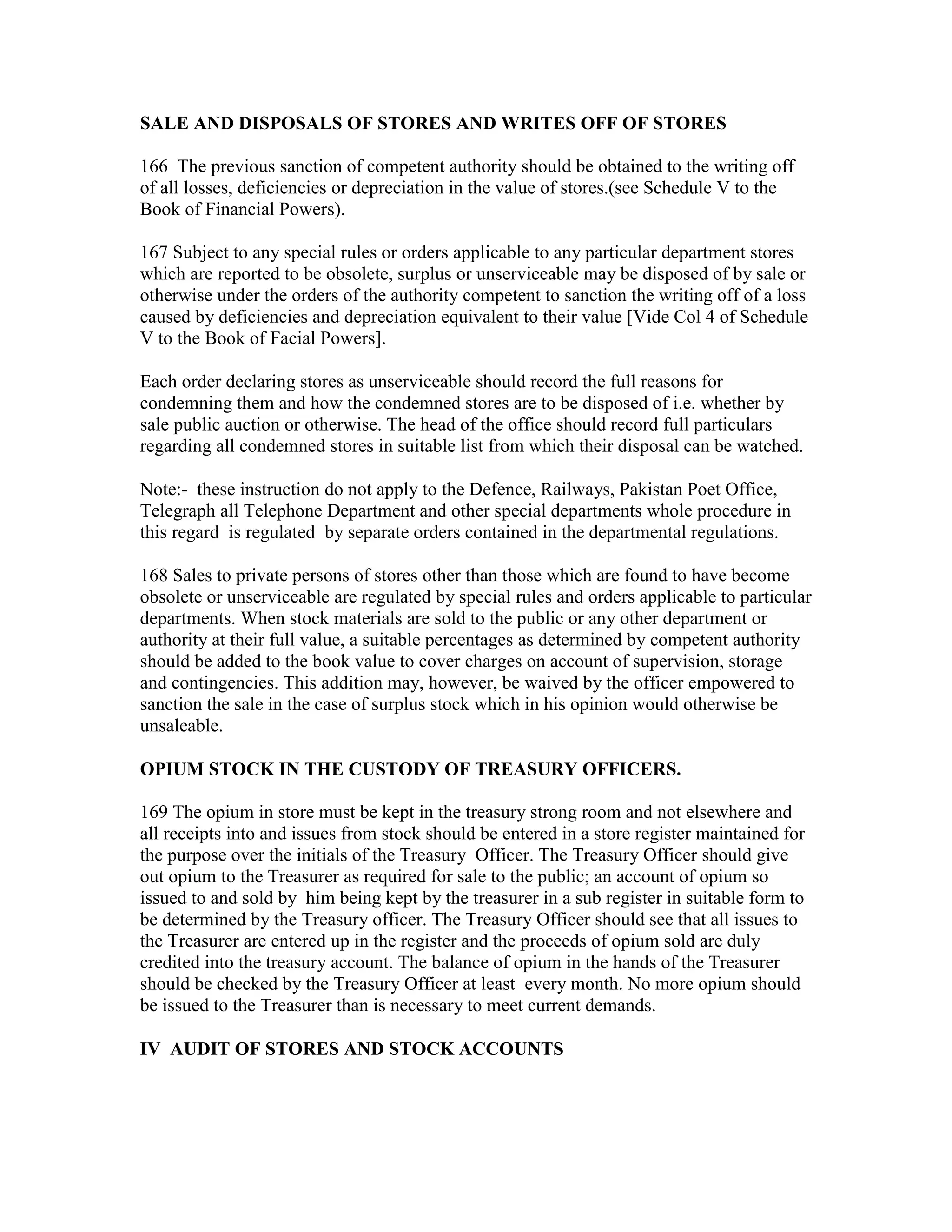 SALE AND DISPOSALS OF STORES AND WRITES OFF OF STORES
166 The previous sanction of competent authority should be obtained to the writing off
of all losses, deficiencies or depreciation in the value of stores.(see Schedule V to the
Book of Financial Powers).
167 Subject to any special rules or orders applicable to any particular department stores
which are reported to be obsolete, surplus or unserviceable may be disposed of by sale or
otherwise under the orders of the authority competent to sanction the writing off of a loss
caused by deficiencies and depreciation equivalent to their value [Vide Col 4 of Schedule
V to the Book of Facial Powers].
Each order declaring stores as unserviceable should record the full reasons for
condemning them and how the condemned stores are to be disposed of i.e. whether by
sale public auction or otherwise. The head of the office should record full particulars
regarding all condemned stores in suitable list from which their disposal can be watched.
Note:- these instruction do not apply to the Defence, Railways, Pakistan Poet Office,
Telegraph all Telephone Department and other special departments whole procedure in
this regard is regulated by separate orders contained in the departmental regulations.
168 Sales to private persons of stores other than those which are found to have become
obsolete or unserviceable are regulated by special rules and orders applicable to particular
departments. When stock materials are sold to the public or any other department or
authority at their full value, a suitable percentages as determined by competent authority
should be added to the book value to cover charges on account of supervision, storage
and contingencies. This addition may, however, be waived by the officer empowered to
sanction the sale in the case of surplus stock which in his opinion would otherwise be
unsaleable.
OPIUM STOCK IN THE CUSTODY OF TREASURY OFFICERS.
169 The opium in store must be kept in the treasury strong room and not elsewhere and
all receipts into and issues from stock should be entered in a store register maintained for
the purpose over the initials of the Treasury Officer. The Treasury Officer should give
out opium to the Treasurer as required for sale to the public; an account of opium so
issued to and sold by him being kept by the treasurer in a sub register in suitable form to
be determined by the Treasury officer. The Treasury Officer should see that all issues to
the Treasurer are entered up in the register and the proceeds of opium sold are duly
credited into the treasury account. The balance of opium in the hands of the Treasurer
should be checked by the Treasury Officer at least every month. No more opium should
be issued to the Treasurer than is necessary to meet current demands.
IV AUDIT OF STORES AND STOCK ACCOUNTS
 