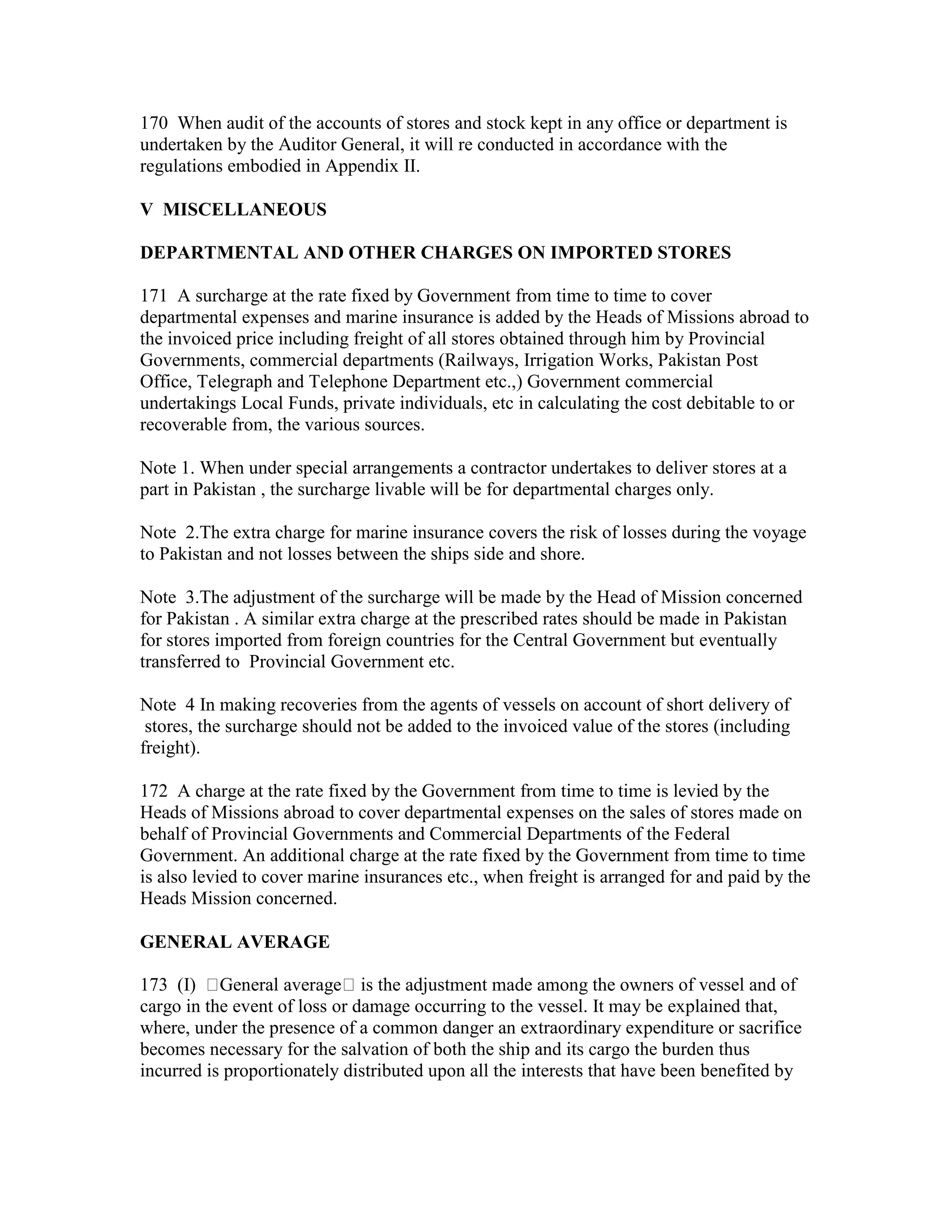170 When audit of the accounts of stores and stock kept in any office or department is
undertaken by the Auditor General, it will re conducted in accordance with the
regulations embodied in Appendix II.
V MISCELLANEOUS
DEPARTMENTAL AND OTHER CHARGES ON IMPORTED STORES
171 A surcharge at the rate fixed by Government from time to time to cover
departmental expenses and marine insurance is added by the Heads of Missions abroad to
the invoiced price including freight of all stores obtained through him by Provincial
Governments, commercial departments (Railways, Irrigation Works, Pakistan Post
Office, Telegraph and Telephone Department etc.,) Government commercial
undertakings Local Funds, private individuals, etc in calculating the cost debitable to or
recoverable from, the various sources.
Note 1. When under special arrangements a contractor undertakes to deliver stores at a
part in Pakistan , the surcharge livable will be for departmental charges only.
Note 2.The extra charge for marine insurance covers the risk of losses during the voyage
to Pakistan and not losses between the ships side and shore.
Note 3.The adjustment of the surcharge will be made by the Head of Mission concerned
for Pakistan . A similar extra charge at the prescribed rates should be made in Pakistan
for stores imported from foreign countries for the Central Government but eventually
transferred to Provincial Government etc.
Note 4 In making recoveries from the agents of vessels on account of short delivery of
stores, the surcharge should not be added to the invoiced value of the stores (including
freight).
172 A charge at the rate fixed by the Government from time to time is levied by the
Heads of Missions abroad to cover departmental expenses on the sales of stores made on
behalf of Provincial Governments and Commercial Departments of the Federal
Government. An additional charge at the rate fixed by the Government from time to time
is also levied to cover marine insurances etc., when freight is arranged for and paid by the
Heads Mission concerned.
GENERAL AVERAGE
173 (I) General average is the adjustment made among the owners of vessel and of
cargo in the event of loss or damage occurring to the vessel. It may be explained that,
where, under the presence of a common danger an extraordinary expenditure or sacrifice
becomes necessary for the salvation of both the ship and its cargo the burden thus
incurred is proportionately distributed upon all the interests that have been benefited by
 