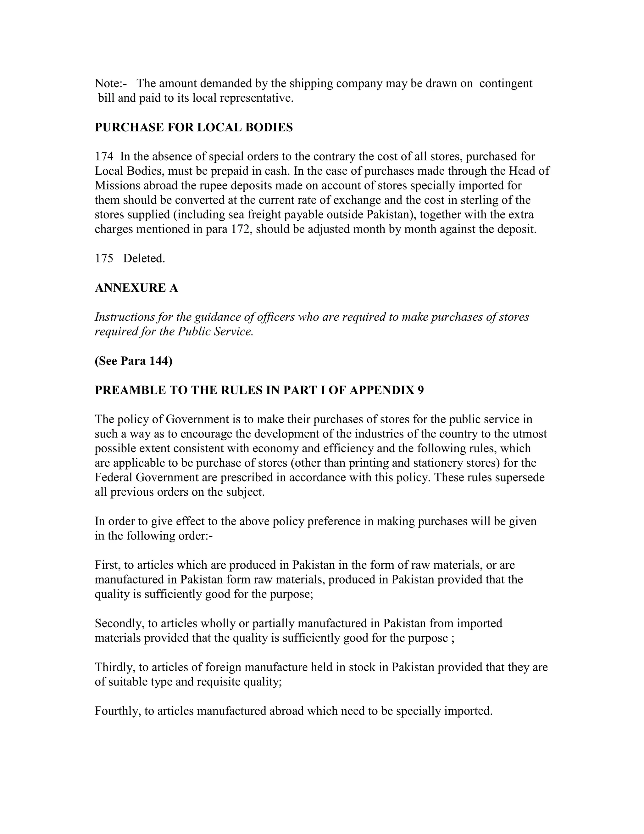 Note:- The amount demanded by the shipping company may be drawn on contingent
bill and paid to its local representative.
PURCHASE FOR LOCAL BODIES
174 In the absence of special orders to the contrary the cost of all stores, purchased for
Local Bodies, must be prepaid in cash. In the case of purchases made through the Head of
Missions abroad the rupee deposits made on account of stores specially imported for
them should be converted at the current rate of exchange and the cost in sterling of the
stores supplied (including sea freight payable outside Pakistan), together with the extra
charges mentioned in para 172, should be adjusted month by month against the deposit.
175 Deleted.
ANNEXURE A
Instructions for the guidance of officers who are required to make purchases of stores
required for the Public Service.
(See Para 144)
PREAMBLE TO THE RULES IN PART I OF APPENDIX 9
The policy of Government is to make their purchases of stores for the public service in
such a way as to encourage the development of the industries of the country to the utmost
possible extent consistent with economy and efficiency and the following rules, which
are applicable to be purchase of stores (other than printing and stationery stores) for the
Federal Government are prescribed in accordance with this policy. These rules supersede
all previous orders on the subject.
In order to give effect to the above policy preference in making purchases will be given
in the following order:-
First, to articles which are produced in Pakistan in the form of raw materials, or are
manufactured in Pakistan form raw materials, produced in Pakistan provided that the
quality is sufficiently good for the purpose;
Secondly, to articles wholly or partially manufactured in Pakistan from imported
materials provided that the quality is sufficiently good for the purpose ;
Thirdly, to articles of foreign manufacture held in stock in Pakistan provided that they are
of suitable type and requisite quality;
Fourthly, to articles manufactured abroad which need to be specially imported.
 