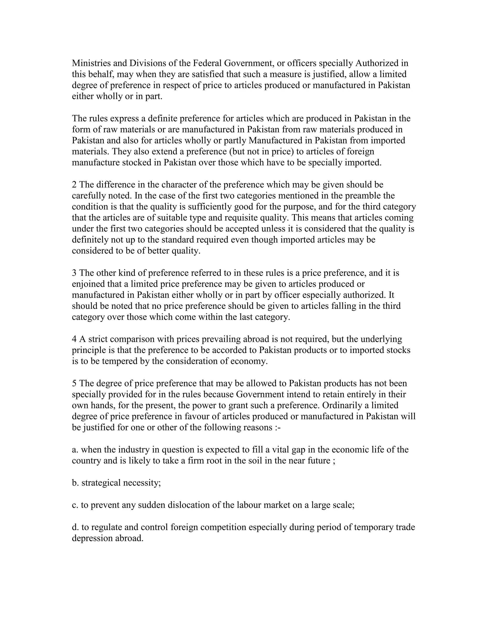 Ministries and Divisions of the Federal Government, or officers specially Authorized in
this behalf, may when they are satisfied that such a measure is justified, allow a limited
degree of preference in respect of price to articles produced or manufactured in Pakistan
either wholly or in part.
The rules express a definite preference for articles which are produced in Pakistan in the
form of raw materials or are manufactured in Pakistan from raw materials produced in
Pakistan and also for articles wholly or partly Manufactured in Pakistan from imported
materials. They also extend a preference (but not in price) to articles of foreign
manufacture stocked in Pakistan over those which have to be specially imported.
2 The difference in the character of the preference which may be given should be
carefully noted. In the case of the first two categories mentioned in the preamble the
condition is that the quality is sufficiently good for the purpose, and for the third category
that the articles are of suitable type and requisite quality. This means that articles coming
under the first two categories should be accepted unless it is considered that the quality is
definitely not up to the standard required even though imported articles may be
considered to be of better quality.
3 The other kind of preference referred to in these rules is a price preference, and it is
enjoined that a limited price preference may be given to articles produced or
manufactured in Pakistan either wholly or in part by officer especially authorized. It
should be noted that no price preference should be given to articles falling in the third
category over those which come within the last category.
4 A strict comparison with prices prevailing abroad is not required, but the underlying
principle is that the preference to be accorded to Pakistan products or to imported stocks
is to be tempered by the consideration of economy.
5 The degree of price preference that may be allowed to Pakistan products has not been
specially provided for in the rules because Government intend to retain entirely in their
own hands, for the present, the power to grant such a preference. Ordinarily a limited
degree of price preference in favour of articles produced or manufactured in Pakistan will
be justified for one or other of the following reasons :-
a. when the industry in question is expected to fill a vital gap in the economic life of the
country and is likely to take a firm root in the soil in the near future ;
b. strategical necessity;
c. to prevent any sudden dislocation of the labour market on a large scale;
d. to regulate and control foreign competition especially during period of temporary trade
depression abroad.
 