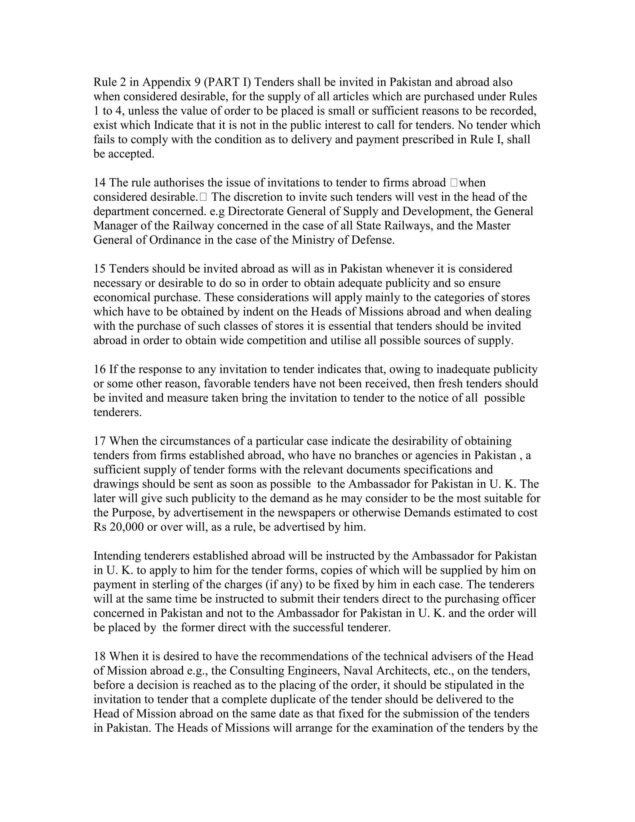 Rule 2 in Appendix 9 (PART I) Tenders shall be invited in Pakistan and abroad also
when considered desirable, for the supply of all articles which are purchased under Rules
1 to 4, unless the value of order to be placed is small or sufficient reasons to be recorded,
exist which Indicate that it is not in the public interest to call for tenders. No tender which
fails to comply with the condition as to delivery and payment prescribed in Rule I, shall
be accepted.
14 The rule authorises the issue of invitations to tender to firms abroad when
considered desirable. The discretion to invite such tenders will vest in the head of the
department concerned. e.g Directorate General of Supply and Development, the General
Manager of the Railway concerned in the case of all State Railways, and the Master
General of Ordinance in the case of the Ministry of Defense.
15 Tenders should be invited abroad as will as in Pakistan whenever it is considered
necessary or desirable to do so in order to obtain adequate publicity and so ensure
economical purchase. These considerations will apply mainly to the categories of stores
which have to be obtained by indent on the Heads of Missions abroad and when dealing
with the purchase of such classes of stores it is essential that tenders should be invited
abroad in order to obtain wide competition and utilise all possible sources of supply.
16 If the response to any invitation to tender indicates that, owing to inadequate publicity
or some other reason, favorable tenders have not been received, then fresh tenders should
be invited and measure taken bring the invitation to tender to the notice of all possible
tenderers.
17 When the circumstances of a particular case indicate the desirability of obtaining
tenders from firms established abroad, who have no branches or agencies in Pakistan , a
sufficient supply of tender forms with the relevant documents specifications and
drawings should be sent as soon as possible to the Ambassador for Pakistan in U. K. The
later will give such publicity to the demand as he may consider to be the most suitable for
the Purpose, by advertisement in the newspapers or otherwise Demands estimated to cost
Rs 20,000 or over will, as a rule, be advertised by him.
Intending tenderers established abroad will be instructed by the Ambassador for Pakistan
in U. K. to apply to him for the tender forms, copies of which will be supplied by him on
payment in sterling of the charges (if any) to be fixed by him in each case. The tenderers
will at the same time be instructed to submit their tenders direct to the purchasing officer
concerned in Pakistan and not to the Ambassador for Pakistan in U. K. and the order will
be placed by the former direct with the successful tenderer.
18 When it is desired to have the recommendations of the technical advisers of the Head
of Mission abroad e.g., the Consulting Engineers, Naval Architects, etc., on the tenders,
before a decision is reached as to the placing of the order, it should be stipulated in the
invitation to tender that a complete duplicate of the tender should be delivered to the
Head of Mission abroad on the same date as that fixed for the submission of the tenders
in Pakistan. The Heads of Missions will arrange for the examination of the tenders by the
 