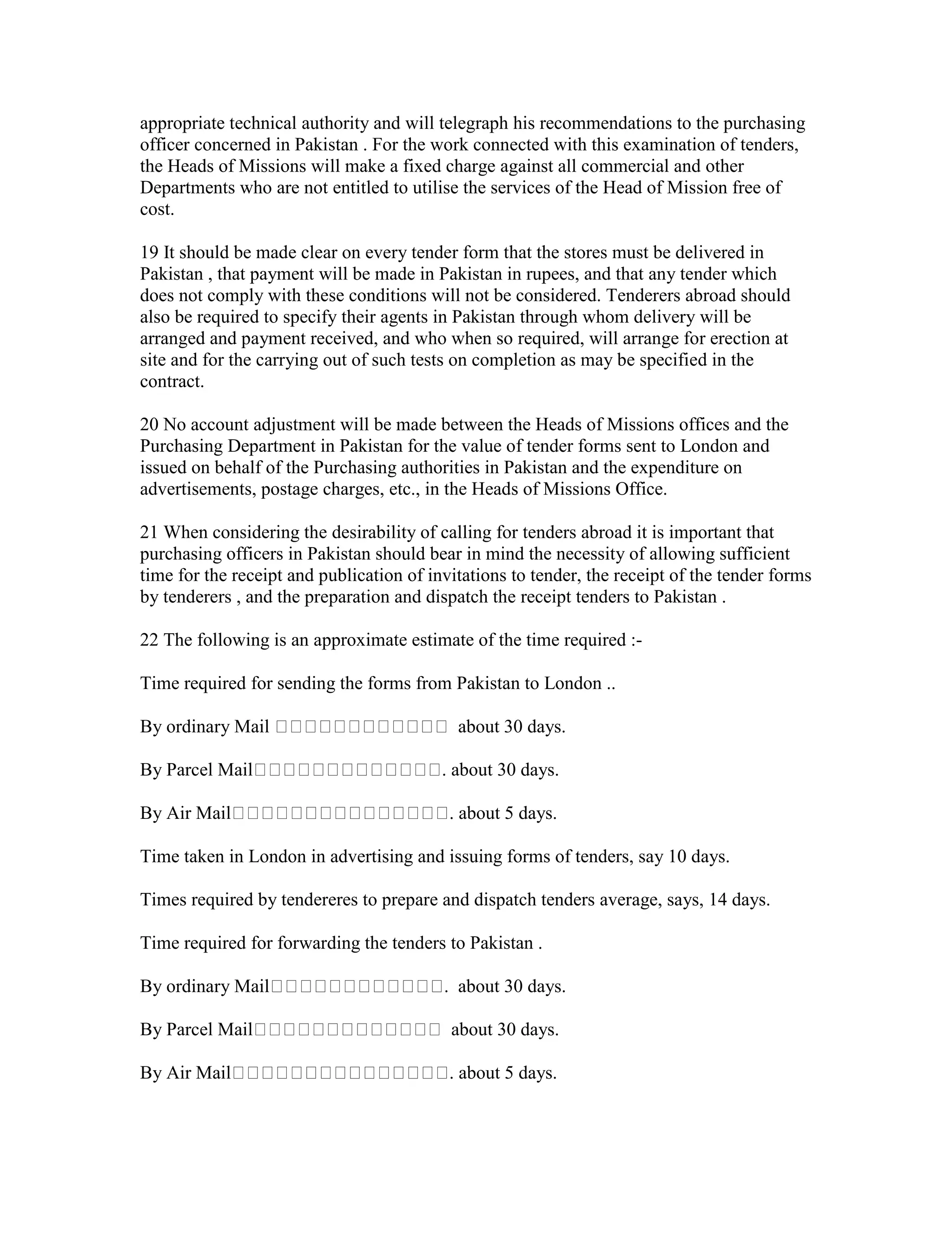 appropriate technical authority and will telegraph his recommendations to the purchasing
officer concerned in Pakistan . For the work connected with this examination of tenders,
the Heads of Missions will make a fixed charge against all commercial and other
Departments who are not entitled to utilise the services of the Head of Mission free of
cost.
19 It should be made clear on every tender form that the stores must be delivered in
Pakistan , that payment will be made in Pakistan in rupees, and that any tender which
does not comply with these conditions will not be considered. Tenderers abroad should
also be required to specify their agents in Pakistan through whom delivery will be
arranged and payment received, and who when so required, will arrange for erection at
site and for the carrying out of such tests on completion as may be specified in the
contract.
20 No account adjustment will be made between the Heads of Missions offices and the
Purchasing Department in Pakistan for the value of tender forms sent to London and
issued on behalf of the Purchasing authorities in Pakistan and the expenditure on
advertisements, postage charges, etc., in the Heads of Missions Office.
21 When considering the desirability of calling for tenders abroad it is important that
purchasing officers in Pakistan should bear in mind the necessity of allowing sufficient
time for the receipt and publication of invitations to tender, the receipt of the tender forms
by tenderers , and the preparation and dispatch the receipt tenders to Pakistan .
22 The following is an approximate estimate of the time required :-
Time required for sending the forms from Pakistan to London ..
By ordinary Mail about 30 days.
By Parcel Mail . about 30 days.
By Air Mail . about 5 days.
Time taken in London in advertising and issuing forms of tenders, say 10 days.
Times required by tendereres to prepare and dispatch tenders average, says, 14 days.
Time required for forwarding the tenders to Pakistan .
By ordinary Mail . about 30 days.
By Parcel Mail about 30 days.
By Air Mail . about 5 days.
 