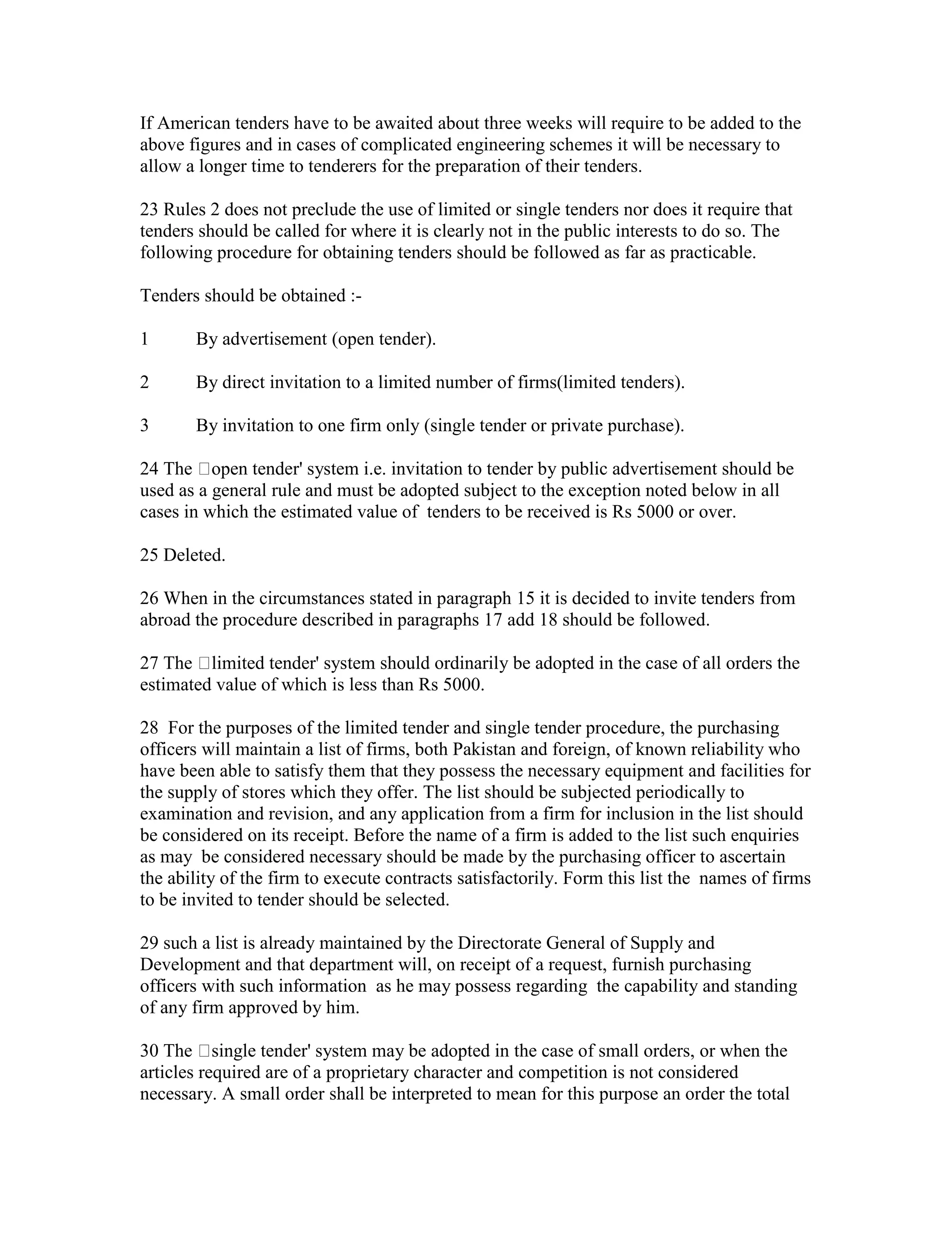 If American tenders have to be awaited about three weeks will require to be added to the
above figures and in cases of complicated engineering schemes it will be necessary to
allow a longer time to tenderers for the preparation of their tenders.
23 Rules 2 does not preclude the use of limited or single tenders nor does it require that
tenders should be called for where it is clearly not in the public interests to do so. The
following procedure for obtaining tenders should be followed as far as practicable.
Tenders should be obtained :-
1 By advertisement (open tender).
2 By direct invitation to a limited number of firms(limited tenders).
3 By invitation to one firm only (single tender or private purchase).
24 The open tender' system i.e. invitation to tender by public advertisement should be
used as a general rule and must be adopted subject to the exception noted below in all
cases in which the estimated value of tenders to be received is Rs 5000 or over.
25 Deleted.
26 When in the circumstances stated in paragraph 15 it is decided to invite tenders from
abroad the procedure described in paragraphs 17 add 18 should be followed.
27 The limited tender' system should ordinarily be adopted in the case of all orders the
estimated value of which is less than Rs 5000.
28 For the purposes of the limited tender and single tender procedure, the purchasing
officers will maintain a list of firms, both Pakistan and foreign, of known reliability who
have been able to satisfy them that they possess the necessary equipment and facilities for
the supply of stores which they offer. The list should be subjected periodically to
examination and revision, and any application from a firm for inclusion in the list should
be considered on its receipt. Before the name of a firm is added to the list such enquiries
as may be considered necessary should be made by the purchasing officer to ascertain
the ability of the firm to execute contracts satisfactorily. Form this list the names of firms
to be invited to tender should be selected.
29 such a list is already maintained by the Directorate General of Supply and
Development and that department will, on receipt of a request, furnish purchasing
officers with such information as he may possess regarding the capability and standing
of any firm approved by him.
30 The single tender' system may be adopted in the case of small orders, or when the
articles required are of a proprietary character and competition is not considered
necessary. A small order shall be interpreted to mean for this purpose an order the total
 