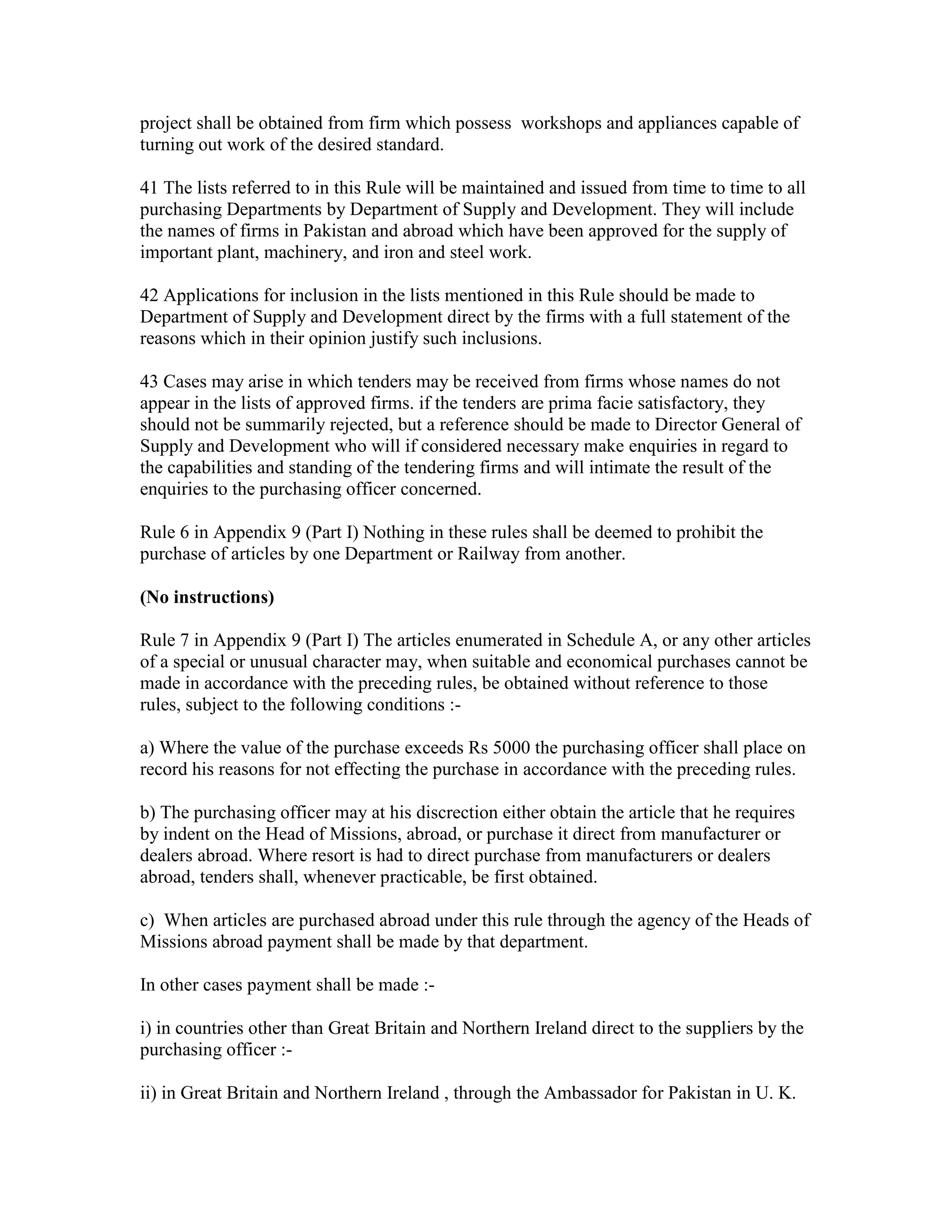 project shall be obtained from firm which possess workshops and appliances capable of
turning out work of the desired standard.
41 The lists referred to in this Rule will be maintained and issued from time to time to all
purchasing Departments by Department of Supply and Development. They will include
the names of firms in Pakistan and abroad which have been approved for the supply of
important plant, machinery, and iron and steel work.
42 Applications for inclusion in the lists mentioned in this Rule should be made to
Department of Supply and Development direct by the firms with a full statement of the
reasons which in their opinion justify such inclusions.
43 Cases may arise in which tenders may be received from firms whose names do not
appear in the lists of approved firms. if the tenders are prima facie satisfactory, they
should not be summarily rejected, but a reference should be made to Director General of
Supply and Development who will if considered necessary make enquiries in regard to
the capabilities and standing of the tendering firms and will intimate the result of the
enquiries to the purchasing officer concerned.
Rule 6 in Appendix 9 (Part I) Nothing in these rules shall be deemed to prohibit the
purchase of articles by one Department or Railway from another.
(No instructions)
Rule 7 in Appendix 9 (Part I) The articles enumerated in Schedule A, or any other articles
of a special or unusual character may, when suitable and economical purchases cannot be
made in accordance with the preceding rules, be obtained without reference to those
rules, subject to the following conditions :-
a) Where the value of the purchase exceeds Rs 5000 the purchasing officer shall place on
record his reasons for not effecting the purchase in accordance with the preceding rules.
b) The purchasing officer may at his discrection either obtain the article that he requires
by indent on the Head of Missions, abroad, or purchase it direct from manufacturer or
dealers abroad. Where resort is had to direct purchase from manufacturers or dealers
abroad, tenders shall, whenever practicable, be first obtained.
c) When articles are purchased abroad under this rule through the agency of the Heads of
Missions abroad payment shall be made by that department.
In other cases payment shall be made :-
i) in countries other than Great Britain and Northern Ireland direct to the suppliers by the
purchasing officer :-
ii) in Great Britain and Northern Ireland , through the Ambassador for Pakistan in U. K.
 