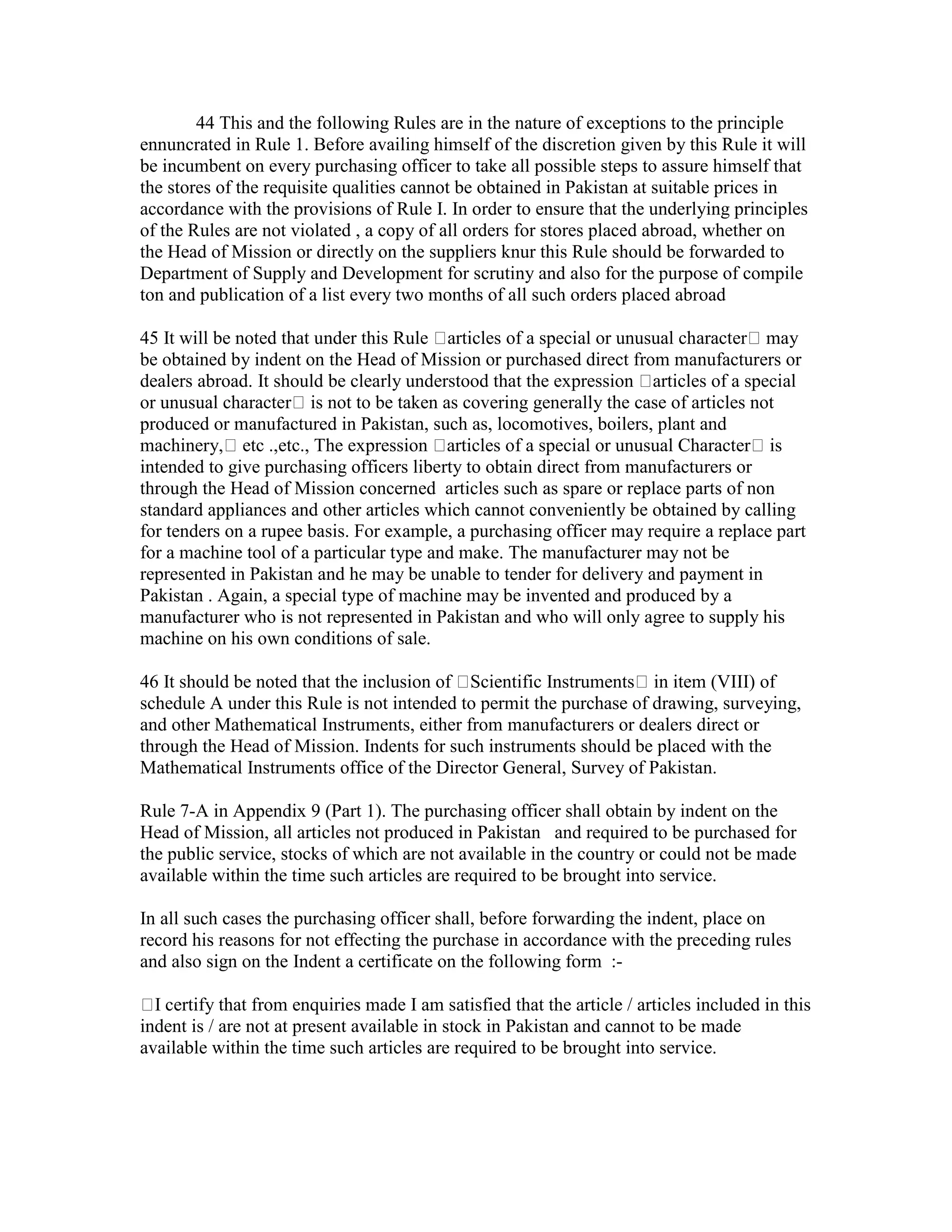 44 This and the following Rules are in the nature of exceptions to the principle
ennuncrated in Rule 1. Before availing himself of the discretion given by this Rule it will
be incumbent on every purchasing officer to take all possible steps to assure himself that
the stores of the requisite qualities cannot be obtained in Pakistan at suitable prices in
accordance with the provisions of Rule I. In order to ensure that the underlying principles
of the Rules are not violated , a copy of all orders for stores placed abroad, whether on
the Head of Mission or directly on the suppliers knur this Rule should be forwarded to
Department of Supply and Development for scrutiny and also for the purpose of compile
ton and publication of a list every two months of all such orders placed abroad
45 It will be noted that under this Rule articles of a special or unusual character may
be obtained by indent on the Head of Mission or purchased direct from manufacturers or
dealers abroad. It should be clearly understood that the expression articles of a special
or unusual character is not to be taken as covering generally the case of articles not
produced or manufactured in Pakistan, such as, locomotives, boilers, plant and
machinery, etc .,etc., The expression articles of a special or unusual Character is
intended to give purchasing officers liberty to obtain direct from manufacturers or
through the Head of Mission concerned articles such as spare or replace parts of non
standard appliances and other articles which cannot conveniently be obtained by calling
for tenders on a rupee basis. For example, a purchasing officer may require a replace part
for a machine tool of a particular type and make. The manufacturer may not be
represented in Pakistan and he may be unable to tender for delivery and payment in
Pakistan . Again, a special type of machine may be invented and produced by a
manufacturer who is not represented in Pakistan and who will only agree to supply his
machine on his own conditions of sale.
46 It should be noted that the inclusion of Scientific Instruments in item (VIII) of
schedule A under this Rule is not intended to permit the purchase of drawing, surveying,
and other Mathematical Instruments, either from manufacturers or dealers direct or
through the Head of Mission. Indents for such instruments should be placed with the
Mathematical Instruments office of the Director General, Survey of Pakistan.
Rule 7-A in Appendix 9 (Part 1). The purchasing officer shall obtain by indent on the
Head of Mission, all articles not produced in Pakistan and required to be purchased for
the public service, stocks of which are not available in the country or could not be made
available within the time such articles are required to be brought into service.
In all such cases the purchasing officer shall, before forwarding the indent, place on
record his reasons for not effecting the purchase in accordance with the preceding rules
and also sign on the Indent a certificate on the following form :-
I certify that from enquiries made I am satisfied that the article / articles included in this
indent is / are not at present available in stock in Pakistan and cannot to be made
available within the time such articles are required to be brought into service.
 
