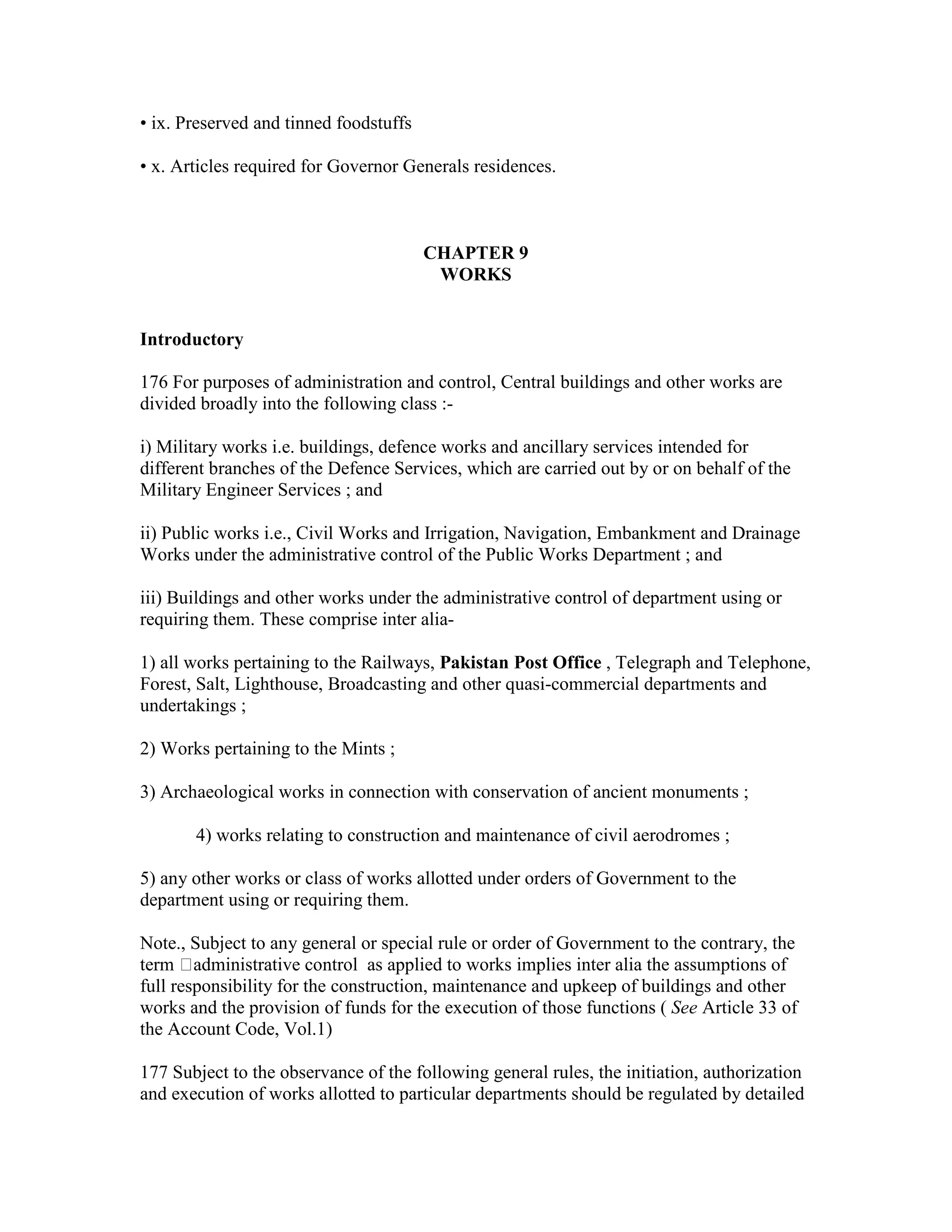 • ix. Preserved and tinned foodstuffs
• x. Articles required for Governor Generals residences.
CHAPTER 9
WORKS
Introductory
176 For purposes of administration and control, Central buildings and other works are
divided broadly into the following class :-
i) Military works i.e. buildings, defence works and ancillary services intended for
different branches of the Defence Services, which are carried out by or on behalf of the
Military Engineer Services ; and
ii) Public works i.e., Civil Works and Irrigation, Navigation, Embankment and Drainage
Works under the administrative control of the Public Works Department ; and
iii) Buildings and other works under the administrative control of department using or
requiring them. These comprise inter alia-
1) all works pertaining to the Railways, Pakistan Post Office , Telegraph and Telephone,
Forest, Salt, Lighthouse, Broadcasting and other quasi-commercial departments and
undertakings ;
2) Works pertaining to the Mints ;
3) Archaeological works in connection with conservation of ancient monuments ;
4) works relating to construction and maintenance of civil aerodromes ;
5) any other works or class of works allotted under orders of Government to the
department using or requiring them.
Note., Subject to any general or special rule or order of Government to the contrary, the
term administrative control as applied to works implies inter alia the assumptions of
full responsibility for the construction, maintenance and upkeep of buildings and other
works and the provision of funds for the execution of those functions ( See Article 33 of
the Account Code, Vol.1)
177 Subject to the observance of the following general rules, the initiation, authorization
and execution of works allotted to particular departments should be regulated by detailed
 