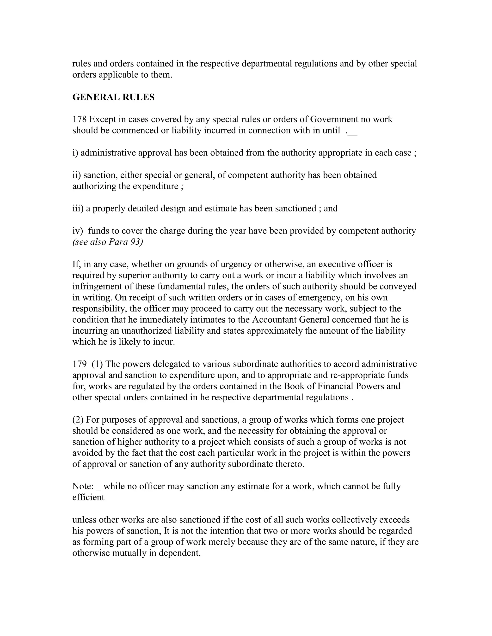 rules and orders contained in the respective departmental regulations and by other special
orders applicable to them.
GENERAL RULES
178 Except in cases covered by any special rules or orders of Government no work
should be commenced or liability incurred in connection with in until .__
i) administrative approval has been obtained from the authority appropriate in each case ;
ii) sanction, either special or general, of competent authority has been obtained
authorizing the expenditure ;
iii) a properly detailed design and estimate has been sanctioned ; and
iv) funds to cover the charge during the year have been provided by competent authority
(see also Para 93)
If, in any case, whether on grounds of urgency or otherwise, an executive officer is
required by superior authority to carry out a work or incur a liability which involves an
infringement of these fundamental rules, the orders of such authority should be conveyed
in writing. On receipt of such written orders or in cases of emergency, on his own
responsibility, the officer may proceed to carry out the necessary work, subject to the
condition that he immediately intimates to the Accountant General concerned that he is
incurring an unauthorized liability and states approximately the amount of the liability
which he is likely to incur.
179 (1) The powers delegated to various subordinate authorities to accord administrative
approval and sanction to expenditure upon, and to appropriate and re-appropriate funds
for, works are regulated by the orders contained in the Book of Financial Powers and
other special orders contained in he respective departmental regulations .
(2) For purposes of approval and sanctions, a group of works which forms one project
should be considered as one work, and the necessity for obtaining the approval or
sanction of higher authority to a project which consists of such a group of works is not
avoided by the fact that the cost each particular work in the project is within the powers
of approval or sanction of any authority subordinate thereto.
Note: _ while no officer may sanction any estimate for a work, which cannot be fully
efficient
unless other works are also sanctioned if the cost of all such works collectively exceeds
his powers of sanction, It is not the intention that two or more works should be regarded
as forming part of a group of work merely because they are of the same nature, if they are
otherwise mutually in dependent.
 