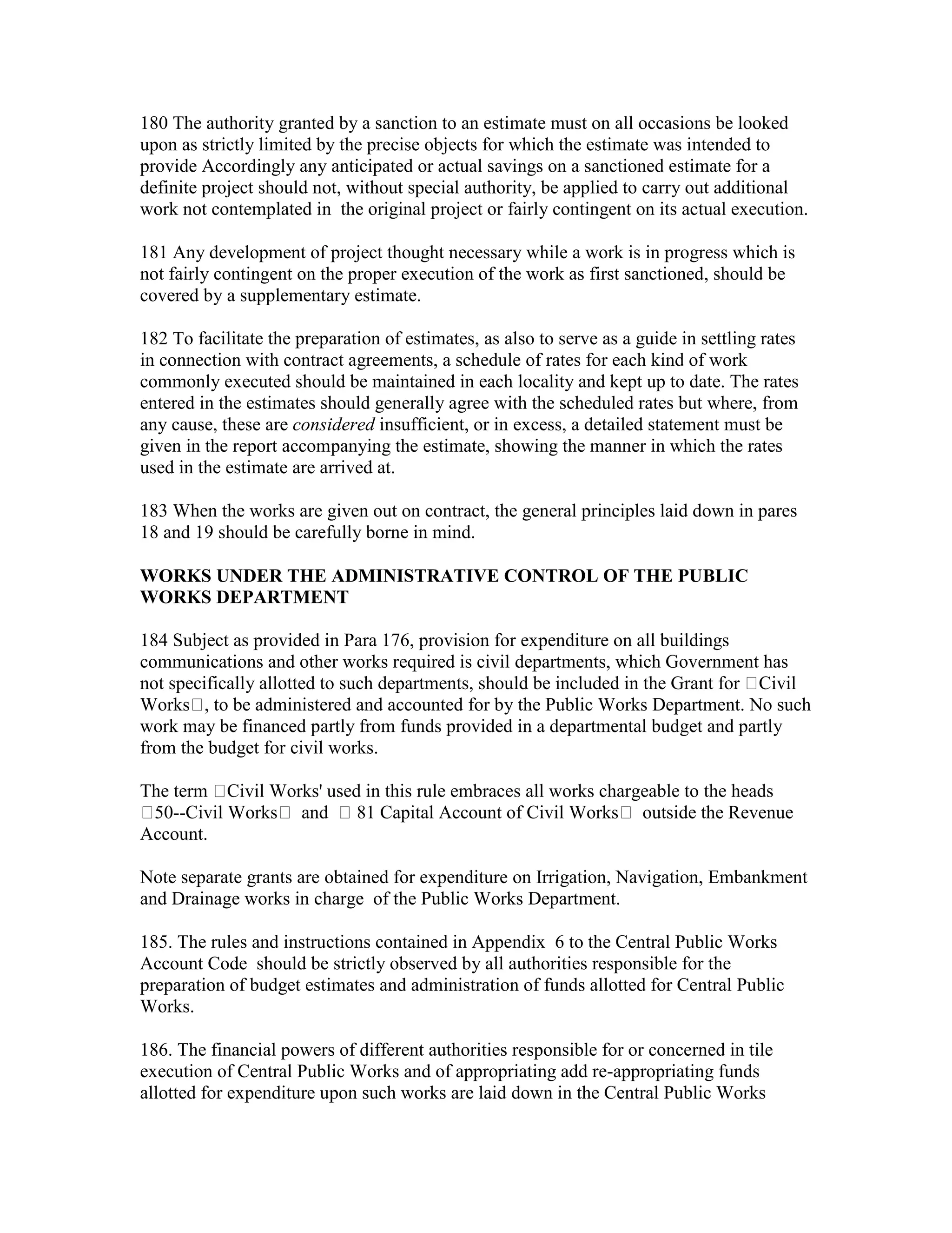 180 The authority granted by a sanction to an estimate must on all occasions be looked
upon as strictly limited by the precise objects for which the estimate was intended to
provide Accordingly any anticipated or actual savings on a sanctioned estimate for a
definite project should not, without special authority, be applied to carry out additional
work not contemplated in the original project or fairly contingent on its actual execution.
181 Any development of project thought necessary while a work is in progress which is
not fairly contingent on the proper execution of the work as first sanctioned, should be
covered by a supplementary estimate.
182 To facilitate the preparation of estimates, as also to serve as a guide in settling rates
in connection with contract agreements, a schedule of rates for each kind of work
commonly executed should be maintained in each locality and kept up to date. The rates
entered in the estimates should generally agree with the scheduled rates but where, from
any cause, these are considered insufficient, or in excess, a detailed statement must be
given in the report accompanying the estimate, showing the manner in which the rates
used in the estimate are arrived at.
183 When the works are given out on contract, the general principles laid down in pares
18 and 19 should be carefully borne in mind.
WORKS UNDER THE ADMINISTRATIVE CONTROL OF THE PUBLIC
WORKS DEPARTMENT
184 Subject as provided in Para 176, provision for expenditure on all buildings
communications and other works required is civil departments, which Government has
not specifically allotted to such departments, should be included in the Grant for Civil
Works , to be administered and accounted for by the Public Works Department. No such
work may be financed partly from funds provided in a departmental budget and partly
from the budget for civil works.
The term Civil Works' used in this rule embraces all works chargeable to the heads
50--Civil Works and 81 Capital Account of Civil Works outside the Revenue
Account.
Note separate grants are obtained for expenditure on Irrigation, Navigation, Embankment
and Drainage works in charge of the Public Works Department.
185. The rules and instructions contained in Appendix 6 to the Central Public Works
Account Code should be strictly observed by all authorities responsible for the
preparation of budget estimates and administration of funds allotted for Central Public
Works.
186. The financial powers of different authorities responsible for or concerned in tile
execution of Central Public Works and of appropriating add re-appropriating funds
allotted for expenditure upon such works are laid down in the Central Public Works
 