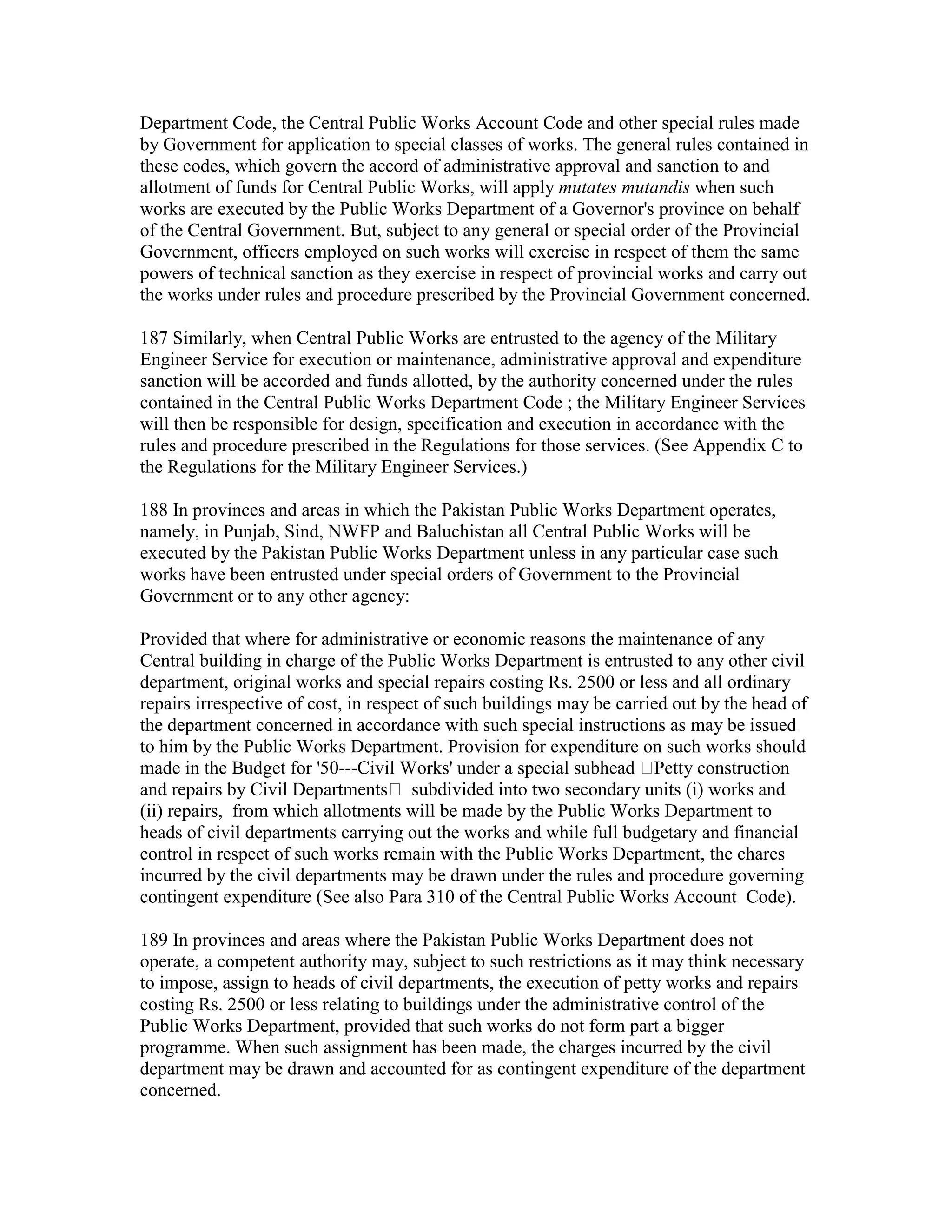 Department Code, the Central Public Works Account Code and other special rules made
by Government for application to special classes of works. The general rules contained in
these codes, which govern the accord of administrative approval and sanction to and
allotment of funds for Central Public Works, will apply mutates mutandis when such
works are executed by the Public Works Department of a Governor's province on behalf
of the Central Government. But, subject to any general or special order of the Provincial
Government, officers employed on such works will exercise in respect of them the same
powers of technical sanction as they exercise in respect of provincial works and carry out
the works under rules and procedure prescribed by the Provincial Government concerned.
187 Similarly, when Central Public Works are entrusted to the agency of the Military
Engineer Service for execution or maintenance, administrative approval and expenditure
sanction will be accorded and funds allotted, by the authority concerned under the rules
contained in the Central Public Works Department Code ; the Military Engineer Services
will then be responsible for design, specification and execution in accordance with the
rules and procedure prescribed in the Regulations for those services. (See Appendix C to
the Regulations for the Military Engineer Services.)
188 In provinces and areas in which the Pakistan Public Works Department operates,
namely, in Punjab, Sind, NWFP and Baluchistan all Central Public Works will be
executed by the Pakistan Public Works Department unless in any particular case such
works have been entrusted under special orders of Government to the Provincial
Government or to any other agency:
Provided that where for administrative or economic reasons the maintenance of any
Central building in charge of the Public Works Department is entrusted to any other civil
department, original works and special repairs costing Rs. 2500 or less and all ordinary
repairs irrespective of cost, in respect of such buildings may be carried out by the head of
the department concerned in accordance with such special instructions as may be issued
to him by the Public Works Department. Provision for expenditure on such works should
made in the Budget for '50---Civil Works' under a special subhead Petty construction
and repairs by Civil Departments subdivided into two secondary units (i) works and
(ii) repairs, from which allotments will be made by the Public Works Department to
heads of civil departments carrying out the works and while full budgetary and financial
control in respect of such works remain with the Public Works Department, the chares
incurred by the civil departments may be drawn under the rules and procedure governing
contingent expenditure (See also Para 310 of the Central Public Works Account Code).
189 In provinces and areas where the Pakistan Public Works Department does not
operate, a competent authority may, subject to such restrictions as it may think necessary
to impose, assign to heads of civil departments, the execution of petty works and repairs
costing Rs. 2500 or less relating to buildings under the administrative control of the
Public Works Department, provided that such works do not form part a bigger
programme. When such assignment has been made, the charges incurred by the civil
department may be drawn and accounted for as contingent expenditure of the department
concerned.
 