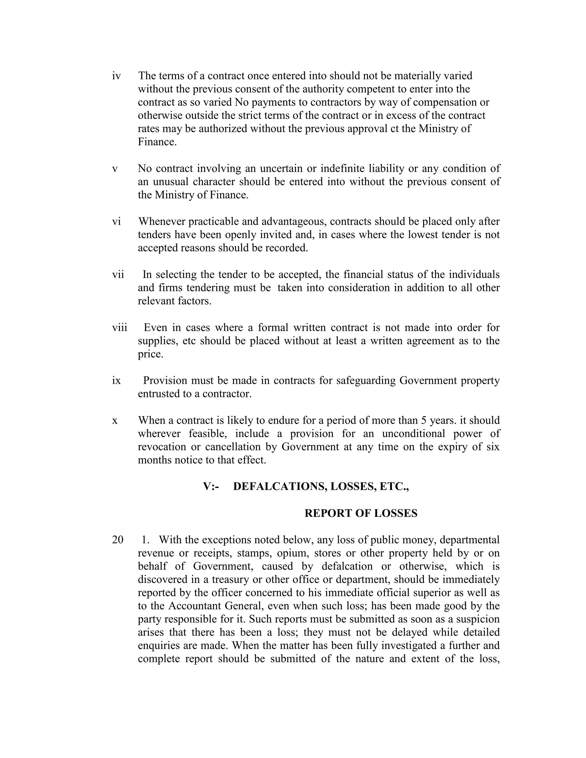 iv The terms of a contract once entered into should not be materially varied
without the previous consent of the authority competent to enter into the
contract as so varied No payments to contractors by way of compensation or
otherwise outside the strict terms of the contract or in excess of the contract
rates may be authorized without the previous approval ct the Ministry of
Finance.
v No contract involving an uncertain or indefinite liability or any condition of
an unusual character should be entered into without the previous consent of
the Ministry of Finance.
vi Whenever practicable and advantageous, contracts should be placed only after
tenders have been openly invited and, in cases where the lowest tender is not
accepted reasons should be recorded.
vii In selecting the tender to be accepted, the financial status of the individuals
and firms tendering must be taken into consideration in addition to all other
relevant factors.
viii Even in cases where a formal written contract is not made into order for
supplies, etc should be placed without at least a written agreement as to the
price.
ix Provision must be made in contracts for safeguarding Government property
entrusted to a contractor.
x When a contract is likely to endure for a period of more than 5 years. it should
wherever feasible, include a provision for an unconditional power of
revocation or cancellation by Government at any time on the expiry of six
months notice to that effect.
V:- DEFALCATIONS, LOSSES, ETC.,
REPORT OF LOSSES
20 1. With the exceptions noted below, any loss of public money, departmental
revenue or receipts, stamps, opium, stores or other property held by or on
behalf of Government, caused by defalcation or otherwise, which is
discovered in a treasury or other office or department, should be immediately
reported by the officer concerned to his immediate official superior as well as
to the Accountant General, even when such loss; has been made good by the
party responsible for it. Such reports must be submitted as soon as a suspicion
arises that there has been a loss; they must not be delayed while detailed
enquiries are made. When the matter has been fully investigated a further and
complete report should be submitted of the nature and extent of the loss,
 