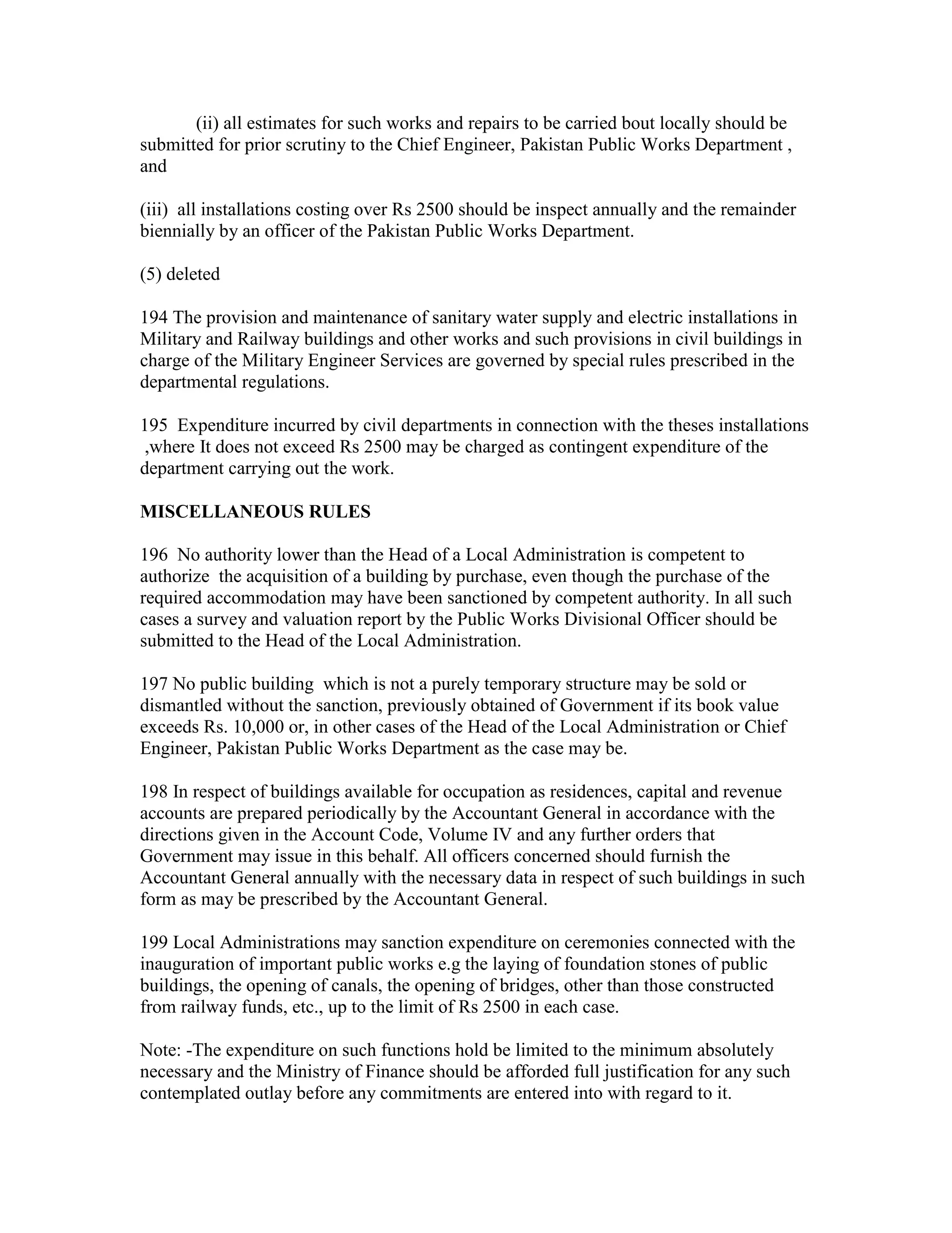 (ii) all estimates for such works and repairs to be carried bout locally should be
submitted for prior scrutiny to the Chief Engineer, Pakistan Public Works Department ,
and
(iii) all installations costing over Rs 2500 should be inspect annually and the remainder
biennially by an officer of the Pakistan Public Works Department.
(5) deleted
194 The provision and maintenance of sanitary water supply and electric installations in
Military and Railway buildings and other works and such provisions in civil buildings in
charge of the Military Engineer Services are governed by special rules prescribed in the
departmental regulations.
195 Expenditure incurred by civil departments in connection with the theses installations
,where It does not exceed Rs 2500 may be charged as contingent expenditure of the
department carrying out the work.
MISCELLANEOUS RULES
196 No authority lower than the Head of a Local Administration is competent to
authorize the acquisition of a building by purchase, even though the purchase of the
required accommodation may have been sanctioned by competent authority. In all such
cases a survey and valuation report by the Public Works Divisional Officer should be
submitted to the Head of the Local Administration.
197 No public building which is not a purely temporary structure may be sold or
dismantled without the sanction, previously obtained of Government if its book value
exceeds Rs. 10,000 or, in other cases of the Head of the Local Administration or Chief
Engineer, Pakistan Public Works Department as the case may be.
198 In respect of buildings available for occupation as residences, capital and revenue
accounts are prepared periodically by the Accountant General in accordance with the
directions given in the Account Code, Volume IV and any further orders that
Government may issue in this behalf. All officers concerned should furnish the
Accountant General annually with the necessary data in respect of such buildings in such
form as may be prescribed by the Accountant General.
199 Local Administrations may sanction expenditure on ceremonies connected with the
inauguration of important public works e.g the laying of foundation stones of public
buildings, the opening of canals, the opening of bridges, other than those constructed
from railway funds, etc., up to the limit of Rs 2500 in each case.
Note: -The expenditure on such functions hold be limited to the minimum absolutely
necessary and the Ministry of Finance should be afforded full justification for any such
contemplated outlay before any commitments are entered into with regard to it.
 