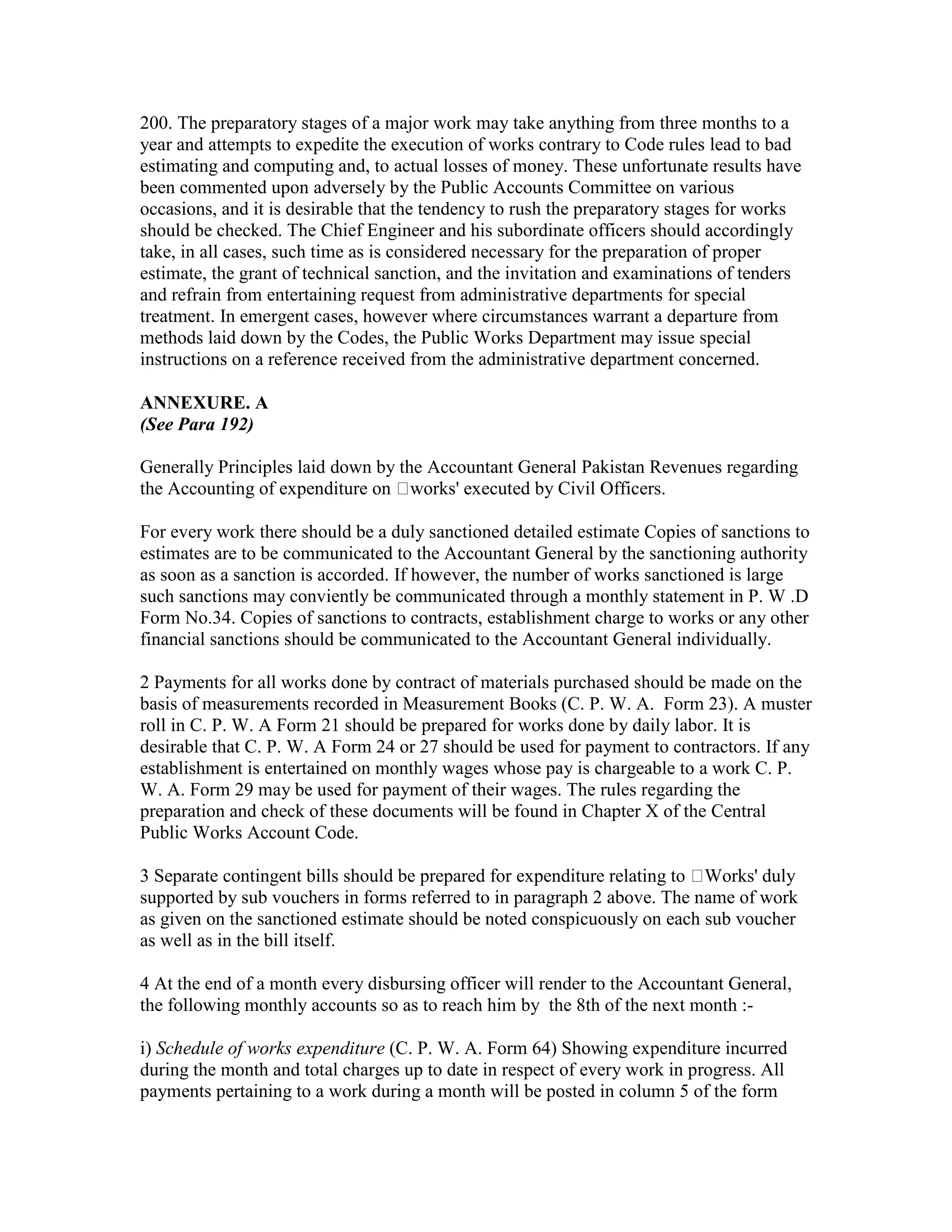 200. The preparatory stages of a major work may take anything from three months to a
year and attempts to expedite the execution of works contrary to Code rules lead to bad
estimating and computing and, to actual losses of money. These unfortunate results have
been commented upon adversely by the Public Accounts Committee on various
occasions, and it is desirable that the tendency to rush the preparatory stages for works
should be checked. The Chief Engineer and his subordinate officers should accordingly
take, in all cases, such time as is considered necessary for the preparation of proper
estimate, the grant of technical sanction, and the invitation and examinations of tenders
and refrain from entertaining request from administrative departments for special
treatment. In emergent cases, however where circumstances warrant a departure from
methods laid down by the Codes, the Public Works Department may issue special
instructions on a reference received from the administrative department concerned.
ANNEXURE. A
(See Para 192)
Generally Principles laid down by the Accountant General Pakistan Revenues regarding
the Accounting of expenditure on works' executed by Civil Officers.
For every work there should be a duly sanctioned detailed estimate Copies of sanctions to
estimates are to be communicated to the Accountant General by the sanctioning authority
as soon as a sanction is accorded. If however, the number of works sanctioned is large
such sanctions may conviently be communicated through a monthly statement in P. W .D
Form No.34. Copies of sanctions to contracts, establishment charge to works or any other
financial sanctions should be communicated to the Accountant General individually.
2 Payments for all works done by contract of materials purchased should be made on the
basis of measurements recorded in Measurement Books (C. P. W. A. Form 23). A muster
roll in C. P. W. A Form 21 should be prepared for works done by daily labor. It is
desirable that C. P. W. A Form 24 or 27 should be used for payment to contractors. If any
establishment is entertained on monthly wages whose pay is chargeable to a work C. P.
W. A. Form 29 may be used for payment of their wages. The rules regarding the
preparation and check of these documents will be found in Chapter X of the Central
Public Works Account Code.
3 Separate contingent bills should be prepared for expenditure relating to Works' duly
supported by sub vouchers in forms referred to in paragraph 2 above. The name of work
as given on the sanctioned estimate should be noted conspicuously on each sub voucher
as well as in the bill itself.
4 At the end of a month every disbursing officer will render to the Accountant General,
the following monthly accounts so as to reach him by the 8th of the next month :-
i) Schedule of works expenditure (C. P. W. A. Form 64) Showing expenditure incurred
during the month and total charges up to date in respect of every work in progress. All
payments pertaining to a work during a month will be posted in column 5 of the form
 