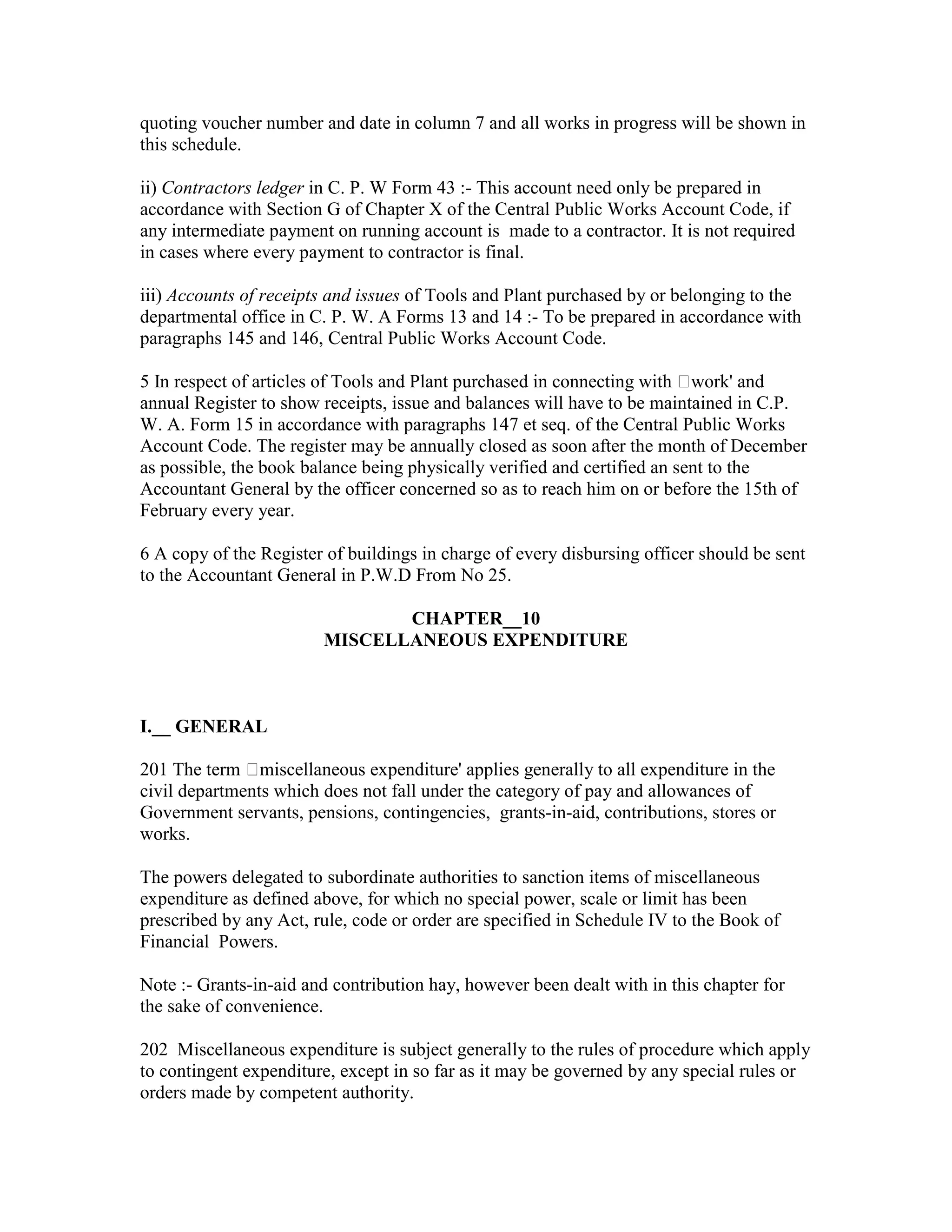 quoting voucher number and date in column 7 and all works in progress will be shown in
this schedule.
ii) Contractors ledger in C. P. W Form 43 :- This account need only be prepared in
accordance with Section G of Chapter X of the Central Public Works Account Code, if
any intermediate payment on running account is made to a contractor. It is not required
in cases where every payment to contractor is final.
iii) Accounts of receipts and issues of Tools and Plant purchased by or belonging to the
departmental office in C. P. W. A Forms 13 and 14 :- To be prepared in accordance with
paragraphs 145 and 146, Central Public Works Account Code.
5 In respect of articles of Tools and Plant purchased in connecting with work' and
annual Register to show receipts, issue and balances will have to be maintained in C.P.
W. A. Form 15 in accordance with paragraphs 147 et seq. of the Central Public Works
Account Code. The register may be annually closed as soon after the month of December
as possible, the book balance being physically verified and certified an sent to the
Accountant General by the officer concerned so as to reach him on or before the 15th of
February every year.
6 A copy of the Register of buildings in charge of every disbursing officer should be sent
to the Accountant General in P.W.D From No 25.
CHAPTER__10
MISCELLANEOUS EXPENDITURE
I.__ GENERAL
201 The term miscellaneous expenditure' applies generally to all expenditure in the
civil departments which does not fall under the category of pay and allowances of
Government servants, pensions, contingencies, grants-in-aid, contributions, stores or
works.
The powers delegated to subordinate authorities to sanction items of miscellaneous
expenditure as defined above, for which no special power, scale or limit has been
prescribed by any Act, rule, code or order are specified in Schedule IV to the Book of
Financial Powers.
Note :- Grants-in-aid and contribution hay, however been dealt with in this chapter for
the sake of convenience.
202 Miscellaneous expenditure is subject generally to the rules of procedure which apply
to contingent expenditure, except in so far as it may be governed by any special rules or
orders made by competent authority.
 