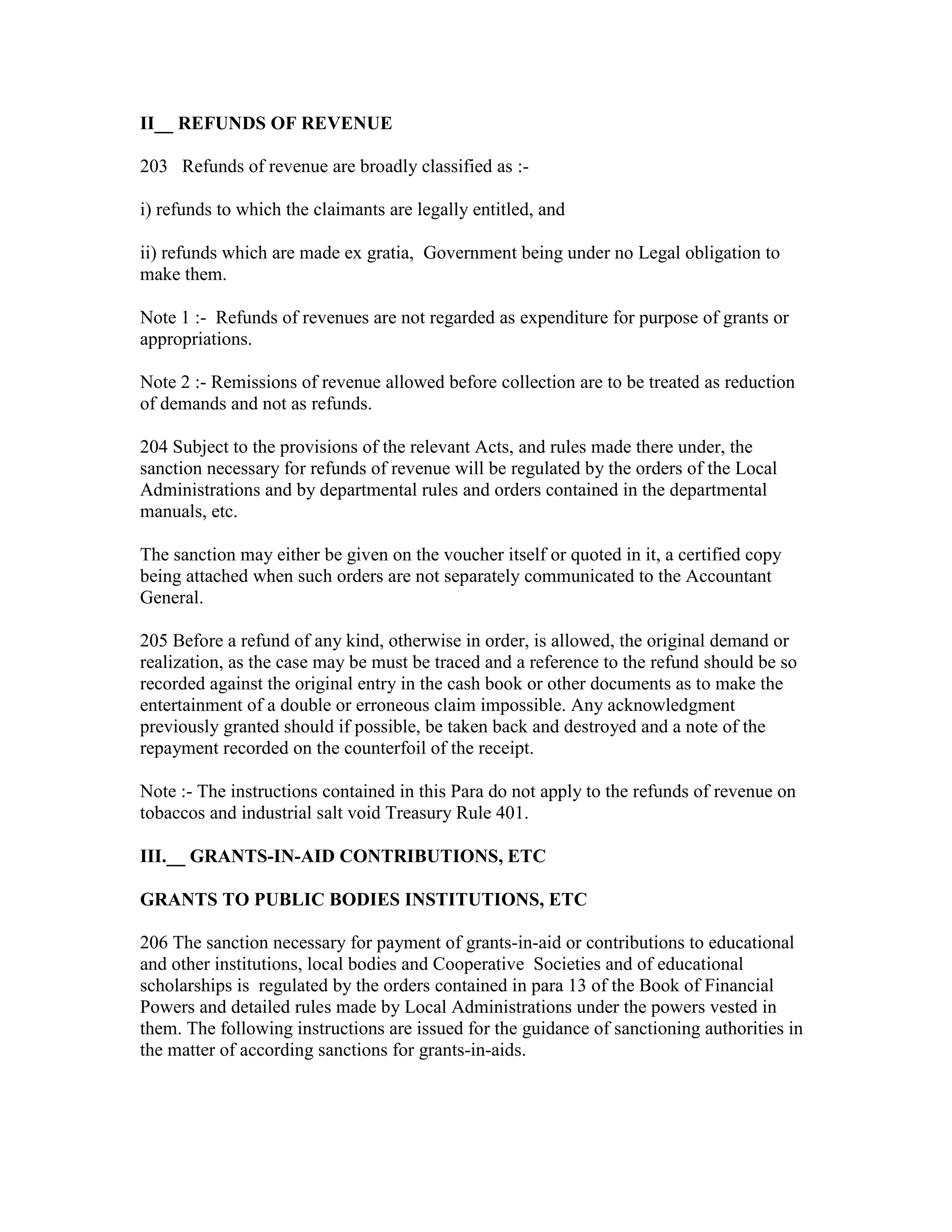 II__ REFUNDS OF REVENUE
203 Refunds of revenue are broadly classified as :-
i) refunds to which the claimants are legally entitled, and
ii) refunds which are made ex gratia, Government being under no Legal obligation to
make them.
Note 1 :- Refunds of revenues are not regarded as expenditure for purpose of grants or
appropriations.
Note 2 :- Remissions of revenue allowed before collection are to be treated as reduction
of demands and not as refunds.
204 Subject to the provisions of the relevant Acts, and rules made there under, the
sanction necessary for refunds of revenue will be regulated by the orders of the Local
Administrations and by departmental rules and orders contained in the departmental
manuals, etc.
The sanction may either be given on the voucher itself or quoted in it, a certified copy
being attached when such orders are not separately communicated to the Accountant
General.
205 Before a refund of any kind, otherwise in order, is allowed, the original demand or
realization, as the case may be must be traced and a reference to the refund should be so
recorded against the original entry in the cash book or other documents as to make the
entertainment of a double or erroneous claim impossible. Any acknowledgment
previously granted should if possible, be taken back and destroyed and a note of the
repayment recorded on the counterfoil of the receipt.
Note :- The instructions contained in this Para do not apply to the refunds of revenue on
tobaccos and industrial salt void Treasury Rule 401.
III.__ GRANTS-IN-AID CONTRIBUTIONS, ETC
GRANTS TO PUBLIC BODIES INSTITUTIONS, ETC
206 The sanction necessary for payment of grants-in-aid or contributions to educational
and other institutions, local bodies and Cooperative Societies and of educational
scholarships is regulated by the orders contained in para 13 of the Book of Financial
Powers and detailed rules made by Local Administrations under the powers vested in
them. The following instructions are issued for the guidance of sanctioning authorities in
the matter of according sanctions for grants-in-aids.
 